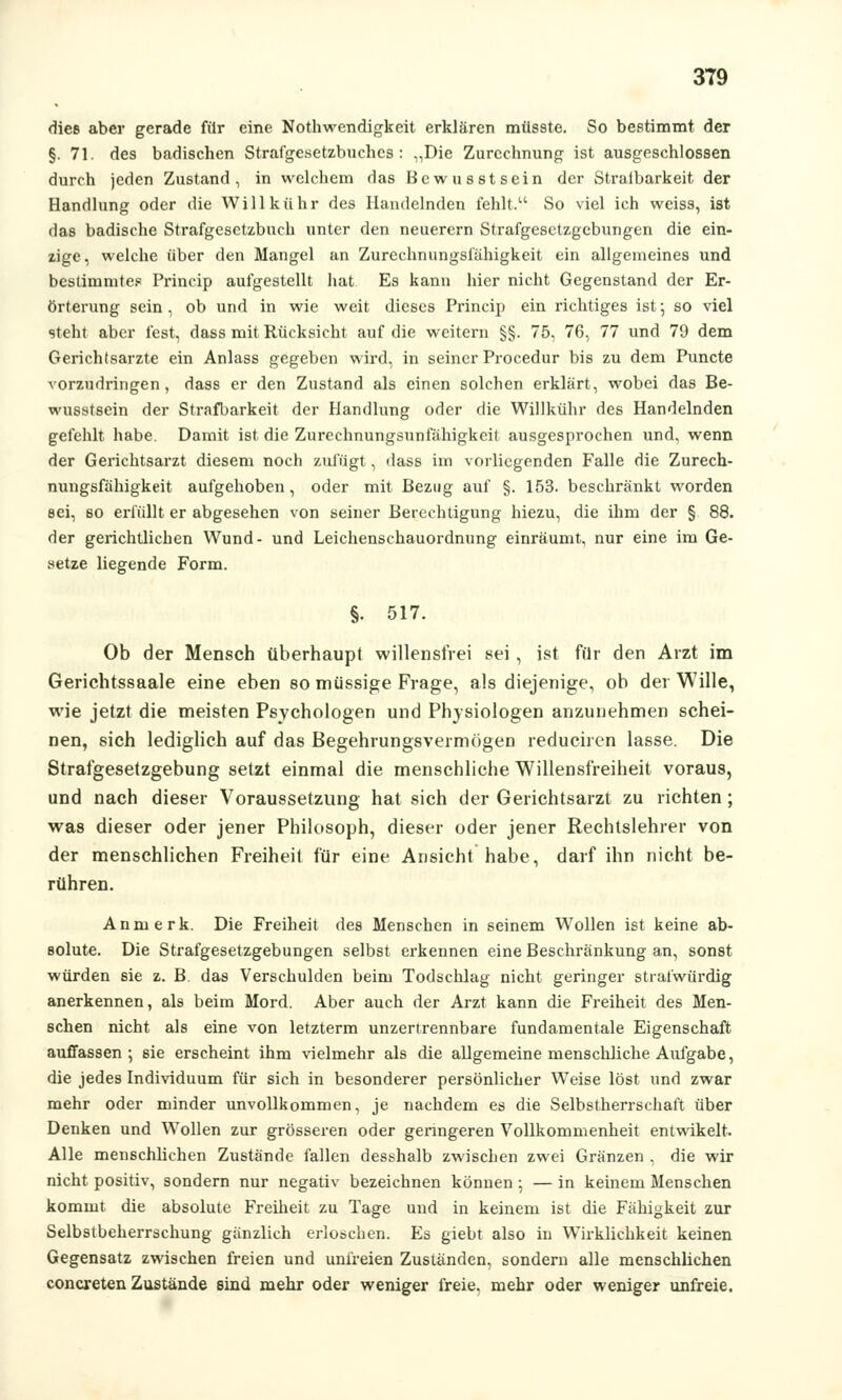 dies aber gerade für eine Notwendigkeit erklären müsste. So bestimmt der §. 71. de9 badischen Strafgesetzbuches: „Die Zurechnung ist ausgeschlossen durch jeden Zustand, in welchem das Bewusstsein der Straibarkeit der Handlung oder die Willkühr des Handelnden fehlt. So viel ich weiss, ist das badische Strafgesetzbuch unter den neuerem Strafgesetzgebungen die ein- zige, welche über den Mangel an Zurcchnungsfähigkeit ein allgemeines und bestimmtes Princip aufgestellt hat Es kann hier nicht Gegenstand der Er- örterung sein , ob und in wie weit dieses Princip ein richtiges ist; so viel steht aber fest, dass mit Rücksicht auf die weitern §§. 75, 76, 77 und 79 dem Gerichtsarzte ein Anlass gegeben wird, in seiner Procedur bis zu dem Puncte vorzudringen, dass er den Zustand als einen solchen erklärt, wobei das Be- wusstsein der Strafbarkeit der Handlung oder die Willkühr des Handelnden gefehlt habe. Damit ist die Zurechnungsunfähigkeit ausgesprochen und, wenn der Gerichtsarzt diesem noch zufügt, dass im vorliegenden Falle die Zurech- nungsfähigkeit aufgehoben, oder mit Bezug auf §. 153. beschränkt worden sei, so erfüllt er abgesehen von seiner Berechtigung hiezu, die ihm der § 88. der gerichtlichen Wund- und Leichenschauordnung einräumt, nur eine im Ge- setze liegende Form. §• 517. Ob der Mensch überhaupt willensfrei sei, ist für den Arzt im Gerichtssaale eine eben so müssige Frage, als diejenige, ob der Wille, wie jetzt die meisten Psychologen und Physiologen anzunehmen schei- nen, sich lediglich auf das Begehrungsvermögen reduciren lasse. Die Strafgesetzgebung setzt einmal die menschliche Willensfreiheit voraus, und nach dieser Voraussetzung hat sich der Gerichtsarzt zu richten ; was dieser oder jener Philosoph, dieser oder jener Rechtslehrer von der menschlichen Freiheil für eine Ansicht habe, darf ihn nicht be- rühren. Anmerk. Die Freiheit des Menschen in seinem Wollen ist keine ab- solute. Die Strafgesetzgebungen selbst erkennen eine Beschränkung an, sonst würden sie z. B. das Verschulden beim Todschlag nicht geringer strafwürdig anerkennen, als beim Mord. Aber auch der Arzt kann die Freiheit des Men- schen nicht als eine von letzterm unzertrennbare fundamentale Eigenschaft auffassen ; sie erscheint ihm vielmehr als die allgemeine menschliche Aufgabe, die jedes Individuum für sich in besonderer persönlicher Weise löst und zwar mehr oder minder unvollkommen, je nachdem es die Selbstherrschaft über Denken und Wollen zur grösseren oder genngeren Vollkommenheit entwikelt. Alle menschlichen Zustände fallen desshalb zwischen zwei Gränzen , die wir nicht positiv, sondern nur negativ bezeichnen können ; — in keinem Menschen kommt die absolute Freiheit zu Tage und in keinem ist die Fähigkeit zur Selbstbeherrschung gänzlich erloschen. Es giebt also in Wirklichkeit keinen Gegensatz zwischen freien und unfreien Zuständen, sondern alle menschlichen conexeten Zustände sind mehr oder weniger freie, mehr oder weniger unfreie.