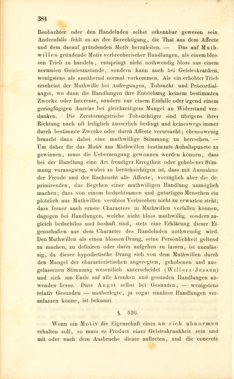 Beobachter oder den Handelnden selbst erkennbar gewesen sein. Andernfalls fehlt es an der Berechtigung, die That aus dem Affecte und dem darauf gründenden Motiv herzuleiten. — Das auf Muth- willen gründende Motiv verbrecherischer Handlungen, als einem blos- sen Trieb zu handeln , entspringt nicht nothwendig bloss aus einem normalen Geisteszustände, sondern kann auch bei Geisteskranken, wenigstens als annähernd normal vorkommen. Als ein erhöhter Trieb erscheint der Muthwille bei Aufregungen, Tobsucht und Präcordial- angst, wo dann die Handlungen ihre Entstehung keinem bestimmten Zwecke oder Interesse, sondern nur einem Einfalle oder irgend einem geringfügigen Anreize bei gleichzeitigem Mangel an Widerstand ver- danken. Die Zerstörungstriebe Tobsüchtiger sind übrigens ihrer Richtung nach oft lediglich äusserlich bedingt und keineswegs immer durch bestimmte Zwecke oder durch Affecte verursacht; ebensowenig braucht dann dabei eine muthwillige Stimmung zu herrschen. — Um daher für das Motiv aus Muthwillen bestimmte Anhaltspuncte zu gewinnen, muss die Ueberzeugung gewonnen werden können, dass bei der Handlung eine Art freudiger Erregtheit oder gehobener Stim- mung vorausgieng, wobei zu berücksichtigen ist, dass mit Ausnahme der Freude und der Rachsucht alle Affecte, vorzüglich aber die de- primirenden, das Begehen einer muthwilligen Handlung unmöglich machen; dass von einem bedachtsamen und gutartigen Menschen ein plötzlich aus Muthwillen verübtes Verbrechen nicht zu erwarten steht; dass ferner auch ernste Charactere in Muthwillen verfallen können, dagegen bei Handlungen, welche nicht bloss muthwillig. sondern zu- gleich bedachtlos und boshaft sind, stets eine Erklärung dieser Ei- genschaften aus dem Character des Handelnden nothwendig wird. Den Muthwillen als einen blossen Drang, seine Persönlichkeit geltend zu machen, zu definiren oder darin aufgehen zu lassen, ist unzuläs- sig, da dieser hypothetische Drang sich von dem Muthwillen durch den Mangel der characteristischen angeregten, gehobenen und aus- gelassenen Stimmung wesentlich unterscheidet (Will ers-Jessen) und sich am Ende auf alle kranken und gesunden Handlungen an- wenden liesse. Dass Angst selbst bei Gesunden, — wenigstens relativ Gesunden — unüberlegte, ja sogar sinnlose Handlungen ver- anlassen könne, ist bekannt. §. 520. Wenn ein Motiv die Eigenschaft eines an sich abnormen erhalten soll, so muss es Product einer Geisteskrankheit sein und mit oder nach dem Ausbruche dieser auftreten, und die concrete