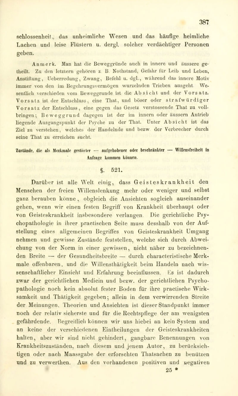 schlossenheit, das unheimliche Wesen und das häufige heimliche Lachen und leise Flüstern u. dergl. solcher verdächtiger Personen geben. Anmerk. Man hat die Beweggründe auch in innere und äussere ge- theilt. Zu den letztern gehören z B. Nothstand, Gefahr für Leib und Leben, Anstiftung, Ueberredung, Zwang, Befehl u. dgl., während das innere Motiv immer von den im Begehrungsvermögen wurzelnden Trieben ausgeht We- sentlich verschieden vom Beweggrunde ist die Absicht und der Vorsatz. Vorsatz ist der Entschluss, eine That, und böser oder strafwürdiger Vorsatz der Entschluss, eine gegen das Gesetz verstossende That zu voll- bringen; Beweggrund dagegen ist der im innern oder äussern Antrieb liegende Ausgangspunkt der Psyche zu der That. Unter Absicht ist das Ziel zu verstehen, welches der Handelnde und bezw der Verbrecher durch seine That zu erreichen sucht. Zustände, die als Merkmale gestörter — aufgehobener oder beschränkter — Willensfreiheit In Anfrage kommen können. §. 521. Darüber ist alle Welt einig, dass Geisteskrankheit den Menschen der freien Willenslenkung mehr oder weniger und selbst ganz berauben könne, obgleich die Ansichten sogleich auseinander gehen, wenn wir einen festen Begriff von Krankheit überhaupt oder von Geisteskrankheit insbesondere verlangen. Die gerichtliche Psy- chopathologie in ihrer practischen Seite muss desshalb von der Auf- stellung eines allgemeinen Begriffes von Geisteskrankheit Umgang nehmen und gewisse Zustände feststellen, welche sich durch Abwei- chung von der Norm in einer gewissen, nicht näher zu bezeichnen- den Breite — der Gesundheitsbreite — durch characteristische Merk- male offenbaren, und die Willensthätigkeit beim Handeln nach wis- senschaftlicher Einsicht und Erfahrung beeinflussen. Ls ist dadurch zwar der gerichtlichen Medicin und bezw. der gerichtlichen Psycho- pathologie noch kein absolut fester Boden für ihre practische Wirk- samkeit und Thätigkeit gegeben; allein in dem verwirrenden Streite der Meinungen. Theorien und Ansichten ist dieser Standpunkt immer noch der relativ sicherste und für die Rechtspflege der am wenigsten gefährdende. Begreiflich können wir uns hiebei an kein System und an keine der verschiedenen Eintheilungen der Geisteskrankheiten halten, aber wir sind nicht gehindert, gangbare Benennungen von Krankheitszuständen, nach diesem und jenem Autor, zu berücksich- tigen oder nach Maassgabe der erforschten Thatsachen zu benützen und zu verwerthen. Aus den vorhandenen positiven und negativen 25 *