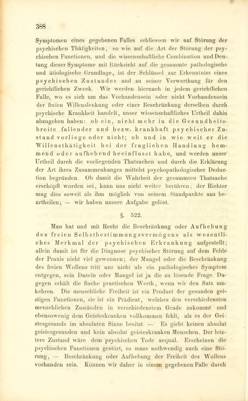 368 Symptomen eines gegebenen Falles schliessen wir auf Störung der psychischen Thätigkeiten, so wie auf die Art der Störung der psy- chischen Functionen, und die wissenschaftliche Combination und Deu- tung dieser Symptome mit Rücksicht auf die gesammte pathologische und ätiologische Grundlage, ist der Schlüssel zur Erkenntniss eines psychischen Zustandes und zu seiner Verwerthung für den gerichtlichen Zweck. Wir werden hiernach in jedem gerichtlichen Falle, wo es sich um das Vorhandensein oder nicht Vorhandensein der freien Willenslenkung oder einer Beschränkung derselben durch psychische Krankheit handelt, unser wissenschaftliches Urtheil dahin abzugeben haben: ob ein, nicht mehr in die Gesundheits- breite fallender und bezw. krankhaft psychischer Zu- stand vorliege oder nicht; ob und in wie weit er die Willensthätigkeit bei der fraglichen Handlung hem- mend oder aufhebend beeinflusst habe, und werden unser Urtheil durch die vorliegenden Thatsachen und durch die Erklärung der Art ihres Zusammenhanges mittelst psychopathologischer Deduc- tion begründen. Ob damit die Wahrheit der gesammten Thatsache erschöpft worden sei, kann uns nicht weiter berühren; der Richter mag dies soweit als ihm möglich von seinem Standpunkte aus be- urtheilen; — wir haben unsere Aufgabe gelöst. §. 522. Man hat und mit Recht die Beschränkung oder Aufhebung des freien Selbstbestimmungsvermögens als wesentli- ches Merkmal der psychischen Erkrankung aufgestellt; allein damit ist für die Diagnose psychischer Störung auf dem Felde der Praxis nicht viel gewonnen; der Mangel oder die Beschränkung des freien Wollens tritt uns nicht als ein pathologisches Symptom entgegen, sein Dasein oder Mangel ist ja die zu lösende Frage. Da- gegen erhält die Sache practischen Werth, wenn wir den Satz um- kehren. Die menschliche Freiheit ist ein Product der gesunden gei- stigen Functionen, sie ist ein Prädicat, welches den verschiedensten menschlichen Zuständen in verschiedenstem Grade zukommt und ebensowenig dem Geisteskranken vollkommen fehlt, als es der Gei- stesgesunde im absoluten Sinne besitzt. — Es giebt keinen absolut geistesgesunden und kein absolut geisteskranken Menschen. Der letz- tere Zustand wäre dem psychischen Tode aequal. Erscheinen die psychischen Functionen gestört, so muss nothwendig auch eine Stö- rung, — Beschränkung oder Aufhebung der Freiheit des Wollens vorhanden sein. Können wir daher in einem gegebenen Falle durch