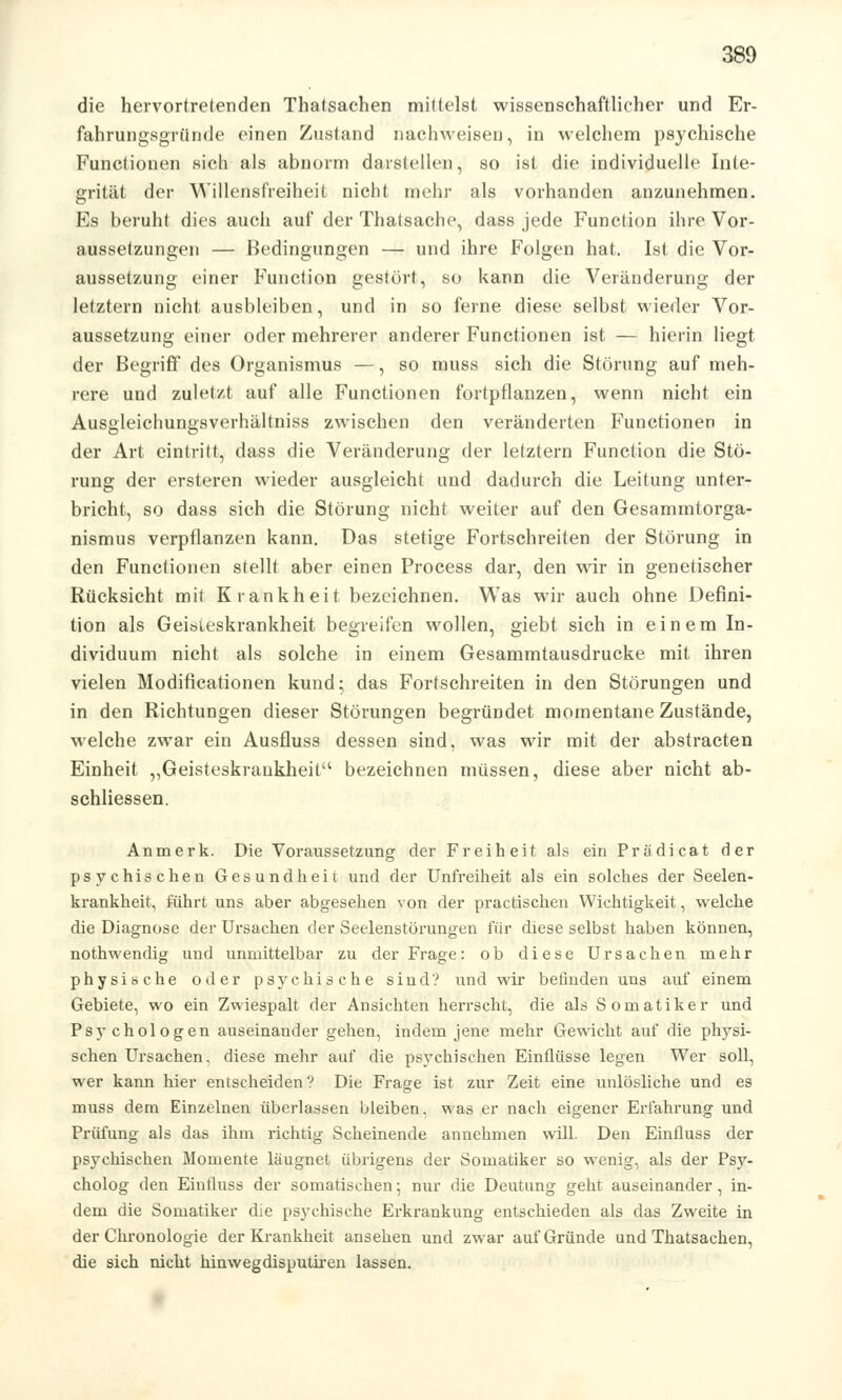 die hervortretenden Thatsachen mittelst wissenschaftlicher und Er- fahrungsgründe einen Zustand nachweisen, in welchem psychische Functionen sich als abnorm darstellen, so ist die individuelle Inte- grität der Willensfreiheit nicht mehr als vorhanden anzunehmen. Es beruht dies auch auf der Thatsache, dass jede Function ihre Vor- aussetzungen — Bedingungen — und ihre Folgen hat. Ist die Vor- aussetzung einer Function gestört, so kann die Veränderung der letztern nicht ausbleiben, und in so ferne diese selbst wieder Vor- aussetzung einer oder mehrerer anderer Functionen ist — hierin liegt der Begriff des Organismus —, so muss sich die Störung auf meh- rere und zuletzt auf alle Functionen fortpflanzen, wenn nicht ein Ausgleichungsverhältniss zwischen den veränderten Functionen in der Art eintritt, dass die Veränderung der letztern Function die Stö- rung der ersteren wieder ausgleicht und dadurch die Leitung unter- bricht, so dass sich die Störung nicht weiter auf den Gesammtorga- nismus verpflanzen kann. Das stetige Fortschreiten der Störung in den Functionen stellt aber einen Process dar, den wir in genetischer Rücksicht mit Krankheit bezeichnen. Was wir auch ohne Defini- tion als Geisteskrankheit begreifen wollen, giebt sich in einem In- dividuum nicht als solche in einem Gesammtausdrucke mit ihren vielen Modificationen kund; das Fortschreiten in den Störungen und in den Richtungen dieser Störungen begründet momentane Zustände, welche zwar ein Ausfluss dessen sind, was wir mit der abstracten Einheit „Geisteskrankheit'1 bezeichnen müssen, diese aber nicht ab- schliessen. Anmerk. Die Voraussetzung der Freiheit als ein Prädicat der psychischen Gesundheit und der Unfreiheit als ein solches der Seelen- krankheit, führt uns aber abgesehen von der practischen Wichtigkeit, welche die Diagnose der Ursachen der Seelenstörungen für diese selbst haben können, nothwendig und unmittelbar zu der Frage: ob diese Ursachen mehr physische oder psychische sind? und wir befinden uns auf einem Gebiete, wo ein Zwiespalt der Ansichten herrscht, die als Somatiker und Psychologen auseinander gehen, indem jene mehr Gewicht auf die physi- schen Ursachen, diese mehr auf die psychischen Einflüsse legen Wer soll, wer kann hier entscheiden ? Die Frage ist zur Zeit eine unlösliche und es muss dem Einzelnen überlassen bleiben, was er nach eigener Erfahrung und Prüfung als das ihm richtig Scheinende annehmen will. Den Einfluss der psychischen Momente läugnet übrigens der Somatiker so wenig, als der Psy- cholog den Einfluss der somatischen; nur die Deutung geht auseinander, in- dem die Somatiker die psychische Erkrankung entschieden als das Zweite in der Chronologie der Krankheit ansehen und zwar auf Gründe und Thatsachen, die sich nicht hinwegdisputiren lassen.