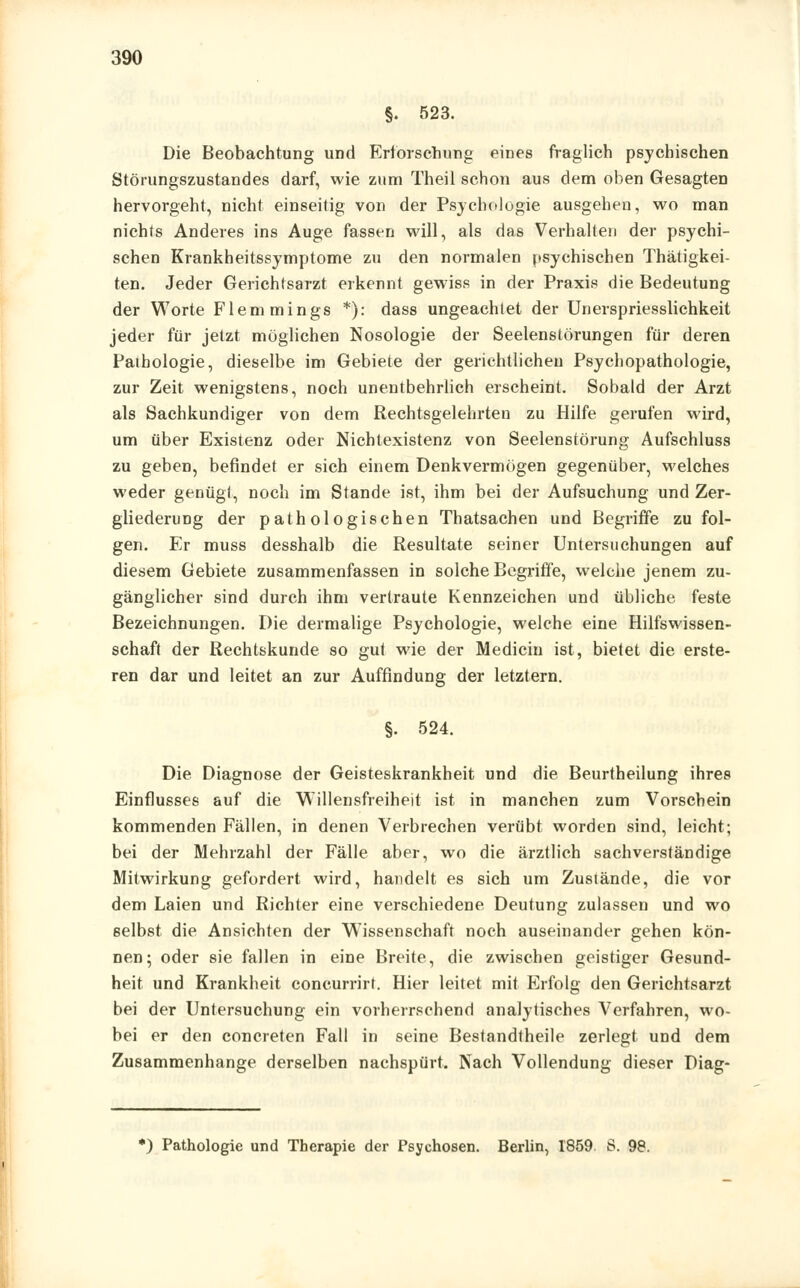 §. 523. Die Beobachtung und Erforschung eines fraglich psychischen Störungszustandes darf, wie zum Theil schon aus dem oben Gesagten hervorgeht, nicht einseitig von der Psychologie ausgehen, wo man nichts Anderes ins Auge fassen will, als das Verhalten der psychi- schen Krankheitssymptome zu den normalen psychischen Thätigkei- ten. Jeder Gerichtsarzt erkennt gewiss in der Praxis die Bedeutung der Worte Flemmings *): dass ungeachtet der Unerspriesslichkeit jeder für jetzt möglichen Nosologie der Seelenstörungen für deren Pathologie, dieselbe im Gebiete der gerichtlichen Psychopathologie, zur Zeit wenigstens, noch unentbehrlich erscheint. Sobald der Arzt als Sachkundiger von dem Rechtsgelehrten zu Hilfe gerufen wird, um über Existenz oder Nichtexistenz von Seelenstörung Aufschluss zu geben, befindet er sich einem Denkvermögen gegenüber, welches weder genügt, noch im Stande ist, ihm bei der Aufsuchung und Zer- gliederung der pathologischen Thatsachen und Begriffe zu fol- gen. Er muss desshalb die Resultate seiner Untersuchungen auf diesem Gebiete zusammenfassen in solche Begriffe, welche jenem zu- gänglicher sind durch ihm vertraute Kennzeichen und übliche feste Bezeichnungen. Die dermalige Psychologie, welche eine Hilfswissen- schaft der Rechtskunde so gut wie der Medicin ist, bietet die erste- ren dar und leitet an zur Auffindung der letztern. §. 524. Die Diagnose der Geisteskrankheit und die Beurtheilung ihres Einflusses auf die Willensfreiheit ist in manchen zum Vorschein kommenden Fällen, in denen Verbrechen verübt worden sind, leicht; bei der Mehrzahl der Fälle aber, wo die ärztlich sachverständige Mitwirkung gefordert wird, handelt es sich um Zustände, die vor dem Laien und Richter eine verschiedene Deutung zulassen und wo selbst die Ansichten der Wissenschaft noch auseinander gehen kön- nen; oder sie fallen in eine Breite, die zwischen geistiger Gesund- heit und Krankheit concurrirt. Hier leitet mit Erfolg den Gerichtsarzt bei der Untersuchung ein vorherrschend analytisches Verfahren, wo- bei er den concreten Fall in seine Bestandtheile zerlegt und dem Zusammenhange derselben nachspürt. Nach Vollendung dieser Diag-