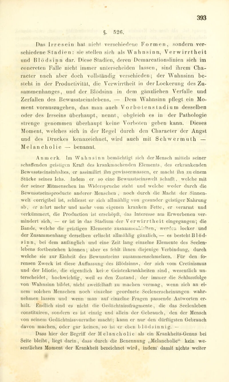 §. 526. Das Irresein hat nicht verschiedene Formen, sondern ver- schiedene Stadien: sie stellen sieh als Wah nsi nn, Verwirrtheit und Blödsinn dar. Diese Stadien, deren Demarcationslinien sich im concreten Falle nicht immer unterscheiden lassen, sind ihrem Cha- racter nach aher doch vollständig verschieden; der Wahnsinn be- steht in der Productivität, die Verwirrtheit in der Lockerung des Zu- sammenhanges, und der Blödsinn in dem gänzlichen Verfälle und Zerfallen des Bewusstseinslebens. — Dem Wahnsinn pflegt ein Mo- ment vorauszugehen, das man auch Vor boten Stadium desselben oder des Irrseins überhaupt, nennt, obgleich es in der Pathologie strenge genommen überhaupt keine Vorboten geben kann. Dieses Moment, welches sich in der Regel durch den Character der Angst und des Druckes kennzeichnet, wird auch mit Schwerinuth — Melancholie — benannt. An merk. Im Wahnsinn bemächtigt sich der Mensch mittels seiner schaffenden geistigen Kraft des krankmachenden Elements, des erkrankenden Bewusstseinsinhaltes. er assimilirt ihn gewissermassen, er macht ihn zu einem Stücke seines Ichs. Indem er so eine Bewusstseinswelt schafft, welche mit der seiner Mitmenschen im Widerspruche steht und welche weder durch die Bewusstseinsproducte anderer Menschen , noch durch die Macht der Sinnen- welt corrigibel ist, schliesst er sich allmählig von gesunder geistiger Nahrung ab, er zehrt mehr und mehr vom eigenen kranken Fette, er verarmt und verkümmert, die Production ist erschöpft, das Interesse, am Erworbenen ver- mindert sich, — er ist in das Stadium der Verwirrtheit eingegangen; die Bande, welche die geistigen Elemente zusammeuLiclten, werden locker und der Zusammenhang derselben erlischt allmählig gänzlich,— es besteht Blöd- sinn, bei dem anfänglich und eine Zeit lang einzelne Elemente des Seelen- lebens fortbestehen können; aber es fehlt ihnen diejenige Verbindung, durch welche sie zur Einheit des Bewusstseins zusammenschmelzen. Für den fo- rensen Zweck ist diese Auffassung des Blödsinns, der sich vom Cretinismus und der Idiotie, die eigentlich kei'.e Geisteskrankheiten sind, wesentlich un- terscheidet, hochwichtig, weil es den Zustand, der immer die Schlussfolge von Wahnsinn bildet, nicht zweifelhaft zu machen vermag, wenn sich an ei- nem solchen Menschen noch einzelne geordnete Seelenerscheinungen wahr- nehmen lassen und wenn man auf einzelne Fragen passende Antworten er- hält. Endlich sind es nicht die Gedächtnissfragmente, die das Seelenleben constituiren, sondern es ist einzig und allein der Gebrauch, den der Mensch von seinem Gedächtnissvorrathe macht; kann er nur den dürftigsten Gebrauch davon machen, oder gar keinen, so ist er eben blödsinnig. — Dass hier der Begriff der Melancholie als ein Krankheits-Genus bei Seite bleibt, liegt darin, dass durch die Benennung ,.Melancholie kein we- sentliches Moment der Krankheit bezeichnet wird, indem damit nichts weiter