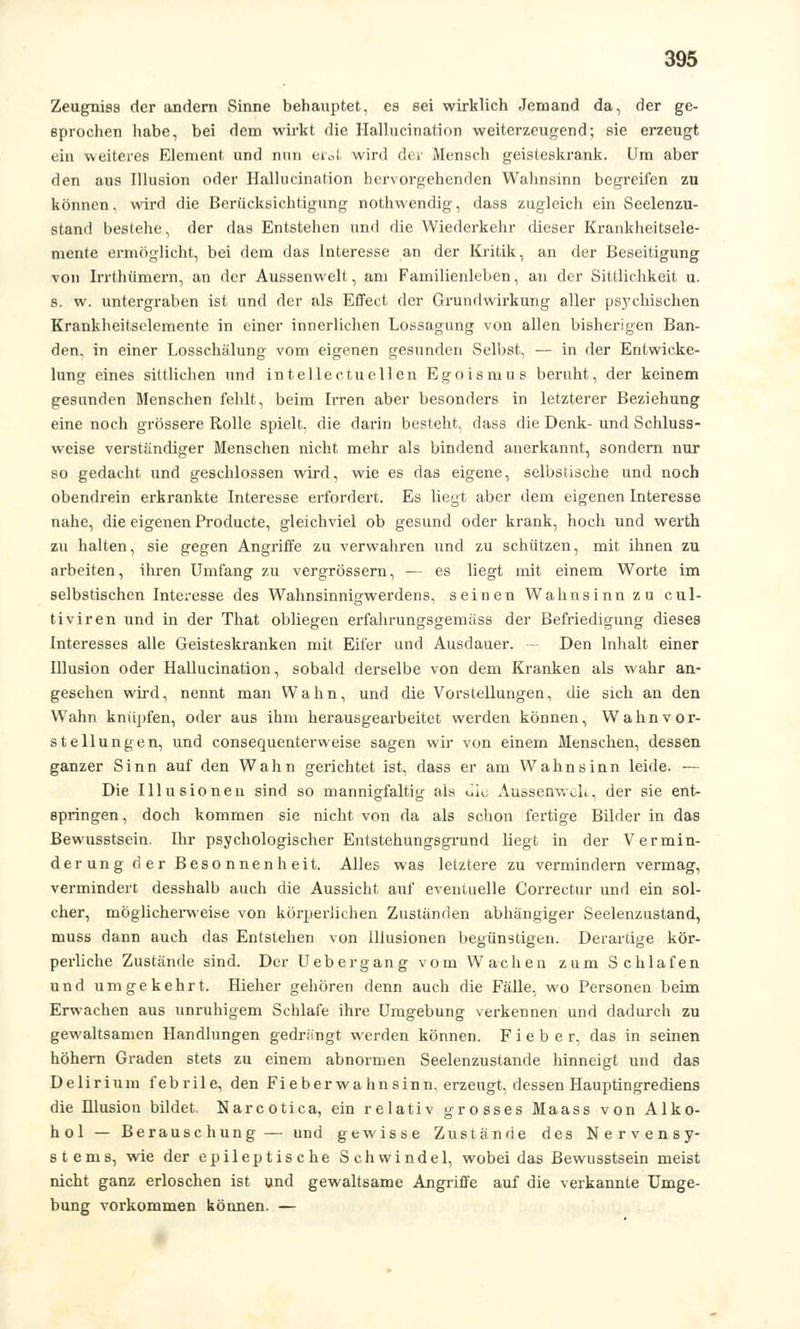 Zeugniss der andern Sinne behauptet, es sei wirklich Jemand da, der ge- sprochen habe, bei dem wirkt die Hallucination weiterzeugend; sie erzeugt ein weiteres Element und nun erst wird der Mensch geisteskrank. Um aber den aus Illusion oder Hallucination hervorgehenden Wahnsinn begreifen zu können, wird die Berücksichtigung nothwendig, dass zugleich ein Seelenzu- stand bestehe, der das Entstehen und die Wiederkehr dieser Krankheitsele- mente ermöglicht, bei dem das Interesse an der Kritik, an der Beseitigung von Irrthümern, an der Aussenwelt, am Familienleben, an der Sittlichkeit u. s. w. untergraben ist und der als Effect der Grundwirkung aller psychischen Krankheitselemente in einer innerlichen Lossagung von allen bisherigen Ban- den, in einer Losschälung vom eigenen gesunden Selbst, — in der Entwicke- limg eines sittlichen und intellectuellen Egoismus beruht, der keinem gesunden Menschen fehlt, beim Irren aber besonders in letzterer Beziehung eine noch grössere Rolle spielt, die darin besteht, dass die Denk- und Schluss- weise verständiger Menschen nicht mehr als bindend anerkannt, sondern nur so gedacht und geschlossen wird, wie es das eigene, selbstische und noch obendrein erkrankte Interesse erfordert. Es liegt aber dem eigenen Interesse nahe, die eigenen Producte, gleichviel ob gesund oder krank, hoch und werth zu halten, sie gegen Angriffe zu verwahren und zu schützen, mit ihnen zu arbeiten, ihren Umfang zu vergrössern, — es liegt mit einem Worte im selbstischen Interesse des Wahnsinnigwerdens, seinen Wahnsinn zu cul- tiviren und in der That obliegen erfahrungsgemäss der Befriedigung dieses Interesses alle Geisteskranken mit Eifer und Ausdauer. - Den Inhalt einer Illusion oder Hallucination, sobald derselbe von dem Kranken als wahr an- gesehen wird, nennt man Wahn, und die Vorstellungen, die sich an den Wahn knüpfen, oder aus ihm herausgearbeitet werden können, Wahnvor- stellungen, und consequenterweise sagen wir von einem Menschen, dessen ganzer Sinn auf den Wahn gerichtet ist, dass er am Wahnsinn leide. — Die Illusionen sind so mannigfaltig als ü\c Aussenwelt, der sie ent- springen, doch kommen sie nicht von da als schon fertige Bilder in das Bewusstsein. Ihr psychologischer Entstehungsgrund liegt in der Vermin- derung der Besonnenheit. Alles was letztere zu vermindern vermag, vermindert desshalb auch die Aussicht auf eventuelle Correctur und ein sol- cher, möglicherweise von körperlichen Zuständen abhängiger Seelenzustand, muss dann auch das Entstehen von Illusionen begünstigen. Derartige kör- perliche Zustände sind. Der Uebergang vom Wachen zum Schlafen und umgekehrt. Hieher gehören denn auch die Fälle, wo Personen beim Erwachen aus unruhigem Schlafe ihre Umgebung verkennen und dadurch zu gewaltsamen Handlungen gedrängt werden können. Fieber, das in seinen höhern Graden stets zu einem abnormen Seelenzustande hinneigt und das Delirium febrile, den Fieber Wahnsinn, erzengt, dessen Hauptingrediens die ülusion bildet. Narcotica, ein relativ grosses Maass von Alko- hol — Berauschung — und gewisse Zustände des Nervensy- stems, wie der epileptische Schwindel, wobei das Bewusstsein meist nicht ganz erloschen ist und gewaltsame Angriffe auf die verkannte Umge- bung vorkommen können. —