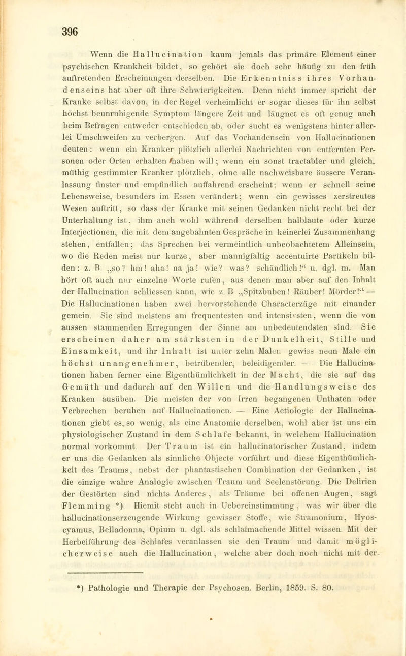 Wenn die Hallucination kaum jemals das primäre Element einer psychischen Krankheit bildet, so gehört sie doch sehr häufig zu den früh auftretenden Erscheinungen derselben. Die Erkenntniss ihres Vorhan- denseins hat aber oft ihre Schwierigkeiten. Denn nicht immer spricht der Kranke selbst davon, in der Regel verheimlicht er sogar dieses für ihn selbst höchst beunruhigende Symptom längere Zeit und läugnet es oft genug auch beim Befragen entweder entschieden ab, oder sucht es wenigstens hinter aller- lei Umschweifen zu verbergen. Auf das Vorhandensein von Hallucinationen deuten : wenn ein Kranker plötzlich allerlei Nachrichten von entfernten Per- sonen oder Orten erhalten /haben will; wenn ein sonst tractabler und gleich, müthig gestimmter Kranker plötzlich, ohne alle nachweisbare äussere Veran- lassung finster und empfindlich auffahrend erscheint; wenn er schnell seine Lebensweise, besonders im Essen verändert; wenn ein gewisses zerstreutes Wesen auftritt, so dass der Kranke mit seinen Gedanken nicht recht bei der Unterhaltung ist, ihm auch wohl während derselben halblaute oder kurze Interjectionen, die mit dem angebahnten Gespräche in keinerlei Zusammenhang stehen, entfallen; das Sprechen bei vermeintlich unbeobachtetem Alleinsein, wo die Reden meist nur kurze, aber mannigfaltig accentuirte Partikeln bil- den: z. P> „so? hm! aha! na ja! wie? was? schändlich! u. dgl. m. Man hört oft auch nur einzelne Worte rufen, aus denen man aber auf den Inhalt der Hallucination schliessen kann, wie z B „Spitzbuben! Räuber! Mörder! — Die Hallucinationen haben zwei hervorstehende Characterzüge mit einander gemein. Sie sind meistens am frequentesten und intensivsten, wenn die von aussen stammenden Erregungen der Sinne am unbedeutendsten sind. Sie erscheinen daher am stärksten in der Dunkelheit, Stille und Einsamkeit, und ihr Inhalt ist unter zehn Malen gewiss neun Male ein höchst unangenehmer, betrübender, beleidigender. — Die Hallucina- tionen haben ferner eine Eigenthümlichkeit in der Macht, die sie auf das Gemüth und dadurch auf den Willen und die Handlungsweise des Kranken ausüben. Die meisten der von Irren begangenen Unthaten oder Verbrechen beruhen auf Hallucinationen. — Eine Aetiologie der Hallucina- tionen giebt es. so wenig, als eine Anatomie derselben, wohl aber ist uns ein physiologischer Zustand in dem Schlafe bekannt, in welchem Hallucination normal vorkommt Der Traum ist ein hallueinatorischer Zustand, indem er uns die Gedanken als sinnliche Objecte vorführt und diese Eigenthümlich- keit des Traums, nebst der phantastischen Combination der Gedanken, ist die einzige wahre Analogie zwischen Traum und Seelenstörung. Die Delirien der Gestörten sind nichts Anderes, als Träume bei offenen Augen, sagt Flemming *). Hiemit steht auch in Uebereinstimmung, was wir über die hallucinationserzeugende Wirkung gewisser Stoffe, wie Stramonium, Hyos- cyamus, Belladonna, Opium u. dgl. als schlafmachende Büttel wissen. Mit der Herbeiführung des Schlafes veranlassen sie den Traum und damit mögli- cherweise auch die Hallucination, welche aber doch noch nicht mit der.