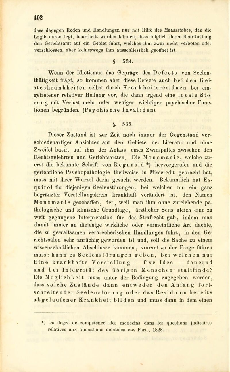 dass dagegen Reden und Handlungen nur mit Hilfe des Maassstabes, den die Logik daran legt, beurtheilt werden können, dass folglich deren Beurtheilung den Gerichtsarzt auf ein Gebiet führt, welches ihm zwar nicht verboten oder verschlossen, aber keineswegs ihm ausschliesslich geöffnet ist. §. 534. Wenn der Idiotismus das Gepräge des Defects von Seelen- thätigkeit trägt, so kommen aber diese Defecte auch bei den Gei- steskrankheiten selbst durch Krankheitsresiduen bei ein- getretener relativer Heilung vor, die dann irgend eine locale Stö- rung mit Verlust mehr oder weniger wichtiger psychischer Func- tionen begründen. (Psychische Invaliden). §. 535. Dieser Zustand ist zur Zeit noch immer der Gegenstand ver- schiedenartiger Ansichten auf dem Gebiete der Literatur und ohne Zweifel basirt auf ihm der Anlass eines Zwiespaltes zwischen den Rechtsgelehrten und Gerichtsärzten. Die Monomanie, welche zu- erst die bekannte Schrift von Regnauld *) hervorgerufen und die gerichtliche Psychopathologie theilweise in Misscredit gebracht hat, muss mit ihrer Wurzel darin gesucht werden. Bekanntlich hat Es- quirol für diejenigen Seelenstörungen, bei welchen nur ein ganz begränzter Vorstellungskreis krankhaft verändert ist, den Namen Monomanie geschaffen, der, weil man ihm ohne zureichende pa- thologische und klinische Grundlage, ärztlicher Seits gleich eine zu weit gegangene Interpretation für das Strafrecht gab, indem man damit immer an diejenige wirkliche oder vermeintliche Art dachte, die zu gewaltsamen verbrecherischen Handlungen führt, in den Ge- richtssälen sehr anrüchig geworden ist und, soll die Sache zu einem wissenschaftlichen Abschlüsse kommen, vorerst zu der Frage führen muss: kann es Seelenstörungen geben, bei welchen nur Eine krankhafte Vorstellung — fixe Idee — dauernd und bei Integrität des übrigen Menschen stattfinde? Die Möglichkeit muss unter der Bedingung zugegeben werden, dass solche Zustände dann entweder den Anfang fort- schreitender Seelenstörung oder das Residuum bereits abgelaufener Krankheit bilden und muss dann in dem einen *) Du degre de competence des medecins dans les questions judicaires relatives aux akenations mentales etc. Paris, 1828.