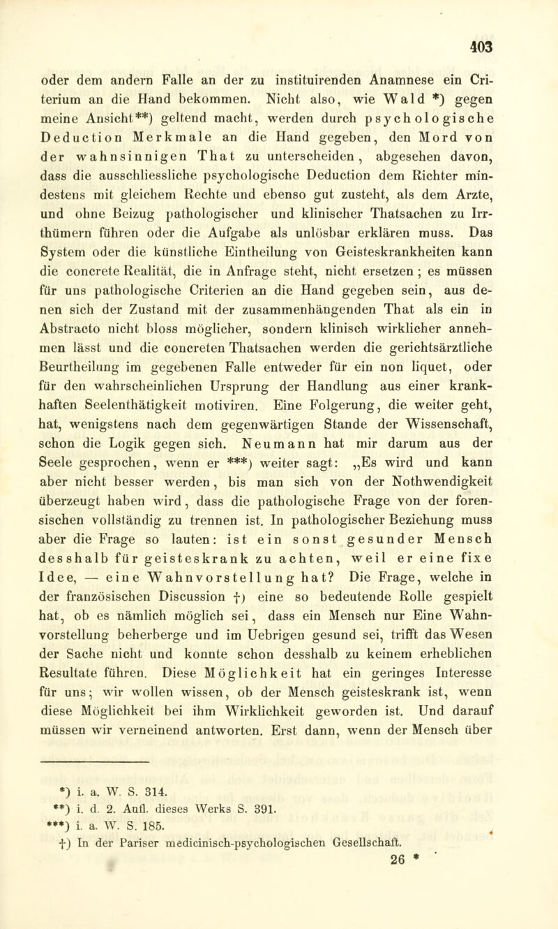 oder dem andern Falle an der zu instituirenden Anamnese ein Cri- terium an die Hand bekommen. Nicht also, wie Wald *) gegen meine Ansicht**) geltend macht, werden durch psychologische Deduction Merkmale an die Hand gegeben, den Mord von der wahnsinnigen That zu unterscheiden, abgesehen davon, dass die ausschliessliche psychologische Deduction dem Richter min- destens mit gleichem Rechte und ebenso gut zusteht, als dem Arzte, und ohne Beizug pathologischer und klinischer Thatsachen zu Irr- thümern führen oder die Aufgabe als unlösbar erklären muss. Das System oder die künstliche Eintheilung von Geisteskrankheiten kann die concrete Realität, die in Anfrage steht, nicht ersetzen ; es müssen für uns pathologische Criterien an die Hand gegeben sein, aus de- nen sich der Zustand mit der zusammenhängenden That als ein in Abstracto nicht bloss möglicher, sondern klinisch wirklicher anneh- men lässt und die concreten Thatsachen werden die gerichtsärztliche Beurtheilung im gegebenen Falle entweder für ein non liquet, oder für den wahrscheinlichen Ursprung der Handlung aus einer krank- haften Seelenthätigkeit motiviren. Eine Folgerung, die weiter geht, hat, wenigstens nach dem gegenwärtigen Stande der Wissenschaft, schon die Logik gegen sich. Neu mann hat mir darum aus der Seele gesprochen, wenn er ***) weiter sagt: „Es wird und kann aber nicht besser werden, bis man sich von der Notwendigkeit überzeugt haben wird, dass die pathologische Frage von der foren- sischen vollständig zu trennen ist. In pathologischer Beziehung muss aber die Frage so lauten: ist ein sonst gesunder Mensch desshalb für geisteskrank zu achten, weil er eine fixe Idee, — eine Wahnvorstellung hat? Die Frage, welche in der französischen Discussion f) eine so bedeutende Rolle gespielt hat, ob es nämlich möglich sei, dass ein Mensch nur Eine Wahn- vorstellung beherberge und im Uebrigen gesund sei, trifft das Wesen der Sache nicht und konnte schon desshalb zu keinem erheblichen Resultate führen. Diese Möglichkeit hat ein geringes Interesse für uns; wir wollen wissen, ob der Mensch geisteskrank ist, wenn diese Möglichkeit bei ihm Wirklichkeit geworden ist. Und darauf müssen wir verneinend antworten. Erst dann, wenn der Mensch über *) i. a. W. S. 314. **) i. d. 2. Aufl. dieses Werks S. 391. ***) i. a. W. S. 185. f) In der Pariser medicinisch-psychologischen Gesellschaft. 26 *