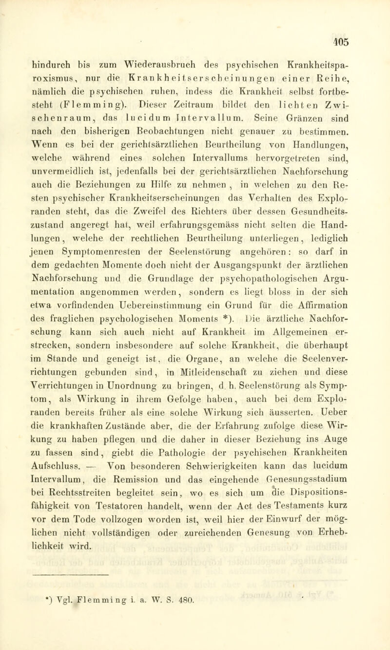 hindurch bis zum Wiederausbruch des psychischen Krankheitspa- roxismus, nur die Krankheitserscheinungen einer Reihe, nämlich die psychischen ruhen, indess die Krankheil selbst fortbe- steht (Flemming). Dieser Zeitraum bildet den lichten Zwi- schenraum, das lucidum Intervallum. Seine Gränzen sind nach den bisherigen Beobachtungen nicht genauer zu bestimmen. Wenn es bei der gerichtsärztlichen Beurtheilung von Handlungen, welche während eines solchen Intervallums hervorgetreten sind, unvermeidlich ist, jedenfalls bei der gerichtsärztlichen Nachforschung auch die Beziehungen zu Hilfe zu nehmen , in welchen zu den Be- sten psychischer Krankheitserscheinungen das Verhalten des Explo- randen steht, das die Zweifel des Richters über dessen Gesundheits- zustand angeregt hat, weil erfahrungsgemäss nicht selten die Hand- lungen , welehe der rechtlichen Beurtheilung unterliegen, lediglich jenen Symptomenresten der Seelenstörung angehören: so darf in dem gedachten Momente doch nicht der Ausgangspunkt der ärztlichen Nachforschung und die Grundlage der psychopathologischen Argu- mentation angenommen werden, sondern es liegt bloss in der sich etwa vorfindenden Uebereinstimmung ein Grund für die Affirmation des fraglichen psychologischen Moments *). liie ärztliche Nachfor- schung kann sich auch nicht auf Krankheit im Allgemeinen er- strecken, sondern insbesondere auf solche Krankheit, die überhaupt im Stande und geneigt ist, die Organe, an welche die Seelenver- richtungen gebunden sind, in Mitleidenschaft zu ziehen und diese Verrichtungen in Unordnung zu bringen, d. h. Seelenstörung als Symp- tom , als Wirkung in ihrem Gefolge haben, auch bei dem Explo- randen bereits früher als eine solche Wirkung sich äusserten. Ueber die krankhaften Zustände aber, die der Erfahrung zufolge diese Wir- kung zu haben pflegen und die daher in dieser Beziehung ins Auge zu fassen sind, giebt die Pathologie der psychischen Krankheiten Aufschluss. — Von besonderen Schwierigkeiten kann das lucidum Intervallum, die Remission und das eingehende Genesungsstadium bei Rechtsstreiten begleitet sein, wo es sich um die Dispositions- fähigkeit von Testatoren handelt, wenn der Act des Testaments kurz vor dem Tode vollzogen worden ist, weil hier der Einwurf der mög- lichen nicht vollständigen oder zureichenden Genesung von Erheb- lichkeit wird. ') Vgl. Flemming i. a. W. S. 480.