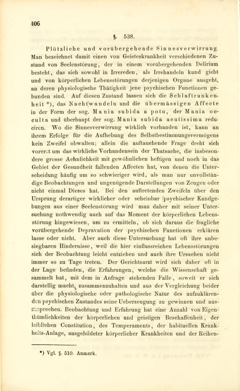 §. 538. Plötzliche und vorübergehende Sinnesverwirrung. Man bezeichnet damit einen von Geisteskrankheit verschiedenen Zu- stand von Seelenstörung, der in einem vorübergehenden Delirium besteht, das sich sowohl in Irrereden, als Irrehandeln kund giebt und von körperlichen Lebensstörungen derjenigen Organe ausgeht, an deren physiologische Thätigkeit jene psychischen Functionen ge- bunden sind. Auf diesen Zustand lassen sich die Schlaftrunken- heit *), das Nachtwandeln und die übermässigen Affecte in der Form der sog. Mania subida a potu, der Mania oc- culta und überhaupt der sog. Mania subida acutissima redu- ciren. Wo die Sinnesverwirrung wirklich vorhanden ist, kann an ihrem Erfolge für die Aufhebung des Selbstbestimmungsvermögens kein Zweifel obwalten; allein die auftauchende Frage dreht sich vorerst um das wirkliche Vorhandensein der Thatsache, die insbeson- dere grosse Aehnlichkeit mit gewöhnlichen heftigen und noch in das Gebiet der Gesundheit fallenden Affecten hat, von denen die Unter- scheidung häufig um so schwieriger wird, als man nur unvollstän- dige Beobachtungen und ungenügende Darstellungen von Zeugen oder nicht einmal Dieses hat. Bei den auftretenden Zweifeln über den Ursprung derartiger wirklicher oder scheinbar 'psychischer Kundge- bungen aus einer Seelenstörung wird man daher mit seiner Unter- suchung nothwendig auch auf das Moment der körperlichen Lebens- störung hingewiesen, um zu ermitteln, ob sich daraus die fragliche vorübergehende Depravation der psychischen Functionen erklären lasse oder nicht. Aber auch diese Untersuchung hat oft ihre unbe- siegbaren Hindernisse, weil die hier einflussreichen Lebensstörungen sich der Beobachtung leicht entziehen und auch ihre Ursachen nicht immer so zu Tage treten. Der Gerichtsarzt wird sich daher oft in der Lage befinden, die Erfahrungen, welche die Wissenschaft ge- sammelt hat, mit dem in Anfrage stehenden Falle, soweit er sich darstellig machtx zusammenzuhalten und aus der Vergleichung beider über die physiologische oder pathologische Natur des aufzuklären- den psychischen Zustandes seine Ueberzeugung zu gewinnen und aus- zusprechen. Beobachtung und Erfahrung hat eine Anzahl von Eigen- thümlichkeiten der körperlichen und geistigen Beschaffenheit, der leiblichen Constitution, des Temperaments, der habituellen Krank- helts-Anlage, ausgebildeter körperlicher Krankheiten und der Reihen- *) Vgl. §. 510. Anmerk.