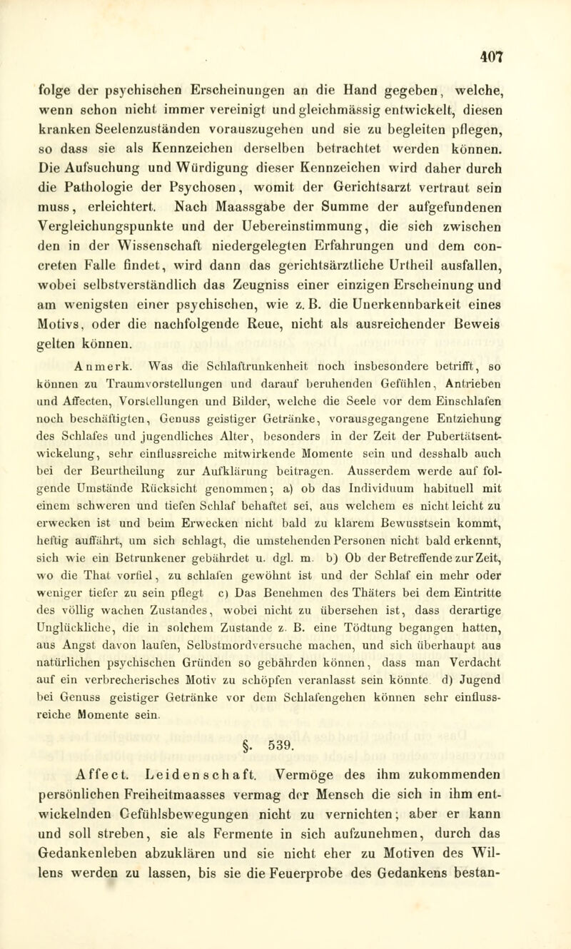 folge der psychischen Erscheinungen an die Hand gegeben, welche, wenn schon nicht immer vereinigt und gleichmässig entwickelt, diesen kranken Seelenzuständen vorauszugehen und sie zu begleiten pflegen, so dass sie als Kennzeichen derselben betrachtet werden können. Die Aufsuchung und Würdigung dieser Kennzeichen wird daher durch die Pathologie der Psychosen, womit der Gerichtsarzt vertraut sein muss, erleichtert. Nach Maassgabe der Summe der aufgefundenen Vergleichungspunkte und der Uebereinstimmung, die sich zwischen den in der Wissenschaft niedergelegten Erfahrungen und dem con- creten Falle findet, wird dann das gerichtsärztliche Urtheil ausfallen, wobei selbstverständlich das Zeugniss einer einzigen Erscheinung und am wenigsten einer psychischen, wie z. B. die Unerkennbarkeit eines Motivs, oder die nachfolgende Reue, nicht als ausreichender Beweis gelten können. Anmerk. Was die Schlaftrunkenheit noch insbesondere betrifft, so können zu Traumvorstellungen und darauf beruhenden Gefühlen, Antrieben und Affecten, Vorstellungen und Bilder, welche die Seele vor dem Einschlafen noch beschäftigten, Genuss geistiger Getränke, vorausgegangene Entziehung des Schlafes und jugendliches Alter, besonders in der Zeit der Pubertätsent- wickelung, sehr einflussreiche mitwirkende Momente sein und desshalb auch bei der Beurtheilung zur Aufklärung beitragen. Ausserdem werde auf fol- gende Umstände Rücksicht genommen; a) ob das Individuum habituell mit einem schweren und tiefen Schlaf behaftet sei, aus welchem es nicht leicht zu erwecken ist und beim Erwecken nicht bald zu klarem Bewusstsein kommt, heftig auffährt, um sich schlagt, die umstellenden Personen nicht bald erkennt, sich wie ein Betrunkener gebährdet u. dgl. m. b) Ob der Betreffende zur Zeit, wo die That vorfiel, zu schlafen gewöhnt ist und der Schlaf ein mehr oder weniger tiefer zu sein pflegt c) Das Benehmen des Thäters bei dem Eintritte des völlig wachen Zustandes, wobei nicht zu übersehen ist, dass derartige Unglückliche, die in solchem Zustande z. B. eine Tödtung begangen hatten, aus Angst davon laufen, Selbstmordversuche machen, und sich überhaupt aus natürlichen psychischen Gründen so gebährden können, dass man Verdacht auf ein verbrecherisches Motiv zu schöpfen veranlasst sein könnte d) Jugend bei Genuss geistiger Getränke vor dem Schlafengehen können sehr einfluss- reiche Momente sein. §. 539. Affe ct. Leidenschaft. Vermöge des ihm zukommenden persönlichen Freiheitmaasses vermag der Mensch die sich in ihm ent- wickelnden Gefühlsbewegungen nicht zu vernichten; aber er kann und soll streben, sie als Fermente in sich aufzunehmen, durch das Gedankenleben abzuklären und sie nicht eher zu Motiven des Wil- lens werden zu lassen, bis sie die Feuerprobe des Gedankens bestan-