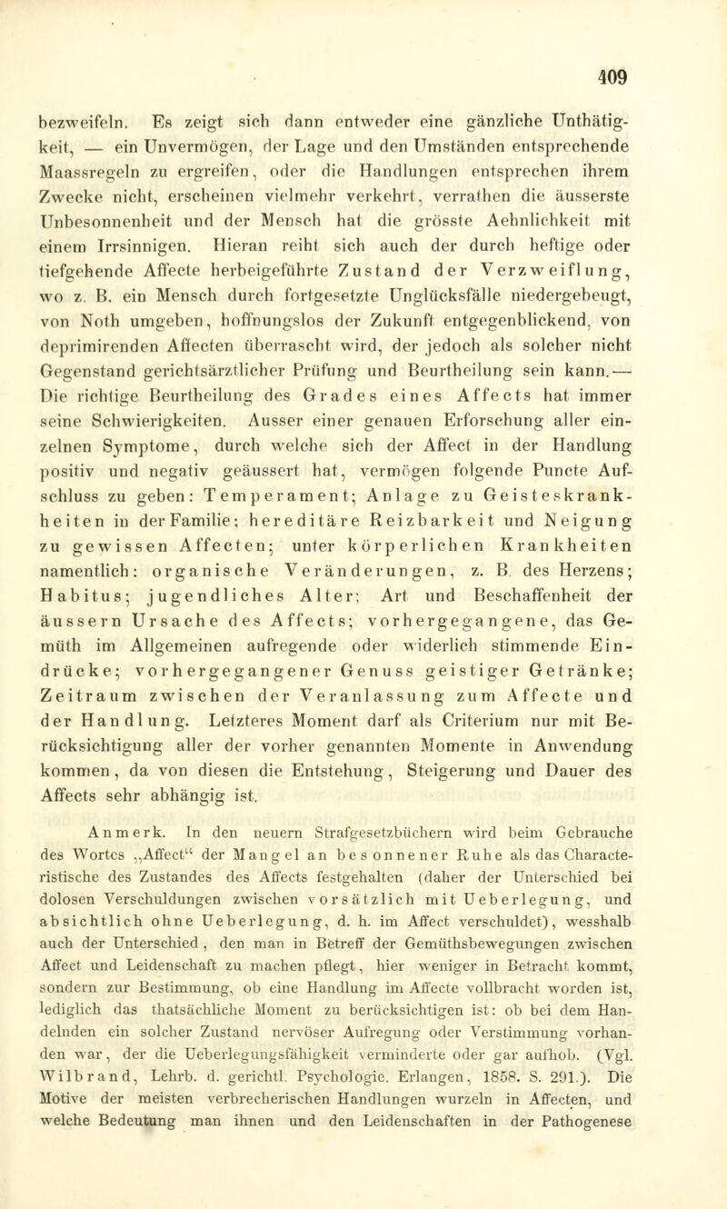 bezweifeln. Es zeigt sich dann entweder eine gänzliche Unthätig- keit, — ein Unvermögen, der Lage und den Umständen entsprechende Maassregeln zu ergreifen, oder die Handlungen entsprechen ihrem Zwecke nicht, erscheinen vielmehr verkehrt, verrathen die äusserste Unbesonnenheit und der Mensch hat die grösste Aehnlichkeit mit einem Irrsinnigen. Hieran reihl sich auch der durch heftige oder tiefgehende Affecte herbeigeführte Zustand der Verzweiflung, wo z. B. ein Mensch durch fortgesetzte Unglücksfälle niedergebeugt, von Noth umgeben, hoffnungslos der Zukunft entgegenblickend, von deprimirenden Affecten überrascht wird, der jedoch als solcher nicht Gegenstand gerichtsärztlicher Prüfung und Beurtheilung sein kann.— Die richtige Beurtheilung des Grades eines Affects hat immer seine Schwierigkeiten. Ausser einer genauen Erforschung aller ein- zelnen Symptome, durch welche sich der Affect in der Handlung positiv und negativ geäussert hat, vermögen folgende Puncte Auf- schluss zu geben: Temperament; Anlage zu Geisteskrank- heiten in der Familie: hereditäre Reizbarkeit und Neigung zu gewissen Affecten; unter körperlichen Krankheiten namentlich: organische Veränderungen, z. B. des Herzens; Habitus; jugendliches Alter: Art und Beschaffenheit der äussern Ursache des Affects; vorhergegangene, das Ge- müth im Allgemeinen aufregende oder widerlich stimmende Ein- drücke; vorhergegangener Genuss geistiger Getränke; Zeitraum zwischen der Veranlassung zum Affecte und der Handlung. Letzteres Moment darf als Criterium nur mit Be- rücksichtigung aller der vorher genannten Momente in Anwendung kommen, da von diesen die Entstehung, Steigerung und Dauer des Affects sehr abhängig ist. An merk. In den neuern Strafgesetzbüchern wird beim Gebrauche des Wortes „Affect der Mangel an besonnener Ruhe als das Characte- ristische des Zustandes des Affects festgehalten (daher der Unterschied bei dolosen Verschuldungen zwischen vorsätzlich mit Ueberlegung, und absichtlich ohne Ueberlegung, d. h. im Affect verschuldet), wesshalb auch der Unterschied , den man in Betreff der Gemüthsbewegungen zwischen Affect und Leidenschaft zu machen pflegt, hier weniger in Betracht kommt, sondern zur Bestimmung, ob eine Handlung im Affecte vollbracht worden ist, lediglich das thatsächliche Moment zu berücksichtigen ist: ob bei dem Han- delnden ein solcher Zustand nervöser Aufregung oder Verstimmung vorhan- den war, der die Ueberlegungsfähigkeit verminderte oder gar aufhob. (Vgl. Wilbrand, Lehrb. d. gerichtl. Psychologie. Erlangen, 1858. S. 291.). Die Motive der meisten verbrecherischen Handlungen wurzeln in Affecten, und welche Bedeutung man ihnen und den Leidenschaften in der Pathogenese