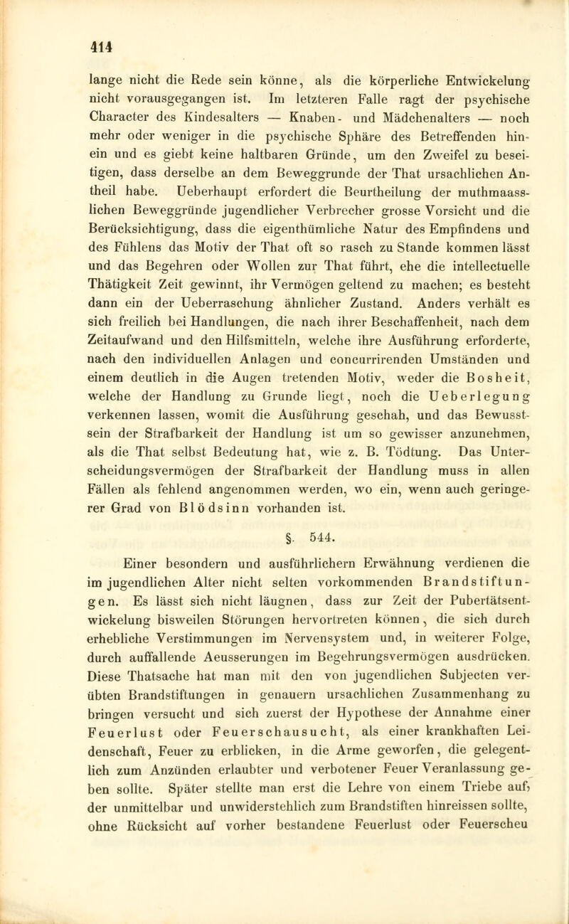 lange nicht die Rede sein könne, als die körperliche Entwicklung nicht vorausgegangen ist. Im letzteren Falle ragt der psychische Character des Kindesalters — Knaben- und Mädchenalters — noch mehr oder weniger in die psychische Sphäre des Betreffenden hin- ein und es giebt keine haltbaren Gründe, um den Zweifel zu besei- tigen, dass derselbe an dem Beweggrunde der That ursachlichen An- theil habe. Ueberhaupt erfordert die Beurtheilung der muthmaass- lichen Beweggründe jugendlicher Verbrecher grosse Vorsicht und die Berücksichtigung, dass die eigenthümliche Natur des Empfindens und des Fühlens das Motiv der That oft so rasch zu Stande kommen lässt und das Begehren oder Wollen zur That führt, ehe die intellectuelle Thätigkeit Zeit gewinnt, ihr Vermögen geltend zu machen; es besteht dann ein der Ueberraschung ähnlicher Zustand. Anders verhält es sich freilich bei Handlungen, die nach ihrer Beschaffenheit, nach dem Zeitaufwand und den Hilfsmitteln, welche ihre Ausführung erforderte, nach den individuellen Anlagen und concurrirenden Umständen und einem deutlich in die Augen tretenden Motiv, weder die Bosheit, welche der Handlung zu Grunde liegt, noch die Ueberlegung verkennen lassen, womit die Ausführung geschah, und das Bewusst- sein der Strafbarkeit der Handlung ist um so gewisser anzunehmen, als die That selbst Bedeutung hat, wie z. B. Tödtung. Das Unter- scheidungsvermögen der Strafbarkeit der Handlung muss in allen Fällen als fehlend angenommen werden, wo ein, wenn auch geringe- rer Grad von Blödsinn vorhanden ist. §. 544. Einer besondern und ausführlichem Erwähnung verdienen die im jugendlichen Alter nicht selten vorkommenden Brandstiftun- gen. Es lässt sich nicht läugnen, dass zur Zeit der Pubertätsent- wickelung bisweilen Störungen hervortreten können, die sich durch erhebliche Verstimmungen im Nervensystem und, in weiterer Folge, durch auffallende Aeusserungen im Begehrungsvermögen ausdrücken. Diese Thatsache hat man mit den von jugendlichen Subjecten ver- übten Brandstiftungen in genauem ursachlichen Zusammenhang zu bringen versucht und sich zuerst der Hypothese der Annahme einer Feuerlust oder Feuerschausucht, als einer krankhaften Lei- denschaft, Feuer zu erblicken, in die Arme geworfen, die gelegent- lich zum Anzünden erlaubter und verbotener Feuer Veranlassung ge- ben sollte. Später stellte man erst die Lehre von einem Triebe auf) der unmittelbar und unwiderstehlich zum Brandstiften hinreissen sollte, ohne Rücksicht auf vorher bestandene Feuerlust oder Feuerscheu