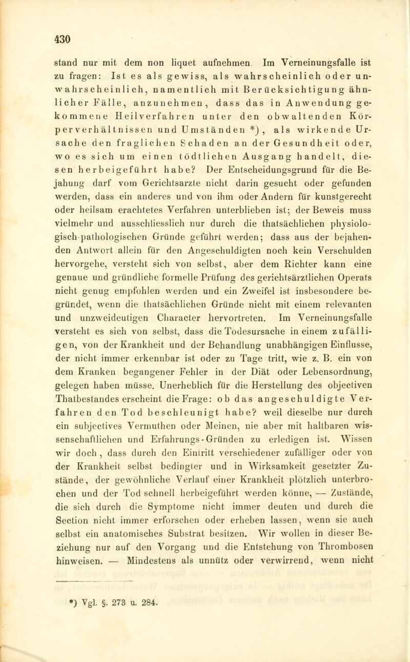 stand nur mit dem non liquet aufnehmen. Im Verneinungsfalle ist zu fragen: Ist es als gewiss, als wahrscheinlich oder un- wahrscheinlich, namentlich mit Berücksichtigung ähn- licher Fälle, anzunehmen, dass das in Anwendung ge- kommene Heilverfahren unter den obwaltenden Kör- perverhältnissen und Umständen *) , als wirkende Ur- sache den fraglichen Schaden an der Gesundheit oder, wo es sich um einen tödtlichen Ausgang handelt, die- sen herbeigeführt habe? Der Entscheidungsgrund für die Be- jahung darf vom Gerichtsarzte nicht darin gesucht oder gefunden weiden, dass ein anderes und von ihm oder Andern für kunstgerecht oder heilsam erachtetes Verfahren unterblieben ist; der Beweis muss vielmehr und ausschliesslich nur durch die thatsächlichen plrysiolo- gisch-pathologischen Gründe geführt werden; dass aus der bejahen- den Antwort allein für den Angeschuldigten noch kein Verschulden hervorgehe, versteht sich von selbst, aber dem Richter kann eine genaue und gründliche formelle Prüfung des gerichtsärztlichen Operats nicht genug empfohlen werden und ein Zweifel ist insbesondere be- gründet, wenn die thatsächlichen Gründe nicht mit einem relevanten und unzweideutigen Character hervortreten. Im Verneinungsfalle versteht es sich von selbst, dass die Todesursache in einem zufälli- gen, von der Krankheit und der Behandlung unabhängigen Einflüsse, der nicht immer erkennbar ist oder zu Tage tritt, wie z. B. ein von dem Kranken begangener Fehler in der Diät oder Lebensordnung, gelegen haben müsse. Unerheblich für die Herstellung des objectiven Thatbestandes erscheint die Frage: ob das angeschuldigte Ver- fahren den Tod beschleunigt habe? weil dieselbe nur durch ein subjectives Vermuthen oder Meinen, nie aber mit haltbaren wis- senschaftlichen und Erfahrungs- Gründen zu erledigen ist. Wissen wir doch , dass durch den Eintritt verschiedener zufälliger oder von der Krankheit selbst bedingter und in Wirksamkeit gesetzter Zu- stände, der gewöhnliche Verlauf einer Krankheit plötzlich unterbro- chen und der Tod schnell herbeigeführt werden könne, — Zustände, die sich durch die Symptome nicht immer deuten und durch die Section nicht immer erforschen oder erheben lassen, wenn sie auch selbst ein anatomisches Substrat besitzen. Wir wollen in dieser Be- ziehung nur auf den Vorgang und die Entstehung von Thrombosen hinweisen. — Mindestens als unnütz oder verwirrend, wenn nicht •) Vgl. §. 273 u. 284.