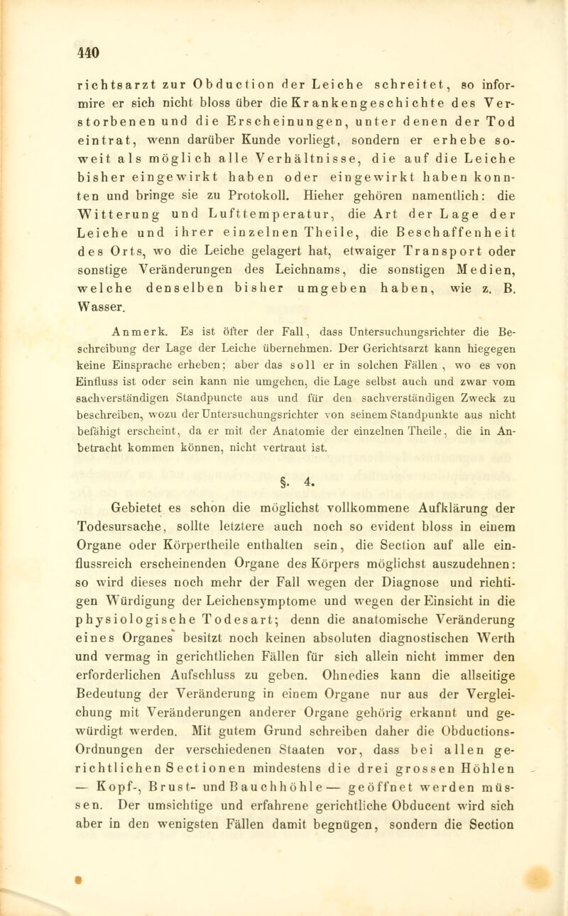 richtsarzt zur Obduction der Leiche schreitet, so infor- mire er ßich nicht bloss über die Kr an k eng es chi cht e des Ver- storbenen und die Erscheinungen, unter denen der Tod eintrat, wenn darüber Kunde vorliegt, sondern er erhebe so- weit als möglich alle Verhältnisse, die auf die Leiche bisher eingewirkt haben oder eingewirkt haben konn- ten und bringe sie zu Protokoll. Hieher gehören namentlich: die Witterung und Lufttemperatur, die Art der Lage der Leiche und ihrer einzelnen Theile, die Beschaffenheit des Orts, wo die Leiche gelagert hat, etwaiger Transport oder sonstige Veränderungen des Leichnams, die sonstigen Medien, welche denselben bisher umgeben haben, wie z. B. Wasser. An merk. Es ist öfter der Fall, dass Untersuchungsrichter die Be- schreibung der Lage der Leiche übernehmen. Der Gerichtsarzt kann hiegegen keine Einsprache erheben; aber das soll er in solchen Fällen , wo es von Einüuss ist oder sein kann nie umgehen, die Lage selbst auch und zwar vom sachverständigen Standpuncte aus und für den sachverständigen Zweck zu beschreiben, wozu der Untersuchungsrichter von seinem Standpunkte aus nicht befähigt erscheint, da er mit der Anatomie der einzelnen Theile, die in An- betracht kommen können, nicht vertraut ist. §. 4. Gebietet es schon die möglichst vollkommene Aufklärung der Todesursache, sollte letztere auch noch so evident bloss in einem Organe oder Körpertheile enthalten sein, die Section auf alle ein- flussreich erscheinenden Organe des Körpers möglichst auszudehnen: so wird dieses noch mehr der Fall wegen der Diagnose und richti- gen WTürdigung der Leichensymptome und wegen der Einsicht in die physiologische Todesart; denn die anatomische Veränderung eines Organes besitzt noch keinen absoluten diagnostischen Werth und vermag in gerichtlichen Fällen für sich allein nicht immer den erforderlichen Aufschluss zu geben. Ohnedies kann die allseitige Bedeutung der Veränderung in einem Organe nur aus der Verglei- chung mit Veränderungen anderer Organe gehörig erkannt und ge- würdigt werden. Mit gutem Grund schreiben daher die Obductions- Ordnungen der verschiedenen Staaten vor, dass bei allen ge- richtlichen Sectionen mindestens die drei grossen Höhlen — Kopf-, Brust- und Bauch höhl e— geöffnet werden müs- sen. Der umsichtige und erfahrene gerichtliche Obducent wird sich aber in den wenigsten Fällen damit begnügen, sondern die Section