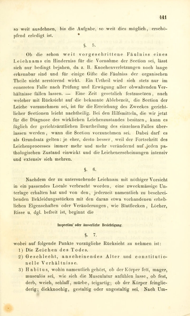 so weit ausdehnen, bis die Aufgabe, so weil dies möglich, erschö- pfend erledigt ist. • §. 5. Ob die schon weit vorgeschrittene Fäulniss eines Leichnams ein Hinderniss für die Vornahme der Section sei, lässt sich nur bedingt bejahen, da z. B. Knochenverletzungen noch lange erkennbar sind und für einige Gifte die Fäulniss der organischen Thoile nicht zerstörend wirkt. Ein Urtheil wird sich stets nur im concreten Falle nach Prüfung und Erwägung aller obwaltenden Ver- hältnisse fällen lassen. — Eine Zeit gesetzlich festzusetzen, nach welcher mit Rücksicht auf die bekannte Ablebezeit, die Section der Leiche vorzunehmen sei, ist für die Erreichung des Zweckes gericht- licher Sectionen leicht nachtheilig. Bei den Hilfsmitteln, die wir jetzt für die Diagnose des wirklichen Leichenzustandes besitzen, kann es füglich der gerichtsärztlichen Beurtheilung des einzelnen Falles über- lassen werden , wann die Section vorzunehmen sei. Dabei darf es als Grundsatz gelten: je eher, desto besser, weil der Fortschritt des Leichenprocesses immer mehr und mehr verändernd auf jeden pa- thologischen Zustand einwirkt und die Leichenerscheinungen intensiv und extensiv sich mehren. Nachdem der zu untersuchende Leichnam mit nöthiger Vorsicht in ein passendes Locale verbracht worden, eine zweckmässige Un- terlage erhalten hat und von den, jederzeit namentlich zu beschrei- benden Bekleidungsstücken mit den daran etwa vorhandenen erheb- lichen Eigenschaften oder Veränderungen, wie Blutflecken , Löcher, Bisse u. dgl. befreit ist, beginnt, die Inspection* oder änsserliche Besichtigung. §• 7. wobei auf folgende Punkte vorzügliche Rücksicht zu nehmen ist: 1) Die Zeichen des Todes. 2) Geschlecht, anscheinendes Alter und constitutio- nel le Verhäl tnisse. 3) Habitus, wohin namentlich gehört, ob der Körper fett, mager, musculös sei, wie sich die Musculatur anfühlen lasse, ob fest, derb, weich, schlaff, mürbe, teigartig; ob der Körper feinglie- derig; dickknochig, gestaltig oder ungestaltig sei. Nach Um-