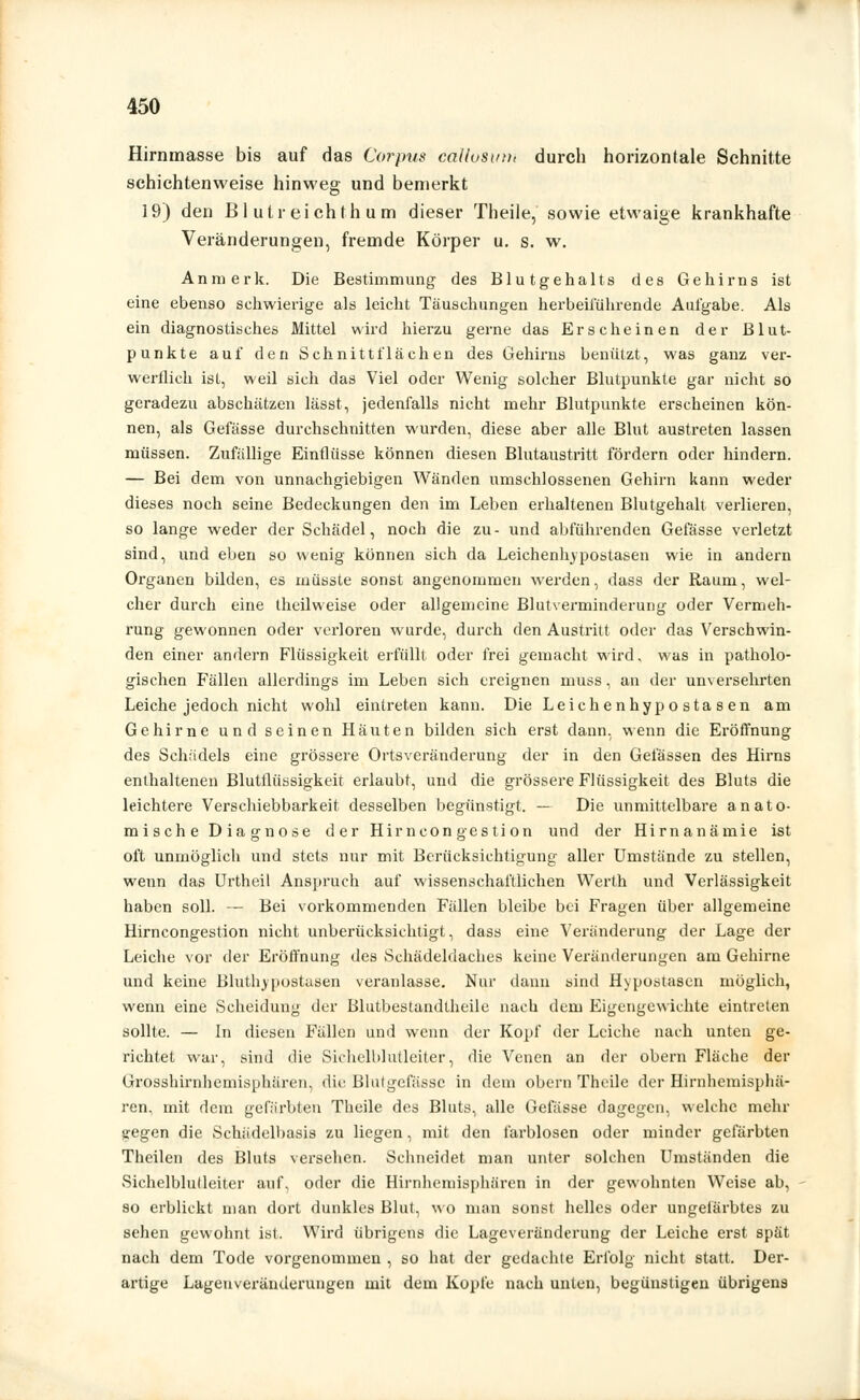 Hirnmasse bis auf das Corpus caUosuu, durch horizontale Schnitte schichtenweise hinweg und bemerkt 19) den Bl utreichth um dieser Theile, sowie etwaige krankhafte Veränderungen, fremde Körper u. s. w. Anmerk, Die Bestimmung des Blutgehalts des Gehirns ist eine ebenso schwierige als leicht Täuschungen herbeiführende Aufgabe. Als ein diagnostisches Mittel wird hierzu gerne das Erscheinen der Blut- punkte auf den Schnittflächen des Gehirns benützt, was ganz ver- werflich ist, weil sich das Viel oder Wenig solcher Blutpunkte gar nicht so geradezu abschätzen lässt, jedenfalls nicht mehr Blutpunkte erscheinen kön- nen, als Gefässe durchschnitten wurden, diese aber alle Blut austreten lassen müssen. Zufallige Einflüsse können diesen Blutaustritt fördern oder hindern. — Bei dem von unnachgiebigen Wänden umschlossenen Gehirn kann weder dieses noch seine Bedeckungen den im Leben erhaltenen Blutgehall verlieren, so lange weder der Schädel, noch die zu- und abführenden Gefässe verletzt sind, und eben so wenig können sich da Leichenhypostasen wie in andern Organen bilden, es müsste sonst angenommen werden, dass der Raum, wel- cher durch eine theilweise oder allgemeine Blutverminderung oder Vermeh- rung gewonnen oder verloren wurde, durch den Austritt oder das Verschwin- den einer andern Flüssigkeit erfüllt oder frei gemacht wird. was in patholo- gischen Fällen allerdings im Leben sich ereignen muss, an der unversehrten Leiche jedoch nicht wohl eintreten kann. Die Leichenhypostasen am Gehirne und seinen Häuten bilden sich erst dann, wenn die Eröffnung des Schädels eine grössere Ortsveränderung der in den Gelassen des Hirns enthaltenen Blutflüssigkeit erlaubt, und die grössere Flüssigkeit des Bluts die leichtere Verschiebbarkeit desselben begünstigt. — Die unmittelbare anato- mische Diagnose der Hirneon gestion und der Hirnanämie ist oft unmöglich und stets nur mit Berücksichtigung aller Umstände zu stellen, wenn das Urtheil Anspruch auf wissenschaftlichen Werth und Verlässigkeit haben soll. — Bei vorkommenden Fällen bleibe bei Fragen über allgemeine Hirncongestion nicht unberücksichtigt, dass eine Veränderung der Lage der Leiche vor der Eröffnung des Schädeldaches keine Veränderungen am Gehirne und keine Bluthypostasen veranlasse. Nur dann sind Hypostasen möglich, wenn eine Scheidung der Blutbestandtheile nach dem Eigengewichte eintreten sollte. — In diesen Fällen und wenn der Kopf der Leiche nach unten ge- richtet war, sind die Sichelblutleiter, die Venen an der obern Fläche der Grosshirnhemisphären, die Blutgefässe in dem obern Theile der Hirnhemisphä- ren, mit dem gefärbten Theile des Bluts, alle Gefässe dagegen, welche mehr «;egen die Schädelbasis zu liegen, mit den farblosen oder minder gefärbten Theilen des Bluts versehen. Schneidet man unter solchen Umständen die Sichelblulleiter auf, oder die Hirnhemisphären in der gewohnten Weise ab, so erblickt man dort dunkles Blut, wo man sonst helles oder ungefärbtes zu sehen gewohnt ist. Wird übrigens die Lageveränderung der Leiche erst spät nach dem Tode vorgenommen , so hat der gedachte Erfolg nicht statt. Der- artige Lageuveränderungen mit dem Kopfe nach unten, begünstigen übrigens