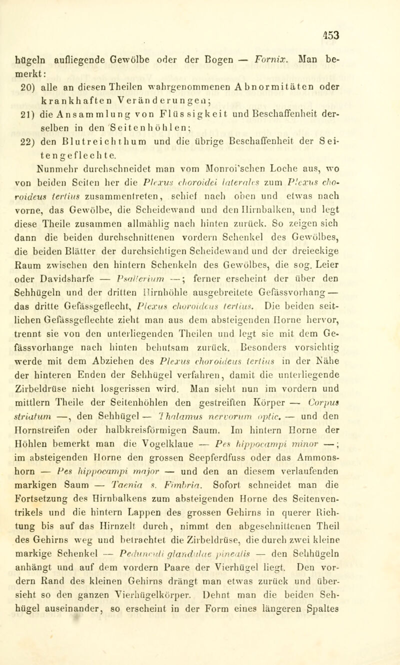 högeln aufliegende Gewölbe oder der Bogen — Fornix. Man be- merkt : 20) alle an diesen Theilen wahrgenommenen A bnormitäten oder krankhaften Veränderungen; 21) die Ansammlung von Flüssigkeit und Beschaffenheit der- selben in den'Seiten höhlen; 22) den Blutreich thum und die übrige Beschaffenheit der Sei- tengeflech te. Nunmehr durchschneidet man vom Monroi'schen Loche aus, wo von beiden Seilen her die Plexus choroidei laterales zum Plexus cho- ruideus ter/ius zusammentreten, schief nach oben und etwas nach vorne, das Gewölbe, die Scheidewand und den Ilirnbalken, und legt diese Theile zusammen allmählig nach hinten zurück. So zeigen sich dann die beiden durchschnittenen vordem Schenkel des Gewölbes, die beiden Blätter der durchsichtigen Scheidewand und der dreieckige Raum zwischen den hintern Schenkeln des Gewölbes, die sog. Leier oder Davidsharfe — Psallerium —; ferner erscheint der über den Sehhügeln und der dritten Himhöhle ausgebreitete Gefässvoihang — das dritte Gefässgeflecht, Plexus choroideus lerllus. Die beiden seit- lichen Gefässgeflechte zieht man aus dem absteigenden Ilorne hervor, trennt sie von den unterliegenden Theilen und legt sie mit dem Ge- fässvorhange nach hinten behutsam zurück. Besonders vorsichtig werde mit dem Abziehen des Plexus choroideus lertius in der Nähe der hinteren Enden der Sehhügel verfahren, damit die unterliegende Zirbeldrüse nicht losgerissen wird. Man sieht nun im vordem und mittlem Theile der Seitenhöhlen den gestreiften Körper — Corpus striatum —, den Sehhügel— Thalamus nervorum optic,— und den Homstreifen oder halbkreisförmigen Saum. Im hintern Home der Höhlen bemerkt man die Vogelklaue — Pes hippocampi minor —; im absteigenden Hörne den grossen Seepferdfuss oder das Ammons- horn — Pes hippocampi major — und den an diesem verlaufenden markigen Saum — Taenia s. Fimbria. Sofort schneidet man die Fortsetzung des Hirnbalkens zum absteigenden Hörne des Seitenven- trikels und die hintern Lappen des grossen Gehirns in querer Rich- tung bis auf das Hirnzelt durch, nimmt den abgeschnittenen Theil des Gehirns weg und betrachtet die Zirbeldrüse, die durch zwei kleine markige Schenkel — Peduncuti Glandulae pinealis — den Sehhügeln anhängt und auf dem vordem Paare der Vierhügel liegt. Den vor- dem Rand des kleinen Gehirns drängt man etwas zurück und über- sieht so den ganzen Vierhügelkörper. Dehnt man die beiden Seh- hügel auseinander, so erscheint in der Form eines längeren Spaltes