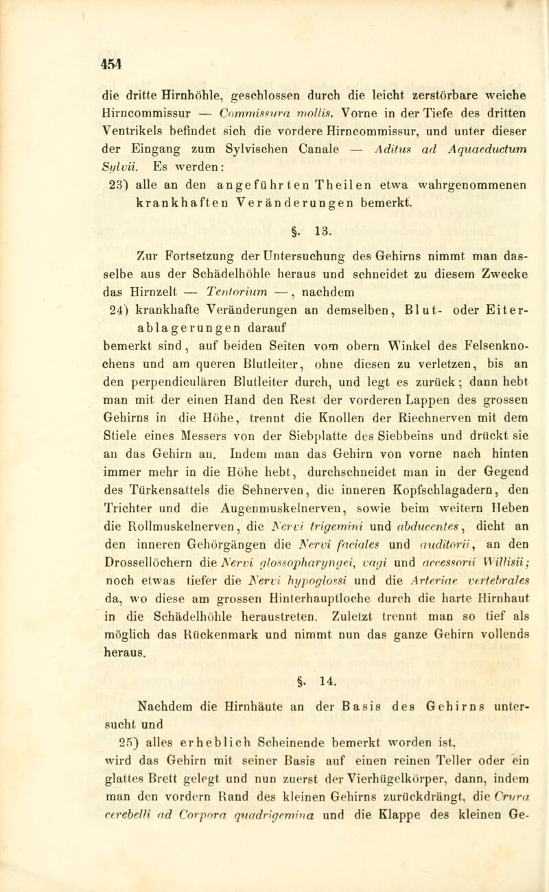 die dritte Hirnhöhle, geschlossen durch die leicht zerstörbare weiche Hirncommissur — Commissura mollis. Vorne in der Tiefe des dritten Ventrikels befindet sich die vordere Hirncommissur, und unter dieser der Eingang zum Sylvischen Canale — Aditus ad Aquaeductum Splvii. Es werden: 23) alle an den angeführ ten Theil en etwa wahrgenommenen krankhaften Veränderungen bemerkt. §. 13. Zur Fortsetzung der Untersuchung des Gehirns nimmt man das- selbe aus der Schädelhöhle heraus und schneidet zu diesem Zwecke das Hirn zeit — Tentnrium —, nachdem 24) krankhafte Veränderungen an demselben, Blut- oder Eiter- ablagerungen darauf bemerkt sind , auf beiden Seiten vom obern Winkel des Felsenkno- chens und am queren Blutleiter, ohne diesen zu verletzen, bis an den perpendiculären Blutleiter durch, und legt es zurück; dann hebt man mit der einen Hand den Rest der vorderen Lappen des grossen Gehirns in die Höhe, trennt die Knollen der Riechnerven mit dem Stiele eines Messers von der Siebplatte des Siebbeins und drückt sie an das Gehirn an. Indem man das Gehirn von vorne nach hinten immer mehr in die Höhe hebt, durchschneidet man in der Gegend des Türkensattels die Sehnerven, die inneren Kopfschlagadern, den Trichter und die Augenmuskelnerven, sowie beim weitern Heben die Rollmuskelnerven, die Nervi trigemini und abdarentes, dicht an den inneren Gehörgängen die Nervi faeiales und auditorii', an den Drossellöchern die Nervi glossopharyngei, vagi und accessorii Willisii; noch etwas tiefer die Nervi hypoglossi und die Arteriae vertebrales da, wo diese am grossen Hinterhauptloche durch die harte Hirnhaut in die Schädelhöhle heraustreten. Zuletzt trennt man so tief als möglich das Rückenmark und nimmt nun das ganze Gehirn vollends heraus. §. 14. Nachdem die Hirnhäute an der Basis des Gehirns unter- sucht und 25) alles erheblich Scheinende bemerkt worden ist. wird das Gehirn mit seiner Basis auf einen reinen Teller oder ein glattes Brett gelegt und nun zuerst der Vierhügelkörper, dann, indem man den vordem Rand des kleinen Gehirns zurückdrängt, die Crvra cerebelH ad Corpora qvadrigemina und die Klappe des kleinen Ge-