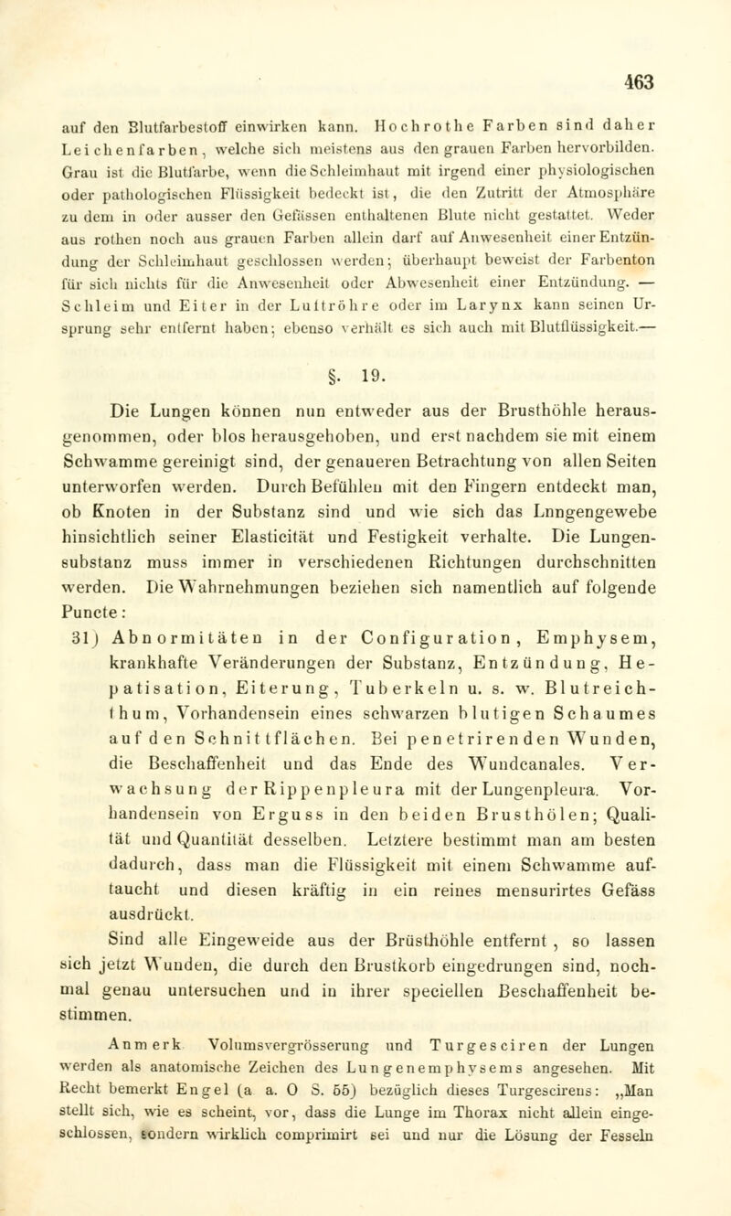 auf den Blutfarbestoff einwirken kann. Hochrot he Farben sind daher Leichenfarben, welche sich meistens aus den grauen Farben hervorbilden. Grau ist die Blutfarbe, wenn die Schleimhaut mit irgend einer physiologischen oder pathologischen Flüssigkeit bedeckt ist, die den Zutritt der Atmosphäre zu dem in oder ausser den Gelassen enthaltenen Blute nicht gestattet. Weder aus rothen noch aus grauen Farben allein darf auf Anwesenheit einer Entzün- dung der Schleimhaut geschlossen werden; überhaupt beweist der Farbenton für sich nichts für die Anwesenheit oder Abwesenheit einer Entzündung. — Schleim und Eiter in der Luttröhre oder im Larynx kann seinen Ur- sprung sehr entfernt haben: ebenso verhalt es sich auch mit Blutflüssigkeit.— §• 19. Die Lungen können nun entweder aus der Brusthöhle heraus- genommen, oder blos herausgehoben, und erst nachdem sie mit einem Schwämme gereinigt sind, der genaueren Betrachtung von allen Seiten unterworfen werden. Durch Befühleu mit den Fingern entdeckt man, ob Knoten in der Substanz sind und wie sich das Lnngengewebe hinsichtlich seiner Elasticität und Festigkeit verhalte. Die Lungen- substanz muss immer in verschiedenen Richtungen durchschnitten werden. Die Wahrnehmungen beziehen sich namentlich auf folgende Puncte: 31) Abnormitäten in der Configuration, Emphysem, krankhafte Veränderungen der Substanz, Entzündung, He- patisation, Eiterung, Tuberkeln u. s. w. Blutreich- Ihum, Vorhandensein eines schwarzen blutigen Schaumes auf den Schnitt flächen. Bei penetrirenden Wunden, die Beschaffenheit und das Ende des Wundcanales. Ver- wachsung derRippenpleura mit der Lungenpleura. Vor- handensein von Erguss in den beiden Brust holen; Quali- tät und Quantität desselben. Letztere bestimmt man am besten dadurch, dass man die Flüssigkeit mit einem Schwämme auf- taucht und diesen kräftig in ein reines mensurirtes Gefäss ausdrückt. Sind alle Eingeweide aus der Brüsthöhle entfernt , so lassen sich jetzt Wunden, die durch den Brustkorb eingedrungen sind, noch- mal genau untersuchen und in ihrer speciellen Beschaffenheit be- stimmen. Anmerk Volumsvergrösserung und Turgesciren der Lungen werden als anatomische Zeichen des Lungenemphysems angesehen. Mit Recht bemerkt Engel (a a. 0 S. 55) bezüglich dieses Turgescirens: „Man stellt sich, wie es scheint, vor, dass die Lunge im Thorax nicht allein einge- schlossen, sondern wirklich comprimirt ßei und nur die Lösung der Fesseln
