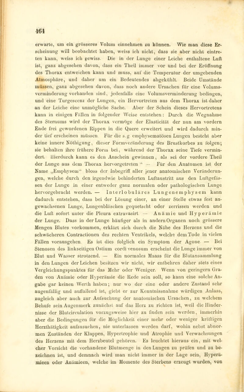 erwarte, um ein grösseres Volum einnehmen zu können. Wie man diese Er- scheinung will beobachtet haben, weiss ich nicht, dass sie aber nicht eintre- ten kann, weiss ich gewiss. Die in der Lunge einer Leiche enthaltene Luft ist, ganz abgesehen davon, dass ein Theü immer vor und bei der Eröffnung des Thorax entweichen kann und muss, auf die Temperatur der umgebenden Atmosphäre, und daher um ein Bedeutendes abgekühlt. Beide Umstände müssen, ganz abgesehen davon, dass noch andere Ursachen für eine Volums- verminderung vorhanden sind, jedenfalls eine Volumsverminderung bedingen, und eine Turgescenz der Lungen, ein Hervortreten aus dem Thorax ist daher an der Leiche eine unmögliche Sache. Aber der Schein dieses Hervortretens kann in einigen Fällen in folgender Weise entstehen: Durch die Wegnahme des Sternums wird der Thorax vermöge der Elasticität der nun am vordem Ende frei gewordenen Rippen in die Quere erweitert und wird dadurch min- der tief erscheinen müssen Für die s.g emphysematösen Lungen besteht aber keine innere Nöthigung, dieser Formveränderung des Brustkorbes zu folgen j sie behalten ihre frühere Form bei, während der Thorax seine Tiefe vermin- dert. Hierdurch kann es den Anschein gewinnen, als sei der vordere Theil der Lunge aus dem Thorax hervorgetreten ■' — Für den Anatomen ist der Name „Emphysem bloss der Inbegriff aller jener anatomischen Veränderun- gen, welche durch den irgendwie behinderten Luftaustritt aus den Luftgefäs- sen der Lunge in einer entweder ganz normalen oder pathologischen Lunge hervorgebracht werden. — Interlobuläres Lungenemphysem kann dadurch entstehen, dass bei der Lösung einer, an einer Stelle etwas fest an- gewachsenen Lunge, Lungenbläschen gequetscht oder zerrissen werden und die Luft sofort unter die Pleura extravasirt — Anämie und Hyperämie der Lunge. Dass in der Lunge häufiger als in andern Organen noch grössere Mengen Blutes vorkommen, erklärt sich durch die Nähe des Herzens und die schwächeren Contractionen des rechten Ventrikels, welche dem Tode in vielen Fällen vorausgehen. Es ist dies folglich ein Symptom der Agone — Bei Stenosen des linkseitigen Ostium cordi venosum erscheint die Lunge immer von Blut und Wasser strotzend. — Ein normales Maass für die Blutansammlung in den Lungen der Leichen besitzen wir nicht, wir entbehren daher stets eines Verglcichungspunktes für das Mehr oder Weniger. Wenn von geringem Gra- den von Anämie oder Hyperämie die Rede sein soll, so kann eine solche An- gabe gar keinen Werth haben; nur wo der eine oder andere Zustand sehr augenfällig und auffallend ist, giebt er zur Kenntnissnahme würdigen Anlass, zugleich aber auch zur Aufsuchung der anatomischen Ursachen, zu welchem Behüte sein Augenmerk zunächst auf das Herz zu richten ist, weil die Hinder- nisse der Blutcirculation vorzugsweise hier zu finden sein werden, immerhin aber die Bedingungen für die Möglichkeit einer mehr oder weniger kräftigen Herzthätigkeit aufzusuchen, nie unterlassen werden darf, wohin nebst abnor- men Zuständen der Klappen, Hypertrophie und Atrophie und Verwachsungen des Herzens mit dem Herzbeutel gehören. Es leuchtet hieraus ein, mit wel- cher Vorsicht die vorhandene Blutmenge in den Lungen zu prüfen und zu be- zeichnen ist, und demnach wird man nicht immer in der Lage sein, Hyperä- znieen oder Anämieen, welche im Momente des Sterbens erzeugt wurden, von