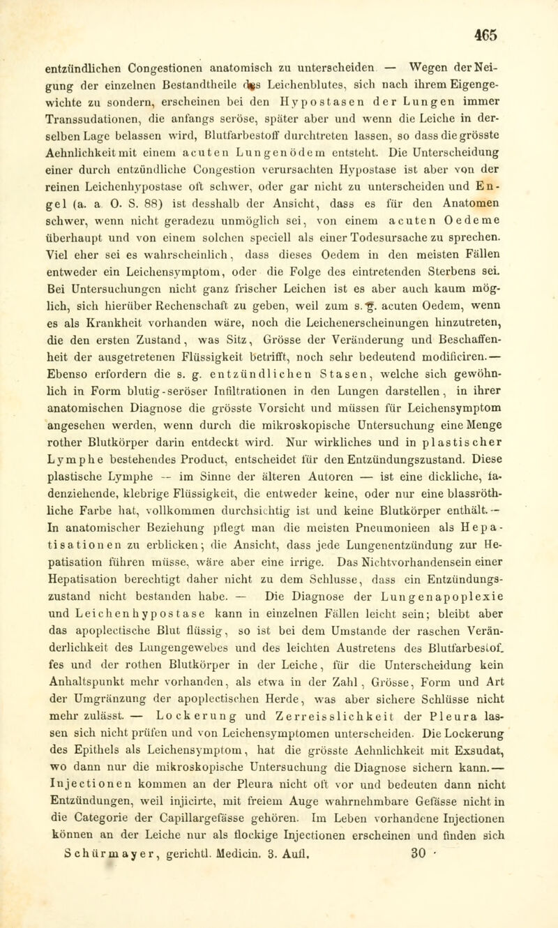 entzündlichen Congestionen anatomisch zu unterscheiden — Wegen der Nei- gung der einzelnen Bestandteile d*s Leichenblutes, sich nach ihrem Eigenge- wichte zu sondern, erscheinen bei den Hypostasen der Lungen immer Transsudationen, die anfangs seröse, später aber und wenn die Leiche in der- selben Lage belassen wird, Blutfarbestoff durchtreten lassen, so dassdiegrösste Aehnlichkeitmit einem acuten Lungenödem entsteht. Die Unterscheidung einer durch entzündliche Congestion verursachten Hypostase ist aber von der reinen Leichenhypostase ol't schwer, oder gar nicht zu unterscheiden und En- gel (a. a 0. S. 88) ist desshalb der Ansicht, dass es für den Anatomen schwer, wenn nicht geradezu unmöglich sei, von einem acuten Oedeme überhaupt und von einem solchen speciell als einer Todesursache zu sprechen. Viel eher sei es wahrscheinlich, dass dieses Oedem in den meisten Fällen entweder ein Leichensymptom, oder die Folge des eintretenden Sterbens sei. Bei Untersuchungen nicht ganz frischer Leichen ist es aber auch kaum mög- lich, sich hierüber Rechenschaft zu geben, weil zum s.'f. acuten Oedem, wenn es als Krankheit vorhanden wäre, noch die Leichenerscheinungen hinzutreten, die den ersten Zustand, was Sitz, Grösse der Veränderung und Beschaffen- heit der ausgetretenen Flüssigkeit betrifft, noch sehr bedeutend modiiieiren.— Ebenso erfordern die s. g. entzündlichen Stasen, welche sich gewöhn- lich in Form blutig-seröser Infiltrationen in den Lungen darstellen, in ihrer anatomischen Diagnose die grösste Vorsicht und müssen für Leichensymptom angesehen werden, wenn durch die mikroskopische Untersuchung eine Menge rother Blutkörper darin entdeckt wird. Nur wirkliches und in plastischer Lymphe bestehendes Product, entscheidet für den Entzündungszustand. Diese plastische Lymphe — im Sinne der älteren Autoren — ist eine dickliche, fa- denziehende, klebrige Flüssigkeit, die entweder keine, oder nur eine blassröth- liche Farbe hat, vollkommen durchsichtig ist und keine Blutkörper enthält. -- In anatomischer Beziehung pflegt man die meisten Pneumonieen als Hepa- tisationen zu erblicken-, die Ansicht, dass jede Lungenentzündung zur He- patisation führen müsse, wäre aber eine irrige. Das Nichtvorhandensein einer Hepatisation berechtigt daher nicht zu dem Schlüsse, dass ein Entzündungs- zustand nicht bestanden habe. — Die Diagnose der Lungenapoplexie und Leichenhypostase kann in einzelnen Fällen leicht sein; bleibt aber das apoplectische Blut flüssig, so ist bei dem Umstände der raschen Verän- derlichkeit des Lungengewebes und des leichten Austretens des Blutfarbeslof. fes und der rothen Blutkörper in der Leiche, für die Unterscheidung kein Anhaltspunkt mehr vorhanden, als etwa in der Zahl, Grösse, Form und Art der Umgränzung der apoplectischen Herde, was aber sichere Schlüsse nicht mehr zulässt. — Lockerung und Zerreisslichkeit der Pleura las- sen sich nicht prüfen und von Leichensymptomen unterscheiden. Die Lockerung des Epithels als Leichensymptom, hat die grösste Aehnlichkeit mit Exsudat, wo dann nur die mikroskopische Untersuchung die Diagnose sichern kann.— Injectionen kommen an der Pleura nicht oft vor und bedeuten dann nicht Entzündungen, weil injicirte, mit freiem Auge wahrnehmbare Gefässe nicht in die Categorie der Capillargefässe gehören. Im Leben vorhandene Injectionen können an der Leiche nur als flockige Injectionen erscheinen und finden sich Schürmayer, gerichtl. Medicin. 3. Aufl. 30 ■