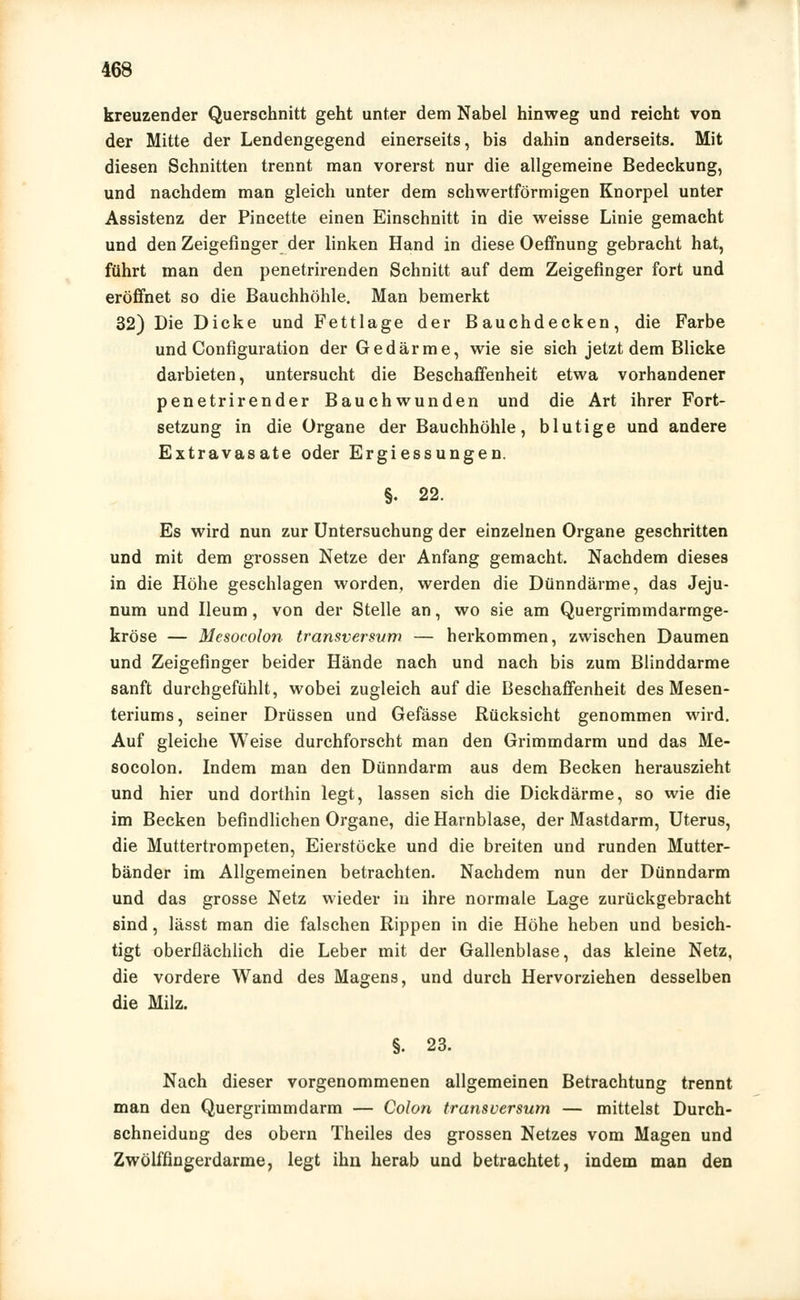 kreuzender Querschnitt geht unter dem Nabel hinweg und reicht von der Mitte der Lendengegend einerseits, bis dahin anderseits. Mit diesen Schnitten trennt man vorerst nur die allgemeine Bedeckung, und nachdem man gleich unter dem schwertförmigen Knorpel unter Assistenz der Pincette einen Einschnitt in die weisse Linie gemacht und den Zeigefinger der linken Hand in diese Oeffnung gebracht hat, führt man den penetrirenden Schnitt auf dem Zeigefinger fort und eröffnet so die Bauchhöhle. Man bemerkt 32) Die Dicke und Fettlage der Bauchdecken, die Farbe und Configuration der Gedärme, wie sie sich jetzt dem Blicke darbieten, untersucht die Beschaffenheit etwa vorhandener penetrirender Bauchwunden und die Art ihrer Fort- setzung in die Organe der Bauchhöhle, blutige und andere Extravasate oder Ergiessungen. §. 22. Es wird nun zur Untersuchung der einzelnen Organe geschritten und mit dem grossen Netze der Anfang gemacht. Nachdem dieses in die Höhe geschlagen worden, werden die Dünndärme, das Jeju- num und Ileum, von der Stelle an, wo sie am Quergrimmdarmge- kröse — Mesoeolon transversvm — herkommen, zwischen Daumen und Zeigefinger beider Hände nach und nach bis zum Blinddarme sanft durchgefühlt, wobei zugleich auf die Beschaffenheit des Mesen- teriums, seiner Drüssen und Gefässe Rücksicht genommen wird. Auf gleiche Weise durchforscht man den Grimmdarm und das Me- soeolon. Indem man den Dünndarm aus dem Becken herauszieht und hier und dorthin legt, lassen sich die Dickdärme, so wie die im Becken befindlichen Organe, die Harnblase, der Mastdarm, Uterus, die Muttertrompeten, Eierstöcke und die breiten und runden Mutter- bänder im Allgemeinen betrachten. Nachdem nun der Dünndarm und das grosse Netz wieder in ihre normale Lage zurückgebracht sind, lässt man die falschen Rippen in die Höhe heben und besich- tigt oberflächlich die Leber mit der Gallenblase, das kleine Netz, die vordere Wand des Magens, und durch Hervorziehen desselben die Milz. §. 23. Nach dieser vorgenommenen allgemeinen Betrachtung trennt man den Quergrimmdarm — Colon transversum — mittelst Durch- schneidung des obern Theiles des grossen Netzes vom Magen und Zwölffingerdarme, legt ihn herab und betrachtet, indem man den