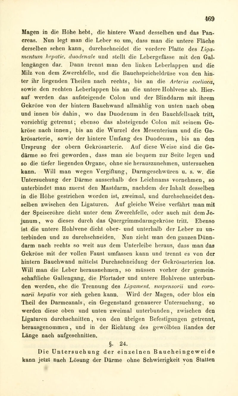 Magen in die Höhe hebt, die hintere Wand desselben und das Pan- creas. Nun legt man die Leber so um, dass man die untere Fläche derselben sehen kann, durchschneidet die vordere Platte des Liga- mentum hepatic. duodenale und stellt die Lebergefässe mit den Gal- lengängen dar. Dann trennt man den linken Leberlappen und die Milz von dem Zwerchfelle, und die Bauchspeicheldrüse von den hin- ter ihr liegenden Theilen nach rechts, bis an die Arteria coeliaca, sowie den rechten Leberlappen bis an die untere Hohlvene ab. Hier- auf werden das aufsteigende Colon und der Blinddarm mit ihrem Gekröse von der hintern Bauchwand allmählig von unten nach oben und innen bis dahin, wo das Duodenum in den Bauchfellsack tritt, vorsichtig getrennt; ebenso das absteigende Colon mit seinem Ge- kröse nach innen, bis an die Wurzel des Mesenterium und die Ge- krösarterie, sowie der hintere Umfang des Duodenum, bis an den Ursprung der obern Gekrösarterie. Auf diese Weise sind die Ge- därme so frei geworden, dass man sie bequem zur Seite legen und so die tiefer liegenden Organe, ohne sie herauszunehmen, untersuchen kann. W7ill man wegen Vergiftung, Darmgeschwüren u. s. w. die Untersuchung der Därme ausserhalb des Leichnams vornehmen, so unterbindet man zuerst den Mastdarm, nachdem der Inhalt desselben in die Höhe gestrichen worden ist, zweimal, und durchschneidet den- selben zwischen den Ligaturen. Auf gleiche Weise verfährt man mit der Speiseröhre dicht unter dem Zwerchfelle, oder auch mit dem Je- junum, wo dieses durch das Quergrimmdarmgekröse tritt. Ebenso ist die untere Hohlvene dicht ober- und unterhalb der Leber zu un- terbinden und zu durchschneiden. Nun zieht man den ganzen Dünn- darm nach rechts so weit aus dem Unterleibe heraus, dass man das Gekröse mit der vollen Faust umfassen kann und trennt es von der hintern Bauchwand mittelst Durchschneidung der Gekrösarterien los. Will man die Leber herausnehmen, so müssen vorher der gemein- schaftliche Gallengang, die Pfortader und untere Hohlvene unterbun- den werden, ehe die Trennung des Ligament, suspensorii und eoro- narii hepatis vor sich gehen kann. Wird der Magen, oder blos ein Theil des Darmcanals, ein Gegenstand genauerer Untersuchung, so werden diese oben und unten zweimal unterbunden, zwischen den Ligaturen durchschnitten, von den übrigen Befestigungen getrennt, herausgenommen, und in der Richtung des gewölbten Randes der Länge nach aufgeschnitten. §. 24. Die Untersuchung der einzelnen Baucheingeweide kann jetzt nach Lösung der Därme ohne Schwierigkeit von Statten
