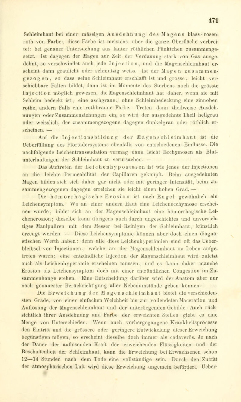 Schleimhaut bei einer massigen Ausdehnung des Magens blass-rosen- roth von Farbe; diese Farbe ist meistens über die ganze Oberfläche verbrei- tet: bei genauer Untersuchung aus lauter rechlichen Pünktchen zusammenge- setzt. Ist dagegen der Magen zur Zeit der Verdauung stark von Gas ausge- dehnt, so verschwindet auch jede Injection, und die Magenschleimhaut er- scheint dann graulicht oder schmutzig weiss. Ist der Magen zusammen- gezogen, so dass seine Schleimhaut erschlafft ist und grosse, leicht ver- schiebbare Falten bildet, dann ist im Momente des Sterbens noch die grösste Injection möglich gewesen, die Magenschleimhaut hat daher, wenn sie mit Schleim bedeckt ist, eine aschgraue, ohne Schleimbedeckung eine zinnober- rothe, andern Falls eine rothbraune Farbe. Treten dann theilweise Ausdeh- nungen oder Zusammenziehungen ein, so wird der ausgedehnte Theil hellgrau oder weisslich, der zusammengezogene dagegen dunkelgrau oder röthlich er- scheinen. — Auf die Inj ectionsbildun g der Magenschleimhaut ist die Ueberfüllung des Pfortadersystems ebenfalls von entschiedenem Einflüsse. Die nachfolgende Leichentranssudation vermag dann leicht Ecchymosen als Blut- unterlaufungen der Schleimhaut zu verursachen. — Das Auftreten der Leichenhypostasen ist wie jenes der Injectionen an die leichte Permeabilität der Capillaren geknüpft. Beim ausgedehnten Magen bilden sich sich daher gar nicht oder mit geringer Intensität, beim zu- sammengezogenen dagegen erreichen sie leicht einen hohen Grad.— Die hämorrhagische Erosion ist nach Engel gewöhnlich ein Leichensymptom. Wo an einer andern Haut eine Leichenecclrymose erschei- nen würde, bildet sich an der Magenschleimhaut eine hämorrhagische Lei- chenerosion; dieselbe kann übrigens auch durch ungeschicktes und unvorsich- tiges Manipuliren mit dem Messer bei Reinigen der Schleimhaut, künstlich erzeugt werden. — Diese Leichensymptome können aber doch einen diagno- stischen Werth haben; denn alle diese Leichenhyperämien sind oft das Ueber- bleibsel von Injectionen, welche an der Magenschleimhaut im Leben aufge- treten waren-, eine entzündliche Injection der Magenschleimhaut wird zuletzt auch als Leichenhyperämie erscheinen müssen, und es kann daher manche Erosion als Leichensymptom doch mit einer entzündlichen Congestion im Zu- sammenhange stehen. Eine Entscheidung darüber wird der Anatom aber nur nach genauester Berücksichtigung aller Nebenumstände geben können. Die Erweichung der Magenschleimhaut bietet die verschieden- sten Grade, von einer einfachen Weichheit bis zur vollendeten Maceration und Auflösung der Magenschleimhaut und der unterliegenden Gebilde. Auch rück- sichtlich ihrer Ausdehnung und Farbe der erweichten Stellen giebt es eine Menge von Unterschieden. Wenn auch vorhergegangene Krankheitsprocesse den Eintritt und die grössere oder geringere Entwickelung dieser Erweichung begünstigen mögen, so erscheint dieselbe doch immer als cadaverös. Je nach der Dauer der auflösenden Kraft der erweichenden Flüssigkeiten und der Beschaffenheit der Schleimhaut, kann die Erweichung bei Erwachsenen schon 12—14 Stunden nach dem Tode eine vollständige sein. Durch den Zutritt der atmosphärischen Luft wird diese Erweichung ungemein befördert. Ueber-