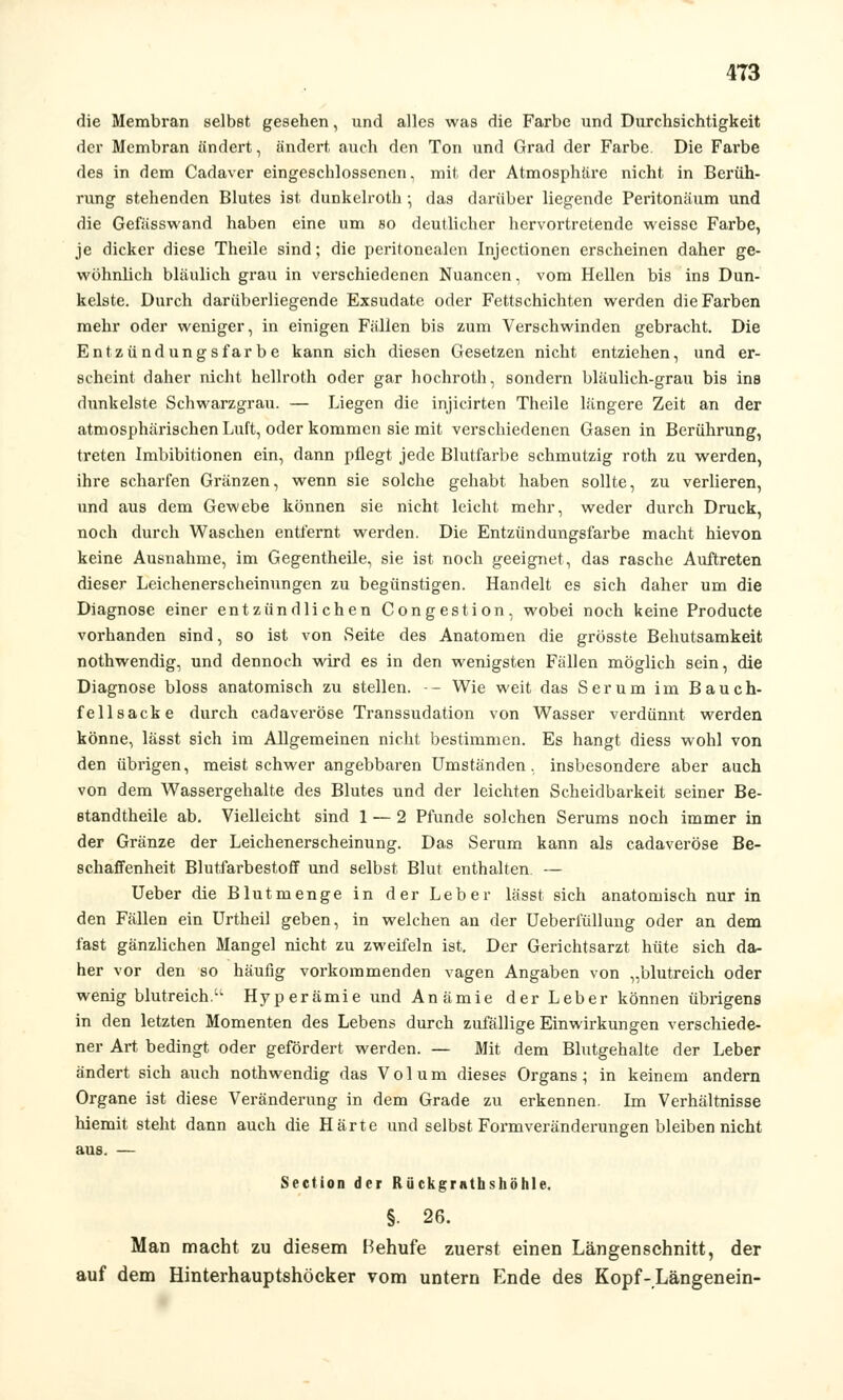 4T3 die Membran selbst gesehen, und alles was die Farbe und Durchsichtigkeit der Membran ändert, ändert auch den Ton und Grad der Farbe Die Farbe des in dem Cadaver eingeschlossenen, mit der Atmosphäre nicht in Berüh- rung stehenden Blutes ist dunkelroth •, das darüber liegende Peritonäum und die Gefässwand haben eine um so deutlicher hervortretende weisse Farbe, je dicker diese Theile sind; die peritonealen Injectionen erscheinen daher ge- wohnlich bläulich grau in verschiedenen Nuancen, vom Hellen bis ins Dun- kelste. Durch darüberliegende Exsudate oder Fettschichten werden die Farben mehr oder weniger, in einigen Fällen bis zum Verschwinden gebracht. Die Entzündungsfärbe kann sich diesen Gesetzen nicht entziehen, und er- scheint daher nicht hellroth oder gar hochroth, sondern bläulich-grau bis ins dunkelste Schwarzgrau. — Liegen die injicirten Theile längere Zeit an der atmosphärischen Luft, oder kommen sie mit verschiedenen Gasen in Berührung, treten Imbibitionen ein, dann pflegt jede Blutfarbe schmutzig roth zu werden, ihre scharfen Gränzen, wenn sie solche gehabt haben sollte, zu verlieren, und aus dem Gewebe können sie nicht leicht mehr, weder durch Druck, noch durch Waschen entfernt werden. Die Entzündungsfarbe macht hievon keine Ausnahme, im Gegentheile, sie ist noch geeignet, das rasche Auftreten dieser Leichenerscheinungen zu begünstigen. Handelt es sich daher um die Diagnose einer entzündlichen Congestion, wobei noch keine Producte vorhanden sind, so ist von Seite des Anatomen die grösste Behutsamkeit nothwendig, und dennoch wird es in den wenigsten Fällen möglich sein, die Diagnose bloss anatomisch zu stellen. — Wie weit das Serum im Bauch- fellsacke durch cadaveröse Transsudation von Wasser verdünnt werden könne, lässt sich im Allgemeinen nicht bestimmen. Es hangt diess wohl von den übrigen, meist schwer angebbaren Umständen, insbesondere aber auch von dem Wassergehalte des Blutes und der leichten Scheidbarkeit seiner Be- standtheile ab. Vielleicht sind 1 — 2 Pfunde solchen Serums noch immer in der Gränze der Leichenerscheinung. Das Serum kann als cadaveröse Be- schaffenheit Blutfarbestoff und selbst Blut enthalten. — Ueber die Blutmenge in der Leber lässt sich anatomisch nur in den Fällen ein Urtheil geben, in welchen an der Ueberiüllung oder an dem fast gänzlichen Mangel nicht zu zweifeln ist. Der Gerichtsarzt hüte sich da- her vor den so häufig vorkommenden vagen Angaben von „blutreich oder wenig blutreich.'1 Hyperämie und Anämie der Leber können übrigens in den letzten Momenten des Lebens durch zufällige Einwirkungen verschiede- ner Art bedingt oder gefördert werden. — Mit dem Blutgehalte der Leber ändert sich auch nothwendig das Volum dieses Organs; in keinem andern Organe ist diese Veränderung in dem Grade zu erkennen. Im Verhältnisse hiemit steht dann auch die Härte und selbst Formveränderungen bleiben nicht aus. — Section der Rückgrnthshöhle. §. 26. Man macht zu diesem Behufe zuerst einen Längenschnitt, der auf dem Hinterhauptshöcker vom untern Ende des Kopf-Längenein-