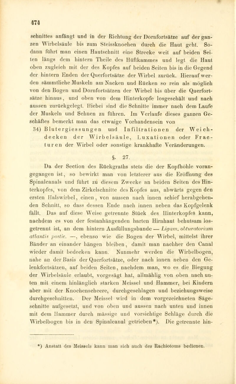 Schnittes anfängt und in der Richtung der Dornfortsätze auf der gan- zen Wirbelsäule bis zum Steissknochen durch die Haut geht. So- dann führt man einen Hautschnitt eine Strecke weit auf beiden Sei- ten längs dem hintern Theile des Hüftkammes und legt die Haut oben zugleich mit der des Kopfes auf beiden Seiten bis in die Gegend der hintern Enden der Querfortsätze der Wirbel zurück. Hierauf wer- den sämmtliche Muskeln am Nacken und Rücken so rein als möglich von den Bogen und Dornfortsätzen der Wirbel bis über die Querfort- sätze hinaus, und oben von dem Hinterkopfe losgeschält und nach aussen zurückgelegt. Hiebei sind die Schnitte immer nach dem Laufe der Muskeln und Sehnen zu führen. Im Verlaufe dieses ganzen Ge- schäftes bemerkt man das etwaige Vorhandensein von 34) Blutergiessungen und Infiltrationen der Weich- decken der Wirbelsäule, Luxationen oder Frac- turen der Wirbel oder sonstige krankhafte Veränderungen. §• 27. Da der Section des Rückgraths stets die der Kopfhöhle voran- gegangen ist, so bewirkt man von letzterer aus die Eröffnung des Spinalcanals und führt zu diesem Zwecke an beiden Seiten des Hin- terkopfes, von dem Zirkelschnitte des Kopfes aus, abwärts gegen den ersten Halswirbel, einen, von aussen nach innen schief herabgehen- den Schnitt, so dass dessen Ende nach innen neben das Kopfgelenk fällt. Das auf diese Weise getrennte Stück des Hinterkopfes kann, nachdem es von der festanhängenden harten Hirnhaut behutsam los- getrennt ist, an dem hintern Ausfüllungsbande — Ligam. obtvratorium atlantis postic. —, ebenso wie die Bogen der Wirbel, mittelst ihrer Bänder an einander hängen bleiben, damit man nachher den Canal wieder damit bedecken kann. Nunmehr werden die Wirbelbogen, nahe an der Basis der Querfortsätze, oder nach innen neben den Ge- lenkfortsätzen, auf beiden Seiten, nachdem man, wo es die Biegung der Wirbelsäule erlaubt, vorgesägt hat, allmählig von oben nach un- ten mit einem hinlänglich starken Meissel und Hammer, bei Kindern aber mit der Knochenscheere, durchgeschlagen und beziehungsweise durchgeschnitten. Der Meissel wird in dem vorgezeichneten Säge- schnitte aufgesetzt, und von oben und aussen nach unten und innen mit dem Hammer durch massige und vorsichtige Schläge durch die Wirbelbogen bis in den Spinalcanal gelrieben*). Die getrennte hin- *) Anstatt des Meieecls kann man sich auch des Rachiotoms bedienen.