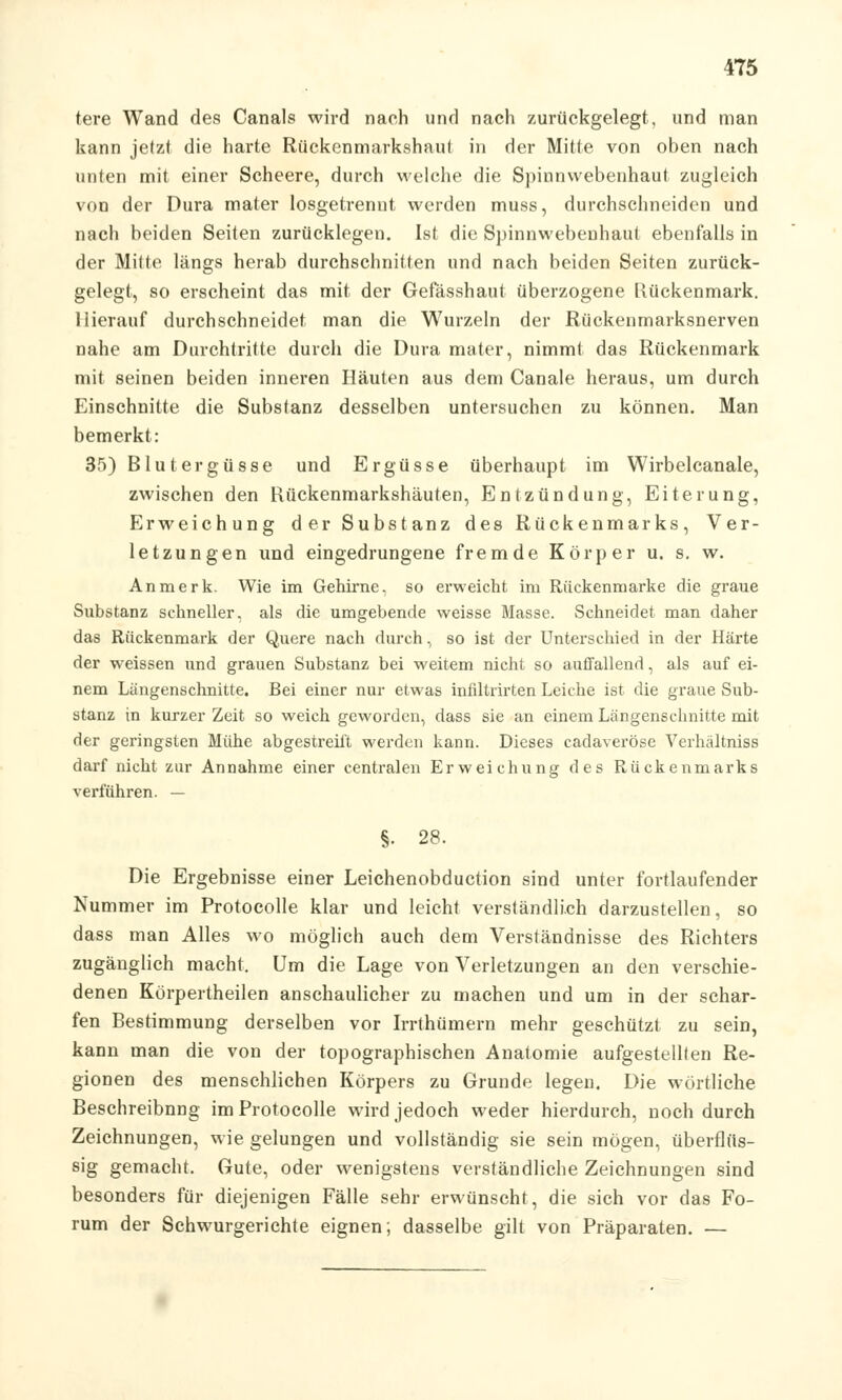 4T5 tere Wand des Canals wird nach und nach zurückgelegt, und man kann jetzt die harte Rückenmarkshaut in der Mitte von oben nach unten mit einer Scheere, durch welche die Spinnwebenhaut zugleich von der Dura mater losgetrennt werden muss, durchschneiden und nach beiden Seiten zurücklegen. Ist die Spinnwebenhaut ebenfalls in der Mitte längs herab durchschnitten und nach beiden Seiten zurück- gelegt, so erscheint das mit der Gefässhaut überzogene Rückenmark. Hierauf durchschneidet man die Wurzeln der Rückenmarksnerven nahe am Durchtritte durch die Dura mater, nimmt das Rückenmark mit seinen beiden inneren Häuten aus dem Canale heraus, um durch Einschnitte die Substanz desselben untersuchen zu können. Man bemerkt: 35) Blutergüsse und Ergüsse überhaupt im Wirbelcanale, zwischen den Rückenmarkshäuten, Entzündung, Eiterung, Erweichung der Substanz des Rückenmarks, Ver- letzungen und eingedrungene fremde Körper u. s. w. An merk. Wie im Gehirne, so erweicht im Rückenmarke die graue Substanz schneller, als die umgebende weisse Masse. Schneidet man daher das Rückenmark der Quere nach durch, so ist der Unterschied in der Härte der weissen und grauen Substanz bei weitem nicht so autfallend, als auf ei- nem Längenschnitte. Bei einer nur etwas infiltrirten Leiche ist die graue Sub- stanz in kurzer Zeit so weich geworden, dass sie an einem Längenschnitte mit der geringsten Mühe abgestreift werden kann. Dieses cadaveröse Verhältniss darf nicht zur Annahme einer centralen Erweichung des Rückenmarks verführen. — §• 28. Die Ergebnisse einer Leichenobduction sind unter fortlaufender Nummer im Protocolle klar und leicht verständlich darzustellen, so dass man Alles wo möglich auch dem Verständnisse des Richters zugänglich macht. Um die Lage von Verletzungen an den verschie- denen Körpertheilen anschaulicher zu machen und um in der schar- fen Bestimmung derselben vor Irrthümern mehr geschützt zu sein, kann man die von der topographischen Anatomie aufgestellten Re- gionen des menschlichen Körpers zu Grunde legen. Die wörtliche Beschreibnng im Protocolle wird jedoch weder hierdurch, noch durch Zeichnungen, wie gelungen und vollständig sie sein mögen, überflüs- sig gemacht. Gute, oder wenigstens verständliche Zeichnungen sind besonders für diejenigen Fälle sehr erwünscht, die sich vor das Fo- rum der Schwurgerichte eignen; dasselbe gilt von Präparaten. —