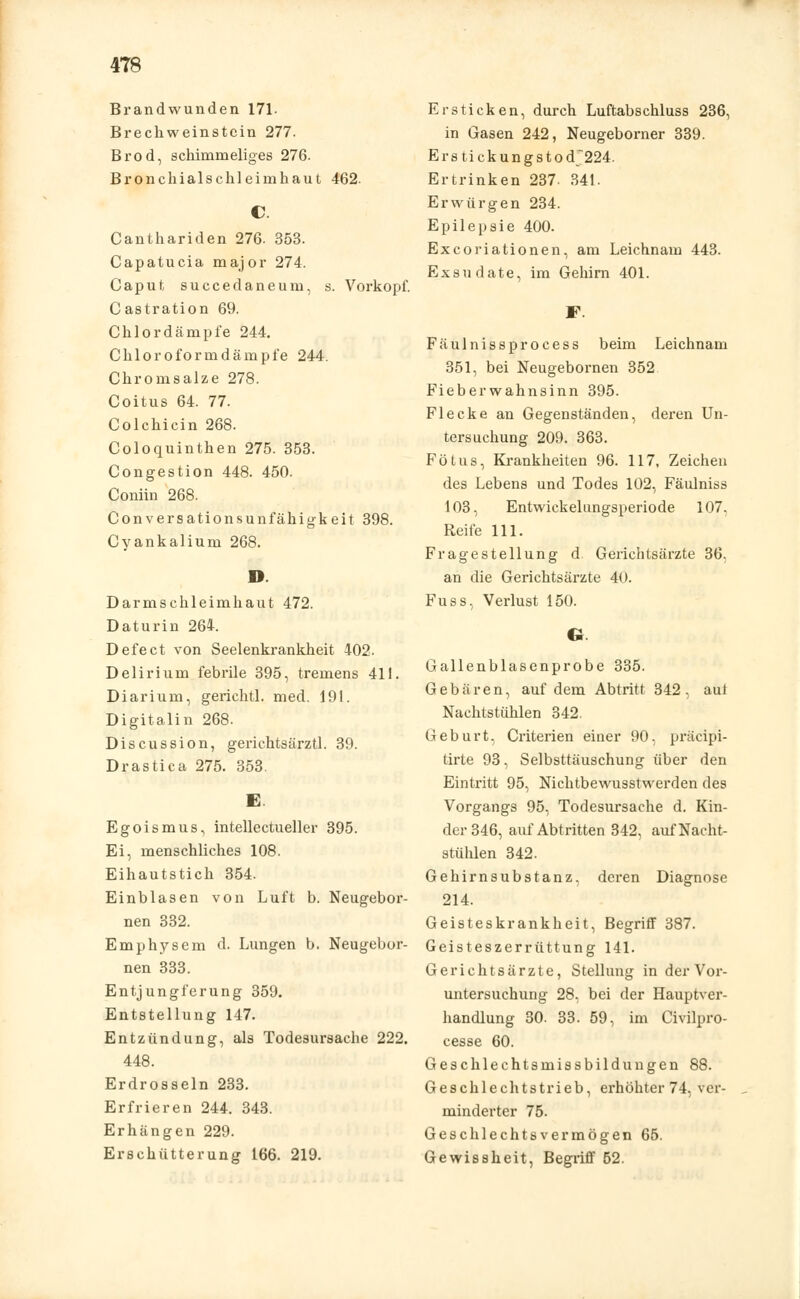Brandwunden 171. Brechweinstein 277. Brod, schimmeliges 276. Bronchialschleimhaut 462. C. Canthariden 276. 353. Capatucia major 274. Caput, succedaneum, s. Vorkopf. Castration 69. Chlordämpfe 244. Chloroformdämpfe 244. Chromsalze 278. Coitus 64. 77. Colchicin 268. Coloquinthen 275. 353. Congestion 448. 450. Coniin 268. Conversationsunfähigkeit 398. Cyankalium 268. D. Darmschleimhaut 472. Daturin 264. Defect von Seelenkrankheit 402. Delirium febrile 395, tremens 411. Diarium, gerichtl. med. 191. Digitalin 268. Discussion, gerichtsärztl. 39. Drastica 275. 353. E. Egoismus, intellectueller 395. Ei, menschliches 108. Eihautstich 354. Einblasen von Luft b. Neugebor- nen 332. Emphysem d. Lungen b. Neugebor- nen 333. Entjungferung 359. Entstellung 147. Entzündung, als Todesursache 222. 448. Erdrosseln 233. Erfrieren 244. 343. Erhängen 229. Erschütterung 166. 219. Ersticken, durch Luftabschluss 236, in Gasen 242, Neugeborner 339. Erstickungstod224. Ertrinken 237. 341. Erwürgen 234. Epilepsie 400. Excoriationen, am Leichnam 443. Exsudate, im Gehirn 401. F. Fäulnissprocess beim Leichnam 351, bei Neugebornen 352 Fieberwahnsinn 395. Flecke an Gegenständen, deren Un- tersuchung 209. 363. Fötus, Krankheiten 96. 117, Zeichen des Lebens und Todes 102, Fäulniss 103, Entwickelungsperiode 107. Reife 111. Fragestellung d. Genchtsärzte 36, an die Gerichtsärzte 40. Fuss, Verlust 150. O Gallenblasenprobe 335. Gebären, auf dem Abtritt 342, aul Nachtstühlen 342. Geburt, Criterien einer 90, präeipi- tirte 93, Selbsttäuschung über den Eintritt 95, Nichtbewusstwerden des Vorgangs 95, Todesursache d. Kin- der 346, auf Abtritten 342, auf Nacht- stühlen 342. Gehirnsubstanz, deren Diagnose 214. Geisteskrankheit, Begriff 387. Geisteszerrüttung 141. Gerichtsärzte, Stellung in der Vor- untersuchung 28, bei der Hauptver- handlung 30. 33. 59, im Civilpro- cesse 60. Geschlechtsmissbildungen 88. Geschlechtstrieb, erhöhter 74, ver- minderter 75. Geschlechts vermögen 65. Gewissheit, Begriff 52.
