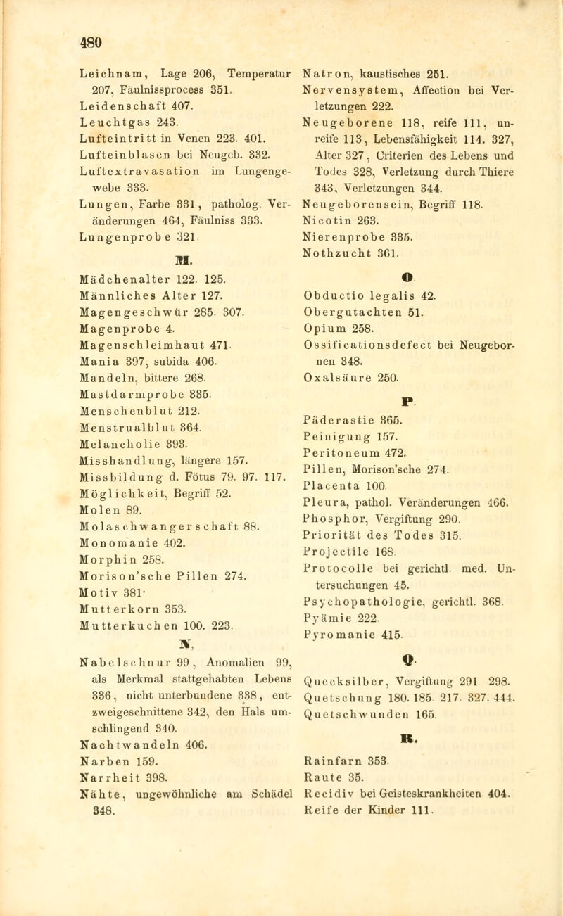 Leichnam, Lage 206, Temperatur 207, Fäulnissprocess 351. Leidenschaft 407. Leuchtgas 243. Lufteintritt in Venen 223. 401. Lufteinblasen bei Neugeb. 332. Luftextravasation im Lungenge- webe 333. Lungen, Farbe 331, patholog. Ver- änderungen 464, Fäulniss 333. Lungenprobe 321 M. Mädchenalter 122. 125. Männliches Alter 127. Magengeschwür 285. 307. Magenprobe 4. Magenschleimhaut 471. Mania 397, subida 406. Mandeln, bittere 268. Mastdarmprobe 335. Menschenblut 212. Menstrualblut 364. Melancholie 393. Misshandlung, längere 157. Missbildung d. Fötus 79. 97. 117. Möglichkeit, Begriff 52. Molen 89. M o 1 a s c h w a n g e r s c h a f t 88. Monomanie 402. Morphin 258. Morison'sche Pillen 274. Motiv 381- Mutterkorn 353. Mutterkuchen 100. 223. BT, Nabelschnur 99, Anomalien 99, als Merkmal stattgehabten Lebens 336, nicht unterbundene 338, ent- zweigeschnittene 342, den Hals um- schlingend 340. Nachtwandeln 406. Narben 159. Narrheit 398. Nähte, ungewöhnliche am Schädel 348. Natron, kaustisches 251. Nervensystem, Affection bei Ver- letzungen 222. Neugeborene 118, reife 111, un- reife 113, Lebensfähigkeit 114. 327, Alter 327 , Criterien des Lebens und Todes 328, Verletzung durch Thiere 343, Verletzungen 344. Neugeborensein, Begriff 118. Nicotin 263. Nierenprobe 335. Nothzucht 361. © Obductio legalis 42. Obergutachten 51. Opium 258. Ossificationsdefect bei Neugebor- nen 348. Oxalsäure 250. Päderastie 365. Peinigung 157. Peritoneum 472. Pillen, Morison'sche 274. Placenta 100 Pleura, pathol. Veränderungen 466. Phosphor, Vergiftung 290. Priorität des Todes 315. Projectile 168. Protocolle bei gerichtl. med. Un- tersuchungen 45. Psychopathologie, gerichtl. 368. Pyämie 222. Pyromanie 415. Quecksilber, Vergiftung 291 298. Quetschung 180.185. 217. 327.444. Quetschwunden 165. K. Rainfarn 353. Raute 35. Recidiv bei Geisteskrankheiten 404. Reife der Kinder 111.