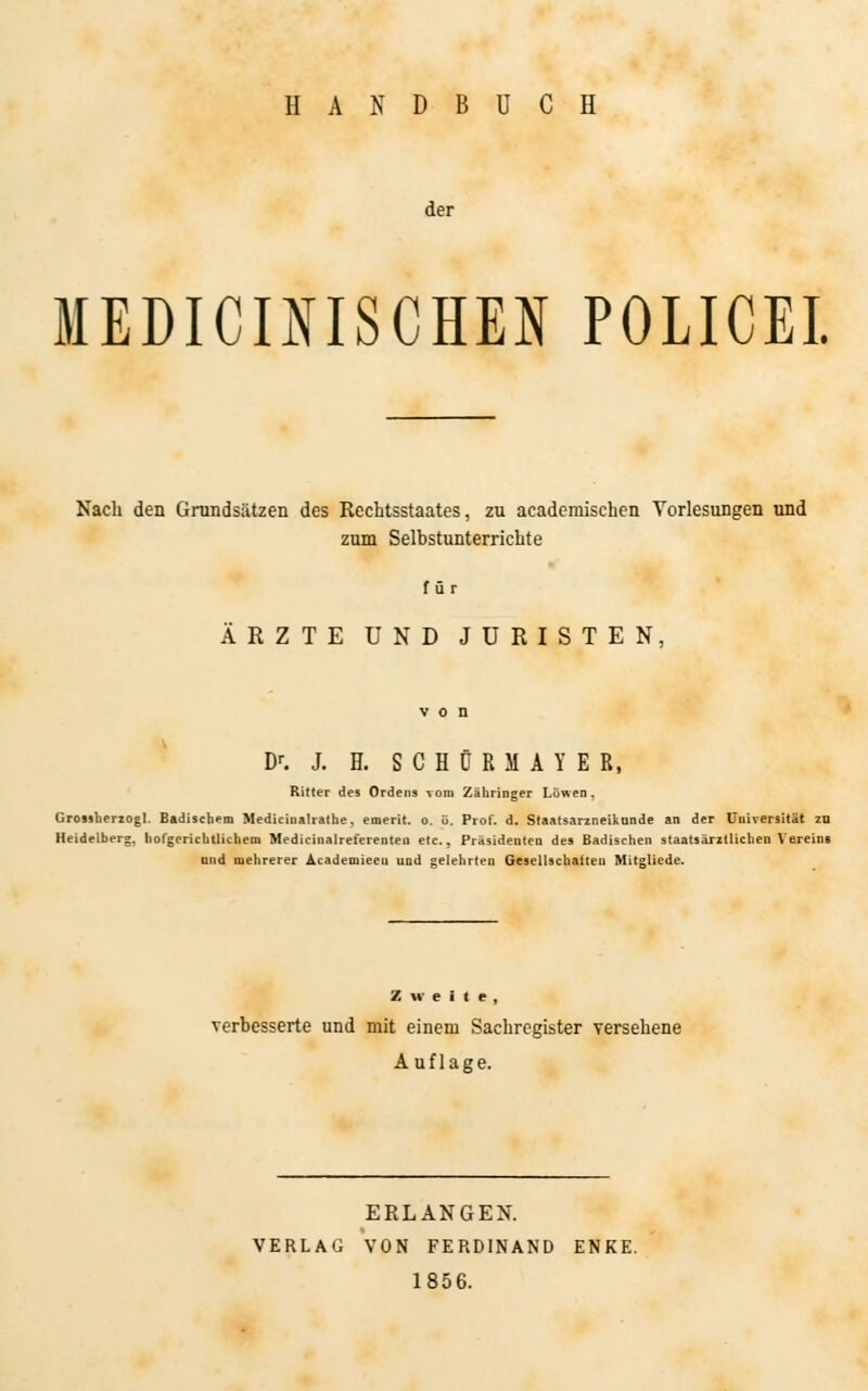 HANDBUCH der MEDICIfllSCHEN POLICE!. Nach den Grundsätzen des Rechtsstaates, zu academischen Vorlesungen und zum Selbstunterrichte für ÄRZTE UND JURISTEN, Dr. J. H. S C H 0 R M A Y E R, Ritter des Ordens vom Zähringer Löwen. Grossberzogl. Badischem Medicinalrathe, emerit. o. ü. Prof. d. Staatsarzneikunde an der Universität zu Heidelberg, hofgerichtlichem Medicinalreferenten etc., Präsidenten des Badischen staatsärztlichen Vereins ond mehrerer Academieeu und gelehrten Gesellschatten Mitgliede. Zueile, verbesserte und mit einem Sachregister versehene Auflage. ERLANGEN. VERLAG VON FERDINAND ENKE. 1856.