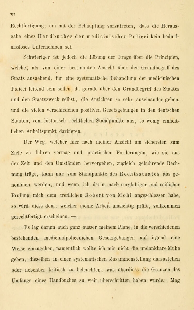 Rechtfertigung, um mit der Behauptung vorzutreten, dass die Heraus- gabe eines Handbuches der nie die kuschen Folicei kein bedürf- nissloses Unternehmen sei. Schwieriger ist jedoch die Lösung der Frage über die Principien, welche, als von einer bestimmten Ansicht über den Grundbegriff des Staats ausgehend, für eine systematische Behandlung der medicinischen Policei leitend sein sollen, da gerade über den Grundbegriff des Staates und den Staatszweck selbst, die Ansichten so sehr auseinander gehen, und die vielen verschiedenen positiven Gesetzgebungen in den deutschen Staaten, vom historisch-rechtlichen Standpunkte aus, so wenig einheit- lichen Anhaltspunkt darbieten. Der Weg, welcher hier nach meiner Ansicht am sichersten zum Ziele zu führen vermag und practischen Forderungen, wie sie aus der Zeit und den Umständen hervorgehen, zugleich gebührende Rech- nung trägt, kann nur vom Standpunkte des Rechtsstaates aus ge- nommen werden, und wenn ich darin nach sorgfältiger und reiflicher Prüfung mich dem trefflichen Robert von Mo hl angeschlossen habe, so wird diess dem, welcher meine Arbeit umsichtig prüft, vollkommen gerechtfertigt erscheinen. — Es lag darum auch ganz ausser meinem Plane, in die verschiedenen bestehenden medicinalpoliceilichen Gesetzgebungen auf irgend eine Weise einzugehen, namentlich wollte ich mir nicht die undankbare Mühe geben, dieselben in einer systematischen Zusammenstellung darzustellen oder nebenbei kritisch zu beleuchten, was überdiess die Gränzen des Umfangs eines Handbuches zu weit überschritten haben würde. Mag