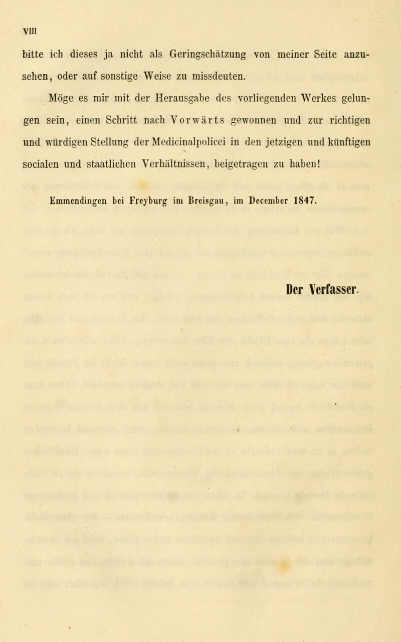 bitte ich dieses ja nicht als Geringschätzung von meiner Seite anzu- sehen, oder auf sonstige Weise zu missdeuten. Möge es mir mit der Herausgabe des vorliegenden Werkes gelun- gen sein, einen Schritt nach Vorwärts gewonnen und zur richtigen und würdigen Stellung der Medicinalpolicei in den jetzigen und künftigen socialen und staatlichen Verhältnissen, beigetragen zu haben! Emmendingen bei Freyburg im Breisgau, im December 1847.