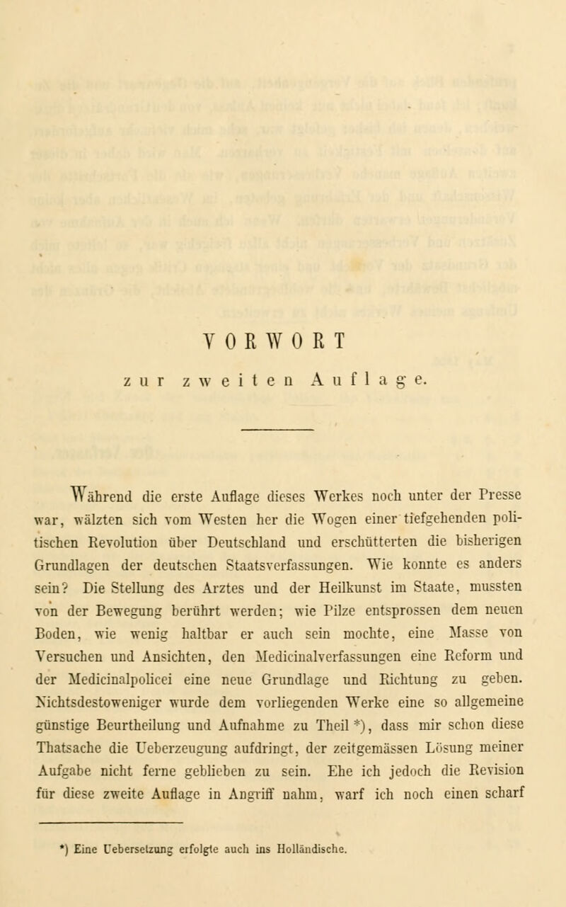 zur zweiten Auflage. Während die erste Auflage dieses Werkes noch unter der Presse war, wälzten sich vom Westen her die Wogen einer tiefgehenden poli- tischen Revolution über Deutschland und erschütterten die bisherigen Grundlagen der deutschen Staatsverfassungen. Wie konnte es anders sein? Die Stellung des Arztes und der Heilkunst im Staate, mussten von der Bewegung berührt werden; wie Pilze entsprossen dem neuen Boden, wie wenig haltbar er auch sein mochte, eine Masse von Versuchen und Ansichten, den Medicinalverfassungen eine Reform und der Medicinalpolieei eine neue Grundlage und Richtung zu geben. Nichtsdestoweniger wurde dem vorliegenden Werke eine so allgemeine günstige Beurtheilung und Aufnahme zu Theil *), dass mir schon diese Thatsache die Ueberzeugung aufdringt, der zeitgemässen Lösung meiner Aufgabe nicht ferne geblieben zu sein. Ehe ich jedoch die Revision für diese zweite Auflage in Angriff nahm, warf ich noch einen scharf *) Eine Cebersetzung erfolgte auch ins Holländische.