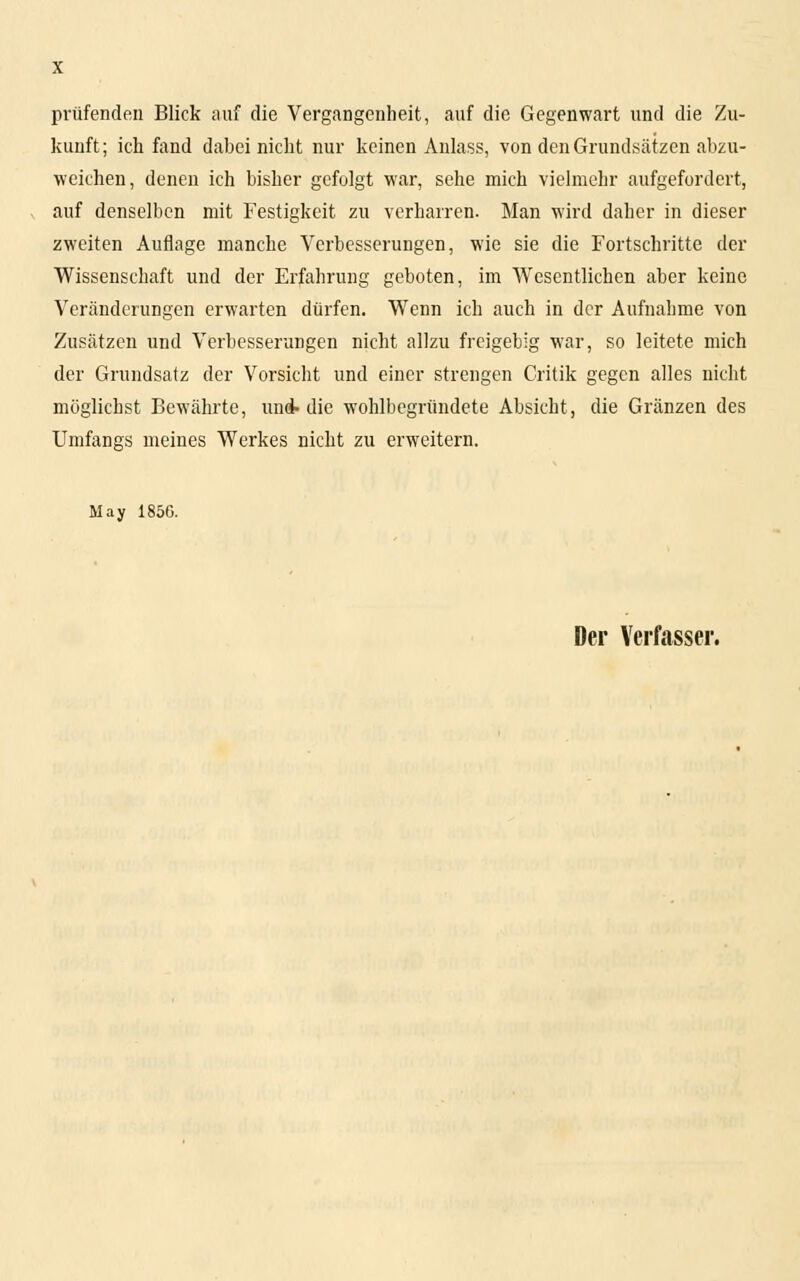 prüfenden Blick auf die Vergangenheit, auf die Gegenwart und die Zu- kunft; ich fand dabei nicht nur keinen Anlass, von den Grundsätzen abzu- weichen, denen ich bisher gefolgt war, sehe mich vielmehr aufgefordert, auf denselben mit Festigkeit zu verharren. Man wird daher in dieser zweiten Auflage manche Verbesserungen, wie sie die Fortschritte der Wissenschaft und der Erfahrung geboten, im Wesentlichen aber keine Veränderungen erwarten dürfen. Wenn ich auch in der Aufnahme von Zusätzen und Verbesserungen nicht allzu freigebig war, so leitete mich der Grundsatz der Vorsicht und einer strengen Critik gegen alles nicht möglichst Bewährte, uni die wohlbegründete Absicht, die Gränzen des Umfangs meines Werkes nicht zu erweitern. May 1856.
