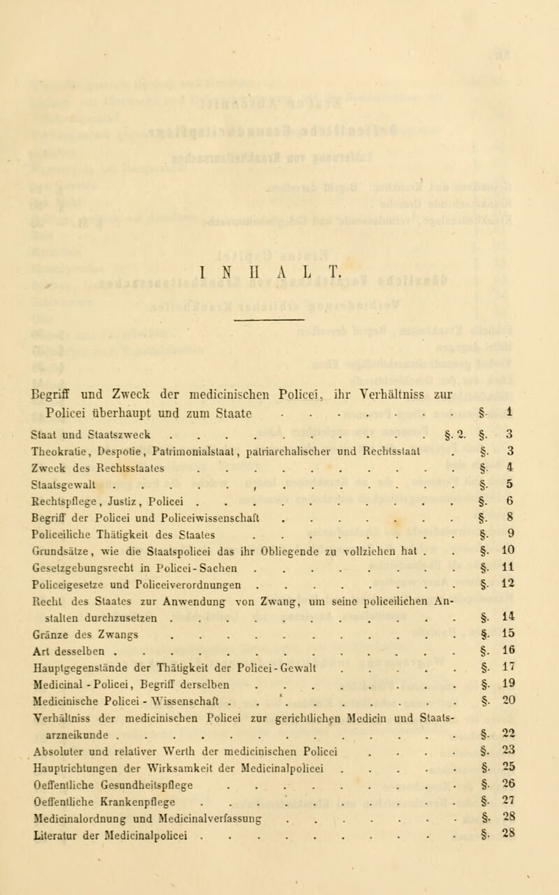 nd Rechtsstaat vollziehen hat An Begriff und Zweck der medicinischen Policei. ihr Yerhältniss zur Policei überhaupt und zum Staate Staat und Staatszweck ...... Theokralie, Despotie, Patrimonialstaat, patriarchalischer Zweck des Rechtsstaales ..... Staatsgewalt , Rechtspflege , Justiz , Policei Begriff der Policei und Policeiwissenschaft Policeiliche Thätigkeit des Staates Grundsätze, wie die Staatspolicei das ihr Obliegende zu Gesetzgebungsrecht in Policei-Sachen Polieeigesetze und Policeiverordnungen Recht des Staates zur Anwendung von Zwang, um seine policeiliehen stallen durchzusetzen Gränze des Zwangs ...... Art desselben ........ Hauptgegenslände der Thätigkeit der Policei-Gewalt Medicinal - Policei, Begriff derselben Medicinische Policei - Wissenschaft .... Verhällniss der medicinischen Policei zur gerichtlichen arzneikunde ........ Absoluter und relativer Werth der medicinischen Policei Hauptrichtungen der Wirksamkeit der Medicinalpolicei Oeffentliche Gesundheitspflege .... Oeffentliehe Krankenpflege Medicinalordnung und Medicinalverfassung Literatur der Medicinalpolicei Mcdicin und Staats 3 3 4 5 6 8 9 10 11 12 14 15 16 17 19 20 22 23 25 26 27 28 28