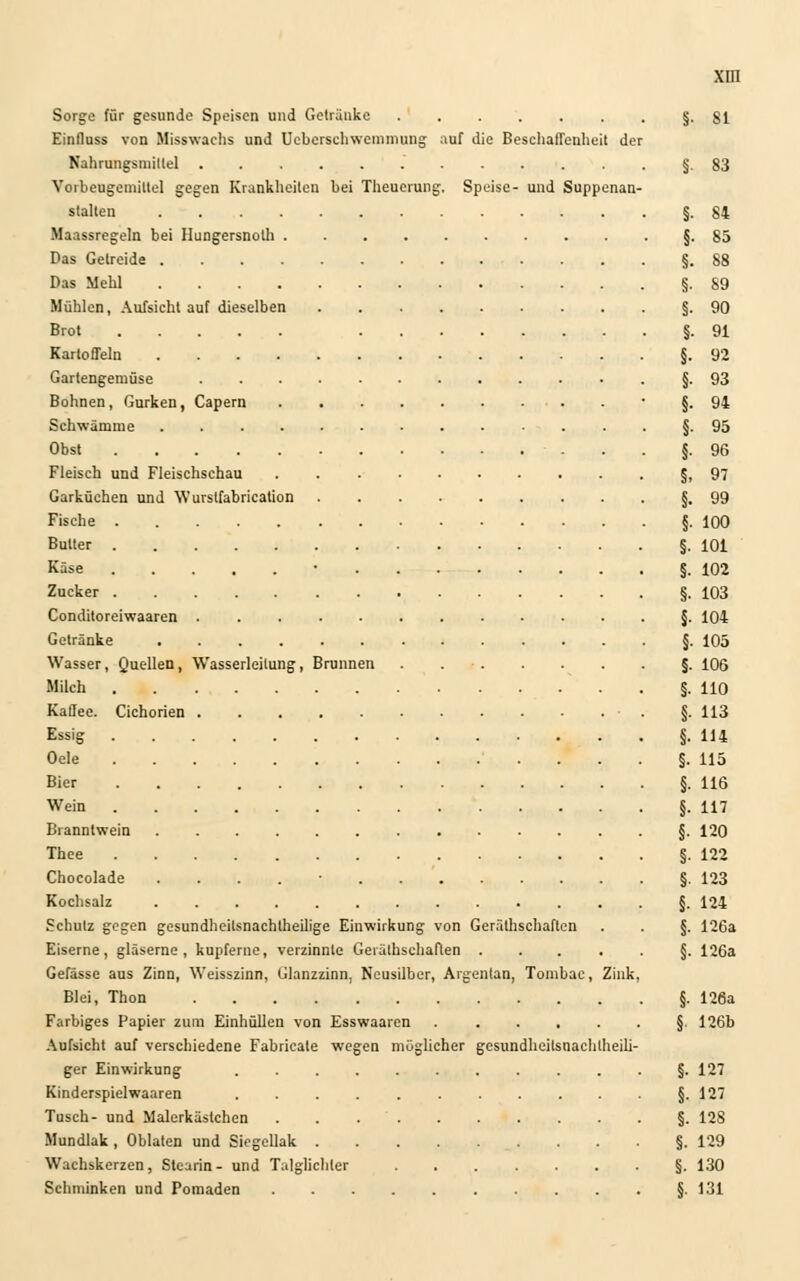 Sorge für gesunde Speisen und Getränke §.81 Einfluss von Misswachs und Uebcrschwemniung auf die Beschaffenheit der Nahrungsmittel §83 Vorbeugemitlel gegen Krankheiten bei Theuerung. Speise- und Suppenan- stalten §.84 Maassregeln bei Hungersnoth §.85 Das Getreide §.88 Das Mehl §. 89 Mühlen, Aufsicht auf dieselben §.90 Brot §.91 Kartoffeln §.92 Gartengemüse §. 93 Bohnen, Gurken, Capern • §.94 Schwämme §. 95 Obst §.96 Fleisch und Fleischschau §,97 Garküchen und Wurstfabrication §.99 Fische §.100 Butter §.101 Käse • §.102 Zucker §.103 Conditoreiwaaren §. 104 Getränke §. 105 Wasser, Quellen, Wasserleitung, Brunnen §. 106 Milch §.110 Kaffee. Cichorien . §. 113 Essig §.U4 Oele ....§. 115 Bier §.U6 Wein §.117 Branntwein §. 120 Thee §.122 Chocolade . . . . • . §.123 Kochsalz §. 124 Schulz gegen gesundheitsnachlheilige Einwirkung von Geräthschaflcn . . §. 126a Eiserne, gläserne, kupferne, verzinnte Gerälhschaften §. 126a Gefässe aus Zinn, Weisszinn, Glanzzinn, Neusilber, Argenlan, Tombac, Zink, Blei, Thon §. 126a Farbiges Papier zum Einhüllen von Esswaaren §. 126b Aufsicht auf verschiedene Fabricate wegen möglicher gesundheilsnachlheili- ger Einwirkung §. 127 Kinderspielwaaren §.127 Tusch- und Malerkästchen §. 128 Mundlak, Oblaten und Siegellak §.129 Wachskerzen, Stearin- und Talglicliler §. 130 Schminken und Pomaden §. 131