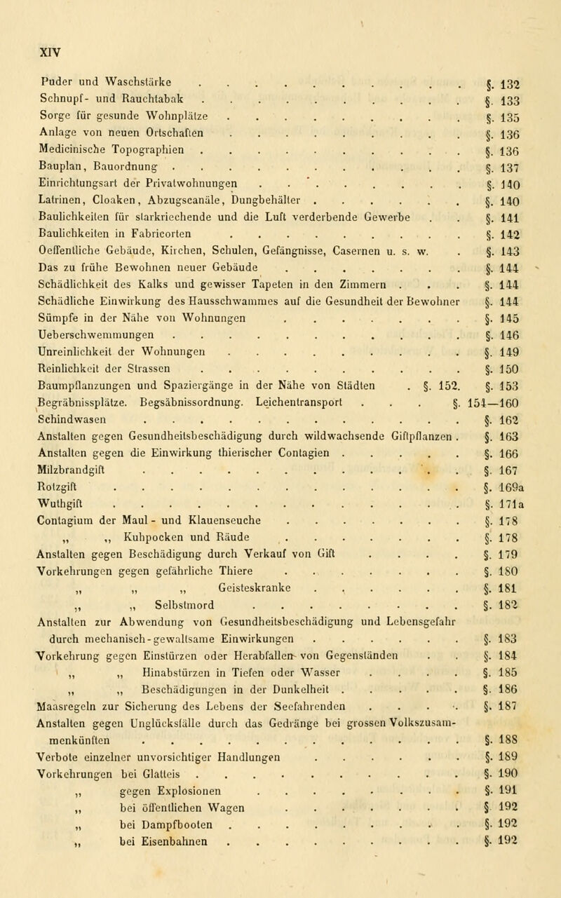 Puder und Waschstärke « 132 Schnupf- und Rauchtabak S 133 Sorge für gesunde Wohnplälze §. 135 Anlage von neuen Ortschaften s. 136 Medicinische Topographien S. 136 Bauplan, Bauordnung §. 137 Einrichtungsart der Privatwohnungen . . . . . . . §.140 Latrinen, Cloaken, Abzugscanäle, Dungbehälter §. 140 Baulichkeiten für slarkriechende und die Luft verderbende Gewerbe . . §. 141 Baulichkeiten in Fabricorten §-142 Oeffenlliche Gebäude, Kirchen, Schulen, Gefängnisse, Casernen u. s. w. . §. 143 Das zu frühe Bewohnen neuer Gebäude ....... (j. 144 Schädlichkeit des Kalks und gewisser Tapeten in den Zimmern §. 144 Schädliche Einwirkung des Hausschwammes auf die Gesundheit der Bewohner §. 144 Sümpfe in der Nähe von Wohnungen §-145 Ueberschwemmungen §. 146 Unreinlichkeil der Wohnungen §. 149 Reinlichkeit der Strassen §-150 Baumpflanzungen und Spaziergänge in der Nähe von Städten . §. 152. §. 153 Begräbnissplätze. Begsäbnissordnung. Leichentransport ... §. 154—160 Schindwasen §. 162 Anstalten gegen Gesundheilsbeschädigung durch wildwachsende Giftpflanzen . §. 163 Anstalten gegen die Einwirkung thierischer Conlagien §. 166 Milzbrandgift §. 167 Rotzgift §. 169a Wuthgift §. 171a Conlagium der Maul - und Klauenseuche §. 178 „ ,, Kuhpocken und Räude r §. 178 Anstalten gegen Beschädigung durch Verkauf von Gift ■...§. 179 Vorkehrungen gegen gefährliche Thiere §. ISO „ „ „ Geisteskranke jj. 181 „ „ Selbstmord §.182 Anstallen zur Abwendung von Gesundheitsbeschädigung und Lebensgefahr durch mechanisch-gewaltsame Einwirkungen ......§. 183 Vorkehrung gegen Einstürzen oder Herabfallen- von Gegenständen . . §. 184 „ „ Hinabstürzen in Tiefen oder Wasser ....§. 185 „ „ Beschädigungen in der Dunkelheit .....§. 186 Maasregeln zur Sicherung des Lebens der Seefahrenden ...■.§. 187 Anstalten gegen Unglücksfälle durch das Gedränge bei grossen Volkszusam- menkünften §. 18S Verbote einzelner unvorsichtiger Handlungen ......§. 189 Vorkehrungen bei Glatteis §■ 190 „ gegen Explosionen §• 191 „ bei öffentlichen Wagen § 192 „ bei Dampfboolen §-192 „ bei Eisenbahnen §• 192