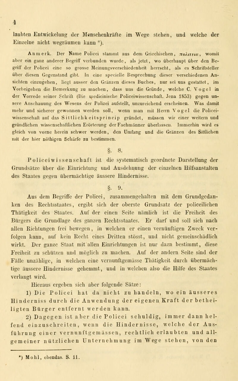 Einzelne nicht wegräumen kann *). Anmerk. Der Name Policei stamml aus dem Griechischen, no>.irtict, womit aber ein ganz anderer Begriff verbunden wurde, als jetzt, wo überhaupt über den Be- griff der Policei eine so grosse Meinungsverschiedenheit herrseht, als es Schriftsteller über diesen Gegenstand gibt. In eine specielle Besprechung dieser verschiedenen An- sichten einzugehen, liegt ausser den Grunzen dieses Buches, nur sei uns gestattet, im Vorbeigehen die Bemerkung zu machen, dass uns die Gründe, welche C. Vogel in der Vorrede seiner Schrift (Die medicinisehe Policeiwissenschaft. Jena 1853) gegen un- sere Anschauung des Wesens der Polizei aufstellt, unzureichend erscheinen. Was damit mehr und sicherer gewonnen werden soll, wenn man mit Herrn Vogel die Policei- wissenschaft auf das Sittlichkeitsprineip gründet, müssen wir einer weitem und gründlichen wissenschaftlichen Erörterung der Fachmänner überlassen. Immerhin wird es gleich von vorne herein schwer werden, den Umfang und die Gränzcn des Sittlichen mit der hier nöthigen Schärfe zu bestimmen. §• 8. Policeiwissenschaft. ist die systematisch geordnete Darstellung der Grundsätze über die Einrichtung und Ausdehnung der einzelnen Hilfsanstalten des Staates gegen übermächtige äussere Hindernisse. §. 9.' Aus dem Regriffe der Policei, zusammengehalten mit dem Grundgedan- ken des Rechtsstaates, ergibt sich der oberste Grundsatz der polieeilichen Thätigkeit des Staates. Auf der einen Seite nämlich ist die Freiheit des Rürgers die Grundlage des ganzen Rechtsstaates. Er darf und soll sich nach allen Richtungen frei bewegen, in welchen er einen vernünftigen Zweck ver- folgen kann, auf kein Recht eines Dritten stösst, und nicht gemeinschädlich wirkt. Der ganze Staat mit allen Einrichtungen ist nur dazn bestimmt, diese Freiheit zu schützen und möglich zu machen. Auf der andern Seite sind der Fälle unzählige, in welchen eine vernunftgemässe Thätigkeit durch übermäch- tige äussere Hindernisse gehemmt, und in welchen also die Hilfe des Staates verlangt wird. Hieraus ergeben sich aber folgende Sätze: 1) Die Policei hat da nicht zu handeln, wo ein äusseres Hindcrniss durch die Anwendung der eigenen Kraft der bethei- ligten Rürger entfernt werden kann. 2) Dagegen ist aber die Policei schuldig, immer dann hel- fend einzuschreiten, wenn die Hindernisse, welche der Aus- führung einer vernunftgemässen, rechtlich erlaubten und all- gemeiner nützlichen Unternehmung im Wege stehen, von den