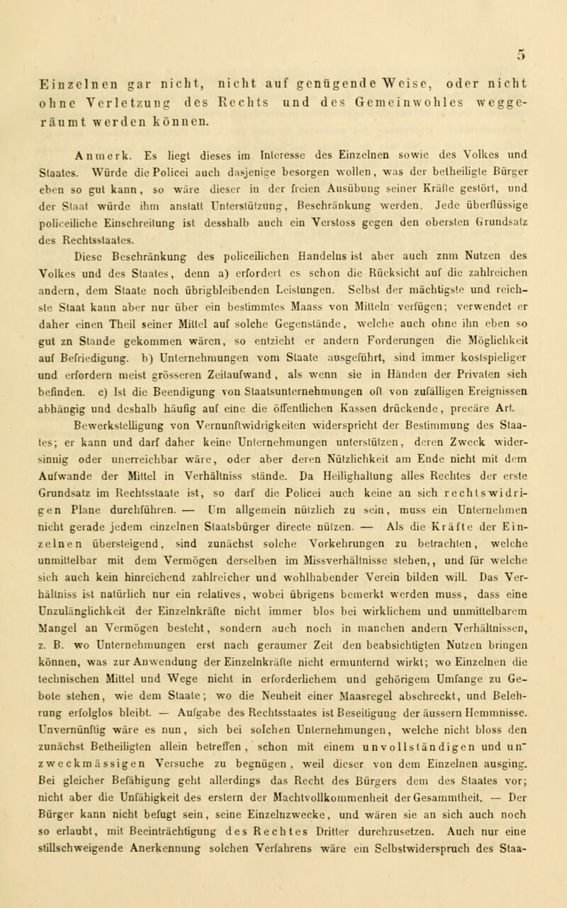 Einzelnen gar nicht, nicht auf genügende Weise, oder nicht ohne Verletzung des Rechts und des Gemeinwohles wegge- räumt werden können. An merk. Es liegt dieses im Interesse des Einzelnen sowie des Volkes und Staates. Würde die Policei auch dasjenige besorgen wollen, was der betheiligle Bürger eben so gut kann, so wäre dieser in der freien Ausübung seiner Kräfte gestört, und der Staat würde ihm anstatt Unterstützung, Beschränkung werden. Jede überflüssige polizeiliche Einscbreilung ist desshalb auch ein Verstoss gegen den obersten Grundsatz des Rechtsstaates. Diese Beschränkung des policeiliehen Handelns ist aber auch znm Nutzen des Volkes und des Staates, denn a) erfordert es schon die Rücksicht auf die zahlreichen andern, dem Staate noch übrigbleibenden Leistungen. Selbst der mächtigste und reich- ste Staat kann aber nur über ein bestimmtes Maass von Mitteln verfügen; verwendet er daher einen Theil seiner Mittel auf solche Gegenstände, welche auch ohne ihn eben so gut zn Stande gekommen wären, so entzieht er andern Forderungen die Möglichkeit auf Befriedigung, b) Unternehmungen vom Staate ausgeführt, sind immer kostspieliger und erfordern meist grösseren Zeilaufwand , als wenn sie in Händen der Privaten sich befinden, c) Ist die Beendigung von Staatsunternehmungen oft von zufälligen Ereignissen abhängig und deshalb häufig auf eine die öffentlichen Kassen drückende, preeäre Art. Bewerkslelligung von Vernunftwidrigkeiten widerspricht der Bestimmung des Staa- tes; er kann und darf daher keine Unternehmungen unterstützen, deren Zweck wider- sinnig oder unerreichbar wäre, oder aber deren Nützlichkeit am Ende nicht mit dem Aufwände der Mittel in Verhällniss stände. Da Hcilighallung alles Rechtes der eiste Grundsatz im Rcchlsslaate ist, so darf die Policei auch keine an sich rechtswidri- gen Plane durchführen. — Im allgemein nützlich zu sein, muss ein Unternehmen nicht gerade jedem einzelnen Staatsbürger directe nützen. — Als die Kräfte der Ein- zelnen übersteigend, sind zunächst solche Vorkehrungen zu betrachten, welche unmittelbar mit dem Vermögen derselben im Missverhältnissc stehen,, und für welche sieh auch kein hinreichend zahlreicher und wohlhabender Verein bilden will. Das Ver- hällniss ist natürlich nur ein relatives, wobei übrigens bemerkt werden muss, dass eine Unzulänglichkeit der Einzelnkräfle nicht immer blos bei wirklichem und unmittelbarem Mangel an Vermögen besteht, sondern auch noch in manchen andern Verhältnissen, z. B. wo Unternehmungen erst nach geraumer Zeit den beabsichtigten Nutzen bringen können, was zur Anwendung der Einzelnkräfle nicht ermunternd wirkt; wo Einzelnen die technischen Mittel und Wege nicht in erforderlichem und gehörigem Umfange zu Ge- bote stehen, wie dem Staate; wo die Neuheit einer Maasregel abschreckt, und Beleh- rung erfolglos bleibt. — Aufgabe des Rechtsstaates ist Beseitigung der äussern Hemmnisse. Unvernünftig wäre es nun, sich bei solchen Unternehmungen, welche nicht bloss den zunächst Betheiligten allein betreffen , schon mit einem unvollständigen und un zweckmässigen Versuche zu begnügen, weil dieser von dem Einzelnen ausging. Bei gleicher Befähigung geht allerdings das Recht des Bürgers dem des Staates vor; nicht aber die Unfähigkeit des erstem der Machtvollkommenheit der Gesammtheit. — Der Bürger kann nicht befugt sein, seine Einzelnzwecke, und wären sie an sich auch noch so erlaubt, mit Beeinträchtigung des Rechtes Dritter durchzusetzen. Auch nur eine stillschweigende Anerkennung solchen Verfahrens wäre ein Selbstwiderspruch des Staa-
