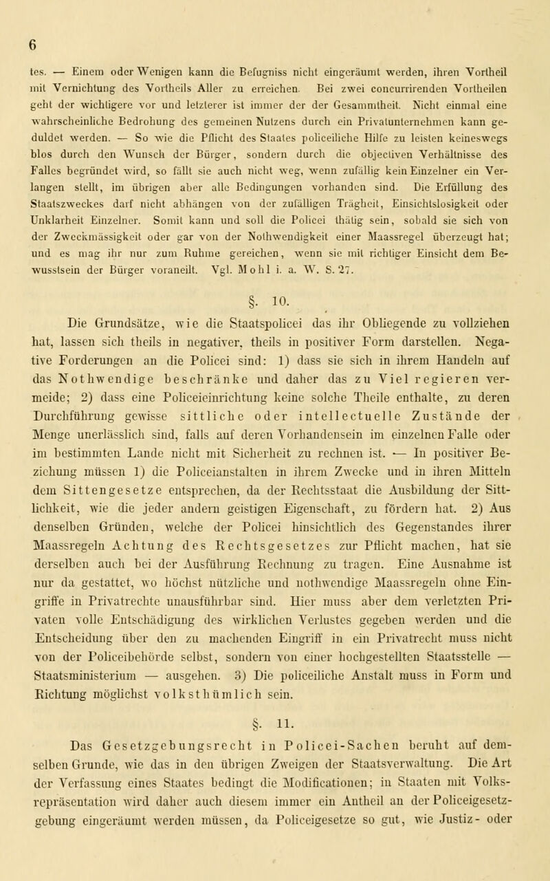 tes. — Einem oder Wenigen kann die Befugniss nicht eingeräumt werden, ihren Vorlheil mit Vernichtung des Vortheils Aller zu erreichen. Bei zwei coneurrirenden Vorlheilen geht der wichtigere vor und letzterer ist immer der der Gesammtheit. Nicht einmal eine wahrscheinliche Bedrohung des gemeinen Nutzens durch ein Privalunternehmen kann ge- duldet werden. — So wie die Pflicht des Staates polieeihehe Hilfe zu leisten keineswegs hlos durch den Wunsch der Bürger, sondern durch die objeeliven Verhältnisse des Falles begründet wird, so fällt sie auch nicht weg, wenn zufällig kein Einzelner ein Ver- langen stellt, im übrigen aber alle Bedingungen vorhanden sind. Die Erfüllung des Staatszweckes darf nicht abhängen von der zufälligen Trägheit, Einsichtslosigkeit oder Unklarheit Einzelner. Somit kann und soll die Policei thälig sein, sobald sie sich von der Zweckmässigkeit oder gar von der Notwendigkeit einer Maassregel überzeugt hat; und es mag ihr nur zum Ruhme gereichen, wenn sie mit richtiger Einsicht dem Be- wusstsein der Bürger voraneilt. Vgl. Mo hl i. a. W. S. 27. §• 10. Die Grundsätze, wie die Staatspolicei das ihr Obliegende zu vollziehen hat, lassen sich theils in negativer, theils in positiver Form darstellen. Nega- tive Forderungen an die Policei sind: 1) dass sie sich in ihrem Handeln auf das Notkwendige beschränke und daher das zu Viel regieren ver- meide; 2) dass eine Policeieinrichtung keine solche Theile enthalte, zu deren Durchführung gewisse sittliche oder intellectuelle Zustände der Menge unerlässlich sind, falls auf deren Vorhandensein im einzelnen Falle oder im bestimmten Lande nicht mit Sicherheit zu rechnen ist. — In positiver Be- ziehung müssen 1) die Policeianstalten in ihrem Zwecke und in ihren Mitteln dem Sittengesetze entsprechen, da der Rechtsstaat die Ausbildung der Sitt- lichkeit, wie die jeder andern geistigen Eigenschaft, zu fördern hat. 2) Aus denselben Gründen, welche der Policei hinsichtlich des Gegenstandes ihrer Maassregeln Achtung des Rechtsgesetzes zur Pflicht machen, hat sie derselbeu auch bei der Ausführung Rechnung zu tragen. Eine Ausnahme ist nur da gestattet, wo höchst nützliche und nothwendige Maassregeln ohne Ein- griffe in Privatrechte unausführbar sind. Hier muss aber dem verletzten Pri- vaten volle Entschädigung des wirklichen Verlustes gegeben werden und die Entscheidung über den zu machenden Eingriff in ein Privatrecht muss nicht von der Policeibehörde selbst, sondern von einer hochgestellten Staatsstelle — Staatsministerium — ausgehen. 3) Die polieeiliche Anstalt muss in Form und Richtung möglichst volksthümlich sein. §. 11. Das Gesetzgebungsrecht in Policei-Sachen beruht auf dem- selben Grunde, wie das in den übrigen Zweigen der Staatsverwaltung. Die Art der Verfassung eines Staates bedingt die Modificationen; in Staaten mit Volks- repräsentation wird daher auch diesem immer ein Autheil an der Policeigesetz- gebung eingeräumt werden müssen, da Policeigesetze so gut, wie Justiz- oder