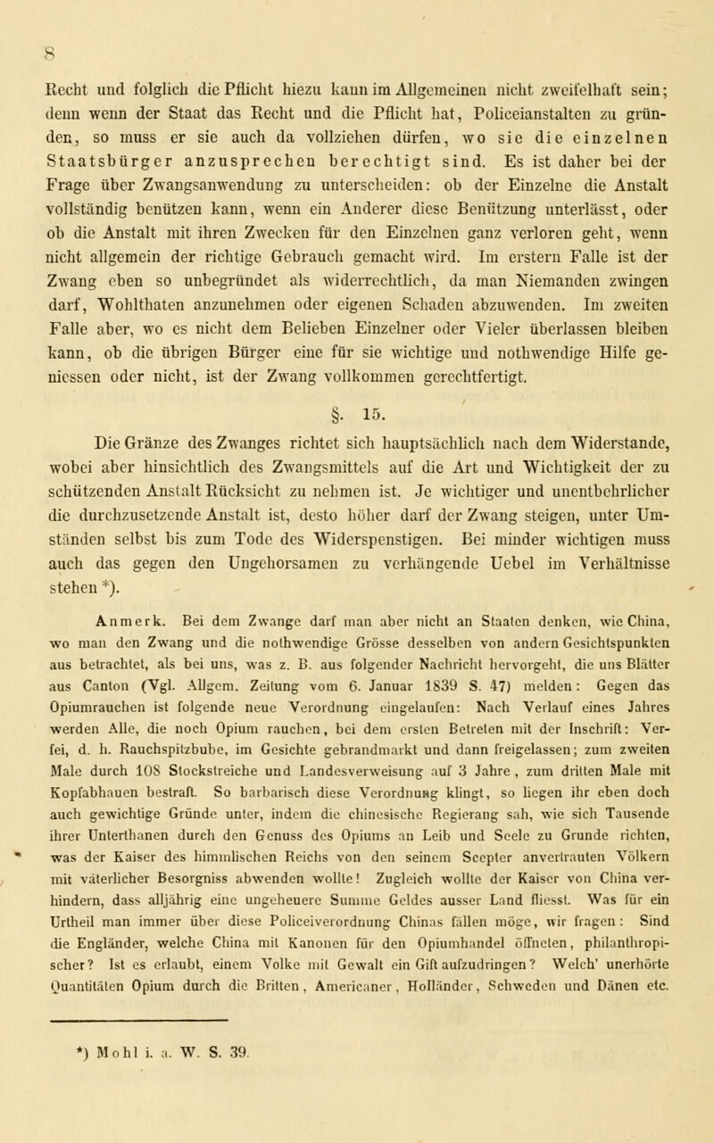 Recht und folglich die Pflicht hiezu kann im Allgemeinen nicht zweifelhaft sein; denn wenn der Staat das Recht und die Pflicht hat, Polieeianstalten zu grün- den, so muss er sie auch da vollziehen dürfen, wo sie die einzelnen Staatsbürger anzusprechen berechtigt sind. Es ist daher bei der Frage über Zwangsanwendung zu unterscheiden: ob der Einzelne die Anstalt vollständig benützen kann, wenn ein Anderer diese Benützung unterlässt, oder ob die Anstalt mit ihren Zwecken für den Einzelnen ganz verloren geht, wenn nicht allgemein der richtige Gebrauch gemacht wird. Im erstem Falle ist der Zwang eben so unbegründet als widerrechtlich, da man Niemanden zwingen darf, Wohlthaten anzunehmen oder eigenen Schaden abzuwenden. Im zweiten Falle aber, wo es nicht dem Belieben Einzelner oder Vieler überlassen bleiben kann, ob die übrigen Bürger eine für sie wichtige und nothwendige Hilfe ge- messen oder nicht, ist der Zwang vollkommen gerechtfertigt. §• 15. Die Gränze des Zwanges richtet sich hauptsächlich nach dem Widerstände, wobei aber hinsichtlich des Zwangsmittels auf die Art und Wichtigkeit der zu schützenden Anstalt Rücksicht zu nehmen ist. Je wichtiger und unentbehrlicher die durchzusetzende Anstalt ist, desto höher darf der Zwang steigen, unter Um- ständen selbst bis zum Tode des Widerspenstigen. Bei minder wichtigen muss auch das gegen den Ungehorsamen zu verhängende Uebel im Verhältnisse stehen *). Anmerk. Bei dem Zwange darf man aber nicht an Staaten denken, wie China, wo man den Zwang und die nothwendige Grösse desselben von andern Gesichtspunkten aus betrachtet, als bei uns, was z. B. aus folgender Nachricht hervorgeht, die uns Blätter aus Canton (Vgl. Allgem. Zeitung vom 6. Januar 1839 S. 47) melden: Gegen das Opiumrauchen ist folgende neue Verordnung eingelaufen: Nach Verlauf eines Jahres werden Alle, die noch Opium rauchen, bei dem ersten Betreten mit der Inschrift: Ver- fei, d. h. Rauchspitzbube, im Gesichte gebrandmarkt und dann freigelassen; zum zweiten Male durch 10S Slockslreiche und Landesverweisung auf 3 Jahre , zum dritten Male mit Kopfabhauen bestraft. So barbarisch diese Verordnung klingt, so liegen ihr eben doch auch gewichtige Gründe unter, indem die chinesische Regierang sah, wie sich Tausende ihrer Unterthanen durch den Genuss des Opiums an Leib und Seele zu Grunde richten, was der Kaiser des himmlischen Reichs von den seinem Scepler anvertrauten Völkern mit väterlicher Besorgniss abwenden wollte! Zugleich wollte der Kaiser von China ver- hindern, dass alljährig eine ungeheuere Summe Geldes ausser Land fliesst. Was für ein Urlheil man immer über diese Policeiverordnung Chinas fällen möge, wir fragen: Sind die Engländer, welche China mit Kanonen für den Opiumhandel öffneten, philanthropi- scher? Ist es erlaubt, einem Volke mit Gewalt ein Gift aufzudringen ? Welch' unerhörte Quantitäten Opium durch die Brüten, Americaner, Holländer, Schweden und Dänen etc. *) Mo hl i. a. W. S. 39