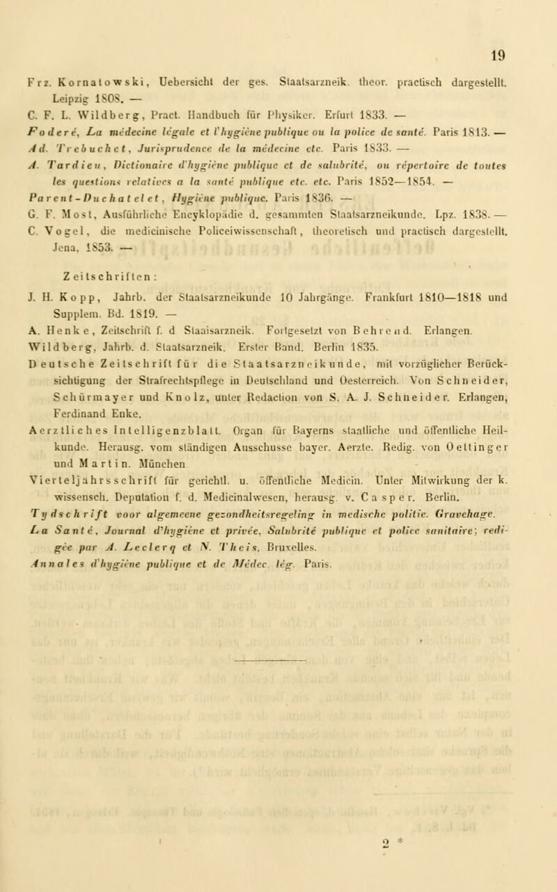 Frz. Kornatowski, Uebersicht der ges. Slaatsarzneik. tlieor. practisch dargestellt. Leipzig 1S0^. — C. F. L. Wildberg, Pracl. Handbuch für Physiker. Erfurt 1833. — Fodere, La midecine legale et V hygiene publique ou la police de sanle. ParislSl3.— Ad. Trebuchet, Jurisprudence de la midecine ete Paris 1833. — A. Tardieu, Pictionaire d'hygiene publique et de galubriti, an reperloirc de tnutes les quotions relatives n In sante publique etc. etc. Paris 1852—1854. — Parcnt-Puc hat el et . Hygiene publique. Paris 1836. — G. F. Most, Ausführliche Encyklopädie d. gesamroten Staatsarzneikunde. I.pz. 1S38.— C. Vogel, die medieiiiische Polieeiwissenschaft, theoretisch und practisch dargestellt. Jena. 185% — Z ei Is chrilten : J. H. Kopp, Jahrb. der Staalsarzneikunde 10 Jahrgänge. Frankfurt 1810—ISIS und Supplem. Bd. 1819. — A. Henke, Zeitschrift f. d Staaisarzneik. Fortgesetzt von Bohrend. Erlangen. Wildberg, Jahrb. d. Staaisarzneik. Erster Band. Berlin 1S35. Deutsche Zeitschrift für die Staatsarzneikunde, mit vorzüglicher Berück- sichtigung der Strafrechtspflege in Deutsehland und Oestcrreieh. Von Schneider, Schürmayer und Knolz, unter Redaclion von S. A. J. Schneider. Erlangen, Ferdinand Enke. Aerztliches In telligenzblatl. Organ für Bayerns staatliche und öffentliche Heil- kunde. Herausg. vom ständigen Ausschusse bayer. Aerzle. Redig. von Oeltinger und Martin. München Vierteljahrs schrift für gerichll. u. öffentliche Medicih. Unter Mitwirkung der k. wissensch. Deputation f. d. Medicinalwesen, herausg v. Casper. Berlin. Tydschrift voor algemecne gezondheitsregeling in medisrhe politie. Gravehage. La Sonic. Journal d'hygiene et prive'e. Satubrite publique et pofa'ce snnitaire; redi- gee pur A. Leelerq et N. Theis. Bruxelles. Anna I e^ d'hygiene publique et de jl/c'dee leg. Paris.