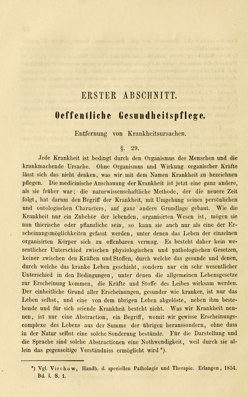 ERSTER ABSCHNITT. Oeffentliche Gesundheitspflege. Entfernung von Krankheitsursachen. §• 29. Jede Krankheit ist bedingt durch den Organismus des Menschen und die krankmachende Ursache. Ohne Organismus und Wirkung organischer Kräfte lässt sich das nicht denken, was wir mit dem Namen Krankheit zu hezeichnen pflegen. Die medicinische Anschauung der Krankheit ist jetzt eine ganz andere, als sie früher war; die naturwissenschaftliche Methode, der die neuere Zeit folgt, hat darum den Begriff der Krankheit, mit Umgehung seines persönlichen und ontologischen Characters, auf ganz andere Grundlage gebaut. Wie die Krankheit nur ein Zubehör der lebenden, organisirten Wesen ist, mögen sie nun thierische oder pflanzliche sein, so kann sie auch nur als eine der Er- scheinungsmöglichkeiten gefasst werden, unter denen das Leben der einzelnen organisirteu Körper sich zu offenbaren vermag. Es besteht daher kein we- sentlicher Unterschied zwischen physiologischen und pathologischen Gesetzen, keiner zwischen den Kräften und Stoffen, durch welche das gesunde und denen, durch welche das kranke Leben geschieht, sondern nur ein sehr wesentlicher Unterschied in den Bedingungen, unter denen die allgemeinen Lebensgesetze zur Erscheinung kommen, die Kräfte und Stoffe des Leibes wirksam werden. Der einheitliche Grund aller Erscheinungen, gesunder wie kranker, ist nur das Leben selbst, und eine von dem übrigen Leben abgelöste, neben ihm beste- hende und für sich seiende Krankheit besteht nicht. Was wir Krankheit nen- nen, ist nur eine Abstraction, ein Begriff, womit wir gewisse Erscheinungs- complexe des Lebens aus der Summe der übrigen heraussondern, ohne dass in der Natur selbst eine solche Sonderung bestünde. Für die Darstellung und die Sprache sind solche Abstractionen eine Nothwendigkeit, weil durch sie al- lein das gegenseitige Verständniss ermöglicht wird *). *) Vgl. Virchow, Handb. d. speciellen Pathologie und Therapie. Erlangen, 1854. Bd. I. S. 1.