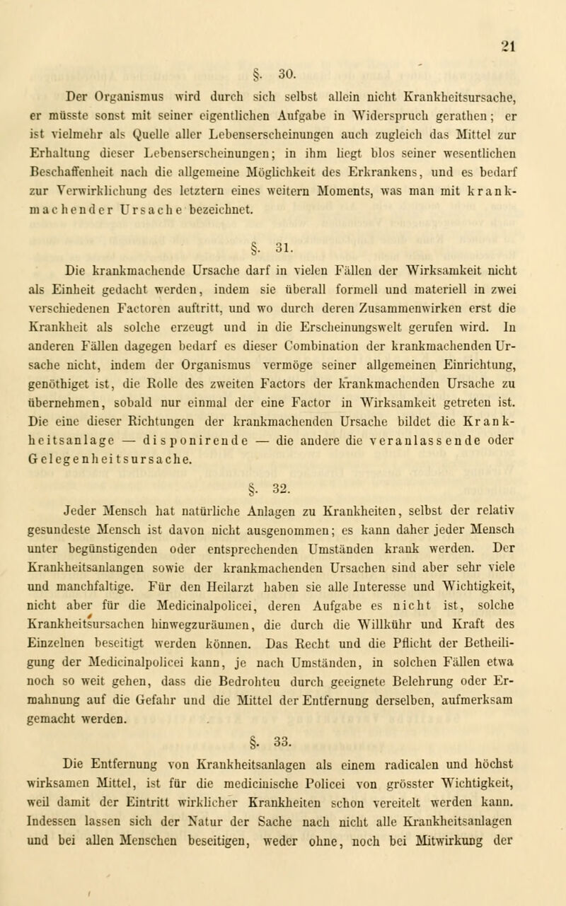 §■ 30. Der Organismus wird durch sich selbst allein nicht Krankheitsursache, er müsste sonst mit seiner eigentlichen Aufgabe in Widerspruch gerathen; er ist vielmehr als Quelle aller Lebenserscheinungen auch zugleich das Mittel zur Erhaltung dieser Lebenserscheinungen; in ihm liegt blos seiner wesentlichen Beschaffenheit nach die allgemeine Möglichkeit des Erkrankens, und es bedarf zur Verwirklichung des letztern eines weitern Moments, was man mit krank- machender Ursache bezeichnet. §• 31. Die krankmachende Ursache darf in vielen Fällen der Wirksamkeit nicht als Einheit gedacht werden, indem sie überall formell und materiell in zwei verschiedenen Faetoren auftritt, und wo durch deren Zusammenwirken erst die Krankheit als solche erzeugt und in die Erscheinungswelt gerufen wird. In anderen Fällen dagegen bedarf es dieser Combination der krankmachenden Ur- sache nicht, indem der Organismus vermöge seiner allgemeinen Einrichtung, genöthiget ist, die Rolle des zweiten Factors der krankmachenden Ursache zu übernehmen, sobald nur einmal der eine Factor in Wirksamkeit getreten ist. Die eine dieser Richtungen der krankmachenden Ursache bildet die Krank- heitsanlage — disponirende — die andere die veranlassende oder Gelegen heitsursac he. §. 32. Jeder Mensch hat natürliche Anlagen zu Krankheiten, selbst der relativ gesundeste Mensch ist davon nicht ausgenommen; es kann daher jeder Mensch unter begünstigenden oder entsprechenden Umständen krank werden. Der Krankheitsanlangen sowie der krankmachenden Ursachen sind aber sehr viele und manchfaltige. Für den Heilarzt haben sie alle Interesse und Wichtigkeit, nicht aber für die Medicinalpolicei, deren Aufgabe es nicht ist, solche Krankheitsursachen hinwegzuräumen, die durch die Willkühr und Kraft des Einzelnen beseitigt werden können. Das Recht und die Pflicht der Betheili- gung der Medicinalpolicei kann, je nach Umständen, in solchen Fällen etwa noch so weit gehen, dass die Bedrohteu durch geeignete Belehrung oder Er- mahnung auf die Gefahr und die Mittel der Entfernung derselben, aufmerksam gemacht werden. §. 33. Die Entfernung von Krankheitsanlagen als einem radicalen und höchst wirksamen Mittel, ist für die mediciuische Policei von grösster Wichtigkeit, weil damit der Eintritt wirklicher Krankheiten schon vereitelt werden kann. Indessen lassen sich der Natur der Sache nach nicht alle Kraukheitsanlagen und bei allen Menschen beseitigen, weder ohne, noch bei Mitwirkung der