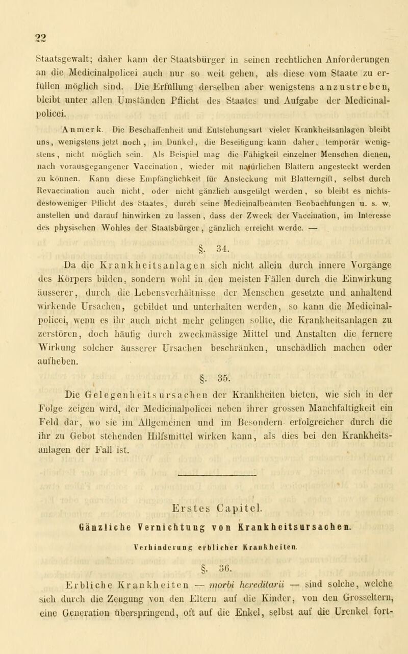 Staatsgewalt; daher kann der Staatsbürger in seinen rechtlichen Anforderungen an die Mcdicinalpolieei auch nur so weit gehen, als diese vom Staate zu er- füllen möglich sind. Die Erfüllung derselben aber wenigstens anzustreben, bleibt unter allen Umständen Pflicht des Staates und Aufgabe der Mcdicinal- polieei. An merk. Die Beschaffenheit und Enlslehungsart vielev Krankheilsanlagen bleibt uns, wenigstens jelzt noch, im l Hinket, die Beseiligung kann daher, temporär wenig- stens, nicht möglich sein. Als Beispiel mag die Fähigkeil einzelner Menschen dienen, nach vorausgegangener Vaccinalion , wieder mit natürlichen Blattern angesteckt werden zu können. Kann diese Empfänglichkeit für Ansteckung mit Blatlcrngift, selbst durch Revaccination auch nicht, oder nicht gänzlich ausgetilgt werden, so bleibt es nichts- destoweniger Pflicht des Maates, durch seine Metlicinalbeamlen Beobachtungen u. s. w. anstellen und darauf hinwirken zu lassen, dass der Zweck der Vaccinalion, im Interesse des physischen Wohles der Staatsbürger , gänzlich erreicht werde. — §• 34. Da die Kr ankkeits, anlagen sich nicht allein durch innere Vorgänge des Körpers bilden, sondern wohl in den meisten Fällen durch die Einwirkung äusserer, durch die Lebensverhältnisse der Menschen gesetzte und anhaltend wirkende Ursachen, gebildet und unterhalten werden, so kann die Medieinal- polieei, wenn es ihr auch nicht mehr gelingen sollte, die Krankheitsanlagen zu zerstören, doch häufig durch zweckmässige Mittel und Anstalten die fernere Wirkung solcher äusserer Ursachen beschränken, unschädlich machen oder aufheben. §■ 35. Die Gelcgenh eits Ursachen der Krankheiten bieten, wie sich in der Folge zeigen wird, der Medicinalpolicei neben ihrer grossen Manchfaltigkeit eiu Feld dar, wo sie im Allgemeinen und im ßesondern erfolgreicher durch die ihr zu Gebot stehenden Hilfsmittel wirken kann, als dies bei den Krankkeits- aulagen der Fall ist. Erstes Capitel. Gänzliche Vernichtung von Krankheitsursachen. Verhinderung erblicher Krankheiten. §• 36. Erbliche Krankheiten — morüi hereditarii — sind solche, welche sich durch die Zeugung von den Eltern auf die Kinder, von den Grosscltern, eiue Generation überspringend, oft auf die Enkel, selbst auf die Urenkel fori-