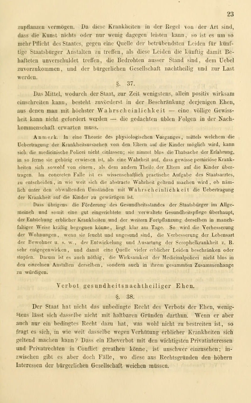 aapflangen vermögen. Da diese Krankheiten in der Rege) von der Art bind, dasS die Kunst nichts oder nur wenig dagegen leibten kann, so ist es um so mehr Pflicht des Staates, gegen eine Quelle der botrübcndsten Leiden für künf- tige Staatsbürger Anstalten zu treffen, als diese Leiden die künftig damit Be- hafteten unverschuldet treffen, die Bedrohten ausser Stand sind, dem Uebcl zuvorzukommen, und der bürgerlichen Gesellschaft nachtheilig und zur Last werden. §. 37. Das Mittel, wodurch der Staat, zur Zeit wenigstens, allein positiv wirksam einschreiten kann, besteht zuvörderst in der Beschränkung derjenigen Ehen, aus denen man mit höchster Wahrscheinlichkeit — eine völlige Gewiss- heit kann nicht gefordert werden — die gedachten üblen Folgen in der Nach- kommenschaft erwarten muss. An merk. In eine Theorie des physiologischen Vorganges, mittels welchem die Ueberlragung der Krankheitsursachen von den Eltern auf die Kinder möglich wird, kann sich die medicinische Policei nicht einlassen; sie nimmt blos dicThatsaehe der Erfahrung, in so lerne mc gehörig erwiesen ist, als eine Wahrheit auf, dass gewisse pernieiöse Krank- heiten sich sowohl von einem, als dem andern Theilc der Eltern auf die Kinder über- tragen. Im concrclen Falle ist es wissenschaftlich practische Aufgabe des Staatsarztes, zu entscheiden, in wie weit sich die abstracto Wahrheit geltend machen wird , oh näm- lich unter den obwaltenden Umständen mit Wahrscheinlichkeit die Uebertragung der Krankheit auf die Kinder zu gewärtigen ist. Dass übrigens die Förderung des Gesundheilsslandes der Staatsbürger im Allge- meinen und somit eine gut eingerichtete und verwaltete Gesundheilspflege überhaupt, der Entstehung erblicher Krankheiten und der Weilern Forlpflanzung derselben in manch- falliger Weise kräftig begegnen könne, liegt klar am Tage. So wird die Verbesserung der Wohnungen, wenn sie feucht und ungesund sind, die Verbesserung der Lebensart der Bewohner u. s. w., der Entwickelung und Ausartung der Scrophelkrankhcit z. B. sehr entgegenwirken, und damit eine Quelle vieler erblicher Leiden beschränken oder stopfen. Darum ist es auch nölhig, die Wirksamkeit der Medicinalpolicei nicht blos in den einzelnen Anstallen derselben, sondern auch in ihrem gesammten Zusammenhange zu würdigen. Verbot gesundheitsnachtheiliger Ehen. §• 38. Der Staat hat nicht das unbedingte Recht des Verbots der Ehen, wenig- stens lässt sich dasselbe nicht mit haltbaren Gründen darthun. Wenn er aber auch nnr ein bedingtes Recht dazu hat, was wohl nicht zu bestreiten ist, so fragt es sich, in wie weit dasselbe wegen Verhütung erblicher Krankheiten sich geltend machen kann ? Dass ein Eheverbot mit den wichtigsten Privatinteressen und Privatrechten in Conflict gcrathen könne, ist unschwer einzusehen; in- zwischen gibt es aber doch Fälle, wo diese aus Rechtsgründen den höhern Interessen der bürgerlichen Gesellschaft weichen müssen.